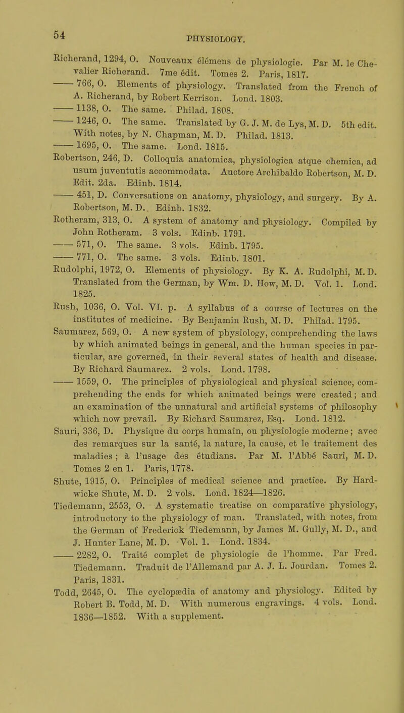 PHYSIOLOGY. Richerand, 1294, 0. Nouveaux élémens do physiologie. Par M. le Che- valier Richerand. 7mo edit. Tomes 2. Paris, 1817. 766, 0. Elements of physiology. Translated from the French of A. Richerand, by Robert Kerrison. Lond. 1803. 1138, 0. The same. Philad. 1808. 1246,0. The same. Translated by G. J. M. de Lys, M. D. 5th edit. With notes, by N. Chapman, M. D. Philad. 1813. 1695, 0. The same. Lond. 1815. Robertson, 246, D. Colloquia anatomica, physiologica atque chemica, ad usum juventutis accommodata. Auctore Archibaldo Robertson, M. D. Edit. 2da. Edinb. 1814. 451, D. Conversations on anatomy, physiology, and surgery. By A. Robertson, M. D. Edinb. 1832. Rotheram, 313, 0. A system of anatomy and physiology. Compiled by John Rotheram. 3 vols. Edinb. 1791. 571, 0. The same. 3 vols. Edinb. 1795. 771, 0. The same. 3 vols. Edinb. 1801. Rudolphi, 1972, 0. Elements of physiology. By K. A. Rudolphi, M.D. Translated from the German, by Wm. D. How, M. D. Vol. 1. Lond. 1825. • ■ Rush, 1036, 0. Vol. VI. p. A syllabus of a course of lectures on the institutes of medicine. By Benjamin Rush, M. D. Philad. 1795. Saumarez, 569, 0. A new system of physiology, comprehending the laws by which animated beings in general, and the human species in par- ticular, are governed, in their several states of health and disease. By Richard Saumarez. 2 vols. Lond. 1798. 1559, 0. The principles of physiological and physical science, com- prehending the ends for which animated beings were created ; and an examination of the unnatural and artificial systems of philosophy which now prevail. By Richard Saumarez, Esq. Lond. 1812. Sauri, 336, D. Physique du corps humain, ou physiologie moderne ; avec des remarques sur la santé, la nature, la cause, et le traitement des maladies ; à l'usage des étudians. Par M. l'Abbé Sauri, M. D. Tomes 2 en 1. Paris, 1778. Shute, 1915. 0. Principles of medical science and practice. By Hard- wicke Shute, M. D. 2 vols. Lond. 1824—1826. Tiedemann, 2553, 0. A systematic treatise on comparative physiology, introductory to the physiology of man. Translated, with notes, from the German of Frederick Tiedemann, by James M. Gully, M. D., and J. Hunter Lane, M. D. Vol. 1. Lond. 1834. 2282, O. Traité complet de physiologie de l'homme. Par Fred. Tiedemann. Traduit de l'Allemand par A. J. L. Jourdan. Tomes 2. Paris, 1831. Todd, 2645, 0. The cyclopaedia of anatomy and physiology. Edited by Robert B. Todd, M. D. With numerous engravings. 4 vols. Lond. 1836—1852. With a supplement.