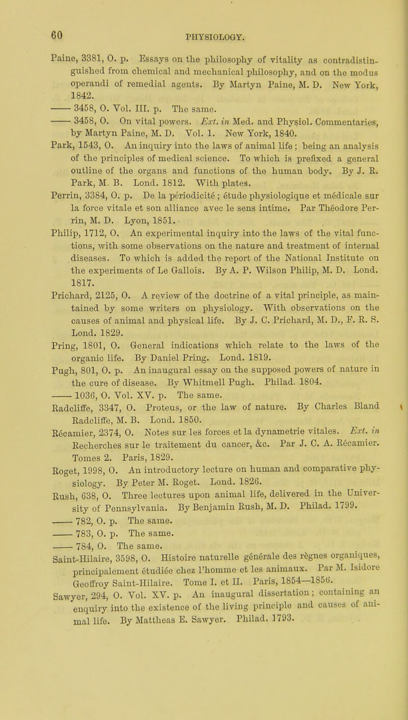 riIYSIOLOQY. Paine, 3381, 0. p. Essays on the philosophy of vitality as contradistin- guished from chemical and mechanical philosophy, and on the modus operandi of remedial agents. By Martyn Paine, M. D. New York, 1842. 3458, 0. Vol. III. p. The same. 3458, 0. On vital powers. Ext. in Med. and Physiol. Commentaries, hy Martyn Paine, M. D. Vol. 1. New York, 1840. Park, 1543, 0. An inquiry into the laws of animal life ; heing an analysis of the principles of medical science. To which is prefixed a general outline of the organs and functions of the human body. By J. R. Park, M. B. Lond. 1812. With plates. Perrin, 3384, 0. p. De la périodicité ; étude physiologique et médicale sur la force vitale et son alliance avec le sens intime. Par Théodore Per- rin, M. D. Lyon, 1851. Philip, 1712, 0. An experimental inquiry into the laws of the vital func- tions, with some observations on the nature and treatment of internal diseases. To which is added the report of the National Institute on the experiments of Le Gallois. By A. P. Wilson Philip, M. D. Lond. 1817. Prichard, 2125, 0. A review of the doctrine of a vital principle, as main- tained by some writers on physiology. With observations on the causes of animal and physical life. By J. C. Prichard, M. D., F. R. S. Lond. 1829. Pring, 1801, 0. General indications which relate to the laws of the organic life. By Daniel Pring. Lond. 1819. Pugh, 801, 0. p. Au inaugural essay on the supposed powers of nature in the cure of disease. By Whitmell Pugh. Philad. 1804. 1036, 0. Vol. XV. p. The same. Radcliffe, 3347, O. Proteus, or the law of nature. By Charles Bland Radcliffe, M. B. Lond. 1850. Récamier, 2374, 0. Notes sur les forces et la dynametrie vitales. Ext. in Recherches sur le traitement du cancer, &c. Par J. C. A. Récamier. Tomes 2. Paris, 1829. Roget, 1998, 0. An introductory lecture on human and comparative phy- siology. By Peter M. Roget. Lond. 1826. Rush, 638, 0. Three lectures upon animal life, delivered in the Univer- sity of Pennsylvania. By Benjamin Rush, M. D. Philad. 1799. 782, 0. p. The same. 783, 0. p. The same. 784, 0. The same. Saint-Hilaire, 3598, 0. Histoire naturelle générale des règnes organiques, principalement étudiée chez l'homme et les animaux. Par M. Isidore Geoffroy Saint-Hilaire. Tome I. et II. Paris, 1854—1856. Sawyer, 294, 0. Vol. XV. p. An inaugural dissertation ; containing an enquiry into the existence of the living principle and causes of ani- mal life. By Mattheas E. Sawyer. Philad. 1793.