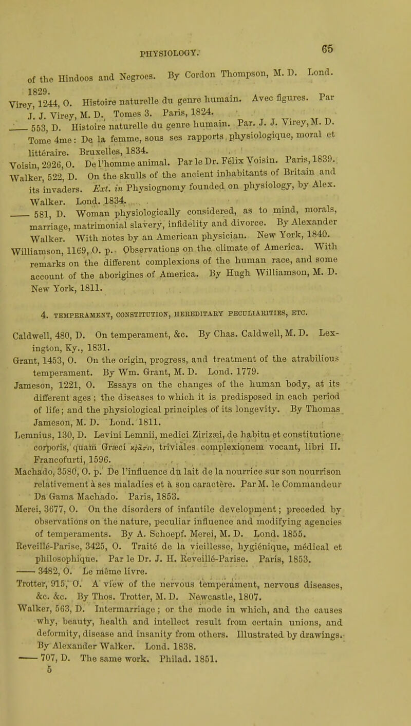 of the Hindoos and Negroes. By Cordon Thompson, M. D. Lond. 1829 Virey, 1244, 0. Histoire naturelle du genre humain. Avec figures. Par j! J. Virey, M. D. Tomes 3. Paris, 1824. 553 d. Histoire naturelle du genre humain. Par. J. J. Virey, M. V. TomUme: De la femme, sous ses rapports. physiologique, moral et littéraire. Bruxelles, 1834. _'.l,1Mn Voisin, 2926,0. De l'homme animal. Par le Dr. Félix Voisin. Pans, 1839. Walker, 522, D. On the skulls of the ancient inhabitants of Britain and its invaders. Ext. in Physiognomy founded, on physiology, by Alex. Walker. Lond. .1834. . . 581 p. Woman physiologically considered, as to mind, morals, marriage, matrimonial slavery, infidelity and divorce. By Alexander Walker. With notes by an American physician. New York, 1840. Williamson, 1169,0. p. Observations on the climate of America. With remarks on the different complexions of the human race, and some account of the aborigines of America. By Hugh Williamson, M. D. New York, 1811. 4. TEMPERAMENT, CONSTITUTION, HEREDITARY PECULIARITIES, ETC. Caldwell, 480, D. On temperament, &c. By Chas. Caldwell, M. D. Lex- ington, Ky., 1831. Grant, 1453, 0. On the origin, progress, and treatment of the atrabilious temperament. By Wm. Grant, M. D. Lond. 1779. Jameson, 1221, 0. Essays on the changes of the human body, at its different ages ; the diseases to which it is predisposed in each period of life ; and the physiological principles of its longevity. By Thomas Jameson, M. D. Lond. 1811. Lemnius, 130, D. Levini Lemnii, medici Zirizrei, de habitu et constitutione corporis, quam Grœci iejpSsfy triviales complexionem vocant, libri II. Francofurti, 1596. Machado, 3580, 0. p.' De l'influence du lait de la nourrice sur son nourrison relativement à ses maladies et à son caractère. Par M. le Commandeur Da Gama Machado. Paris, 1853. Merei, 3677, 0. On the disorders of infantile development ; preceded by observations on the nature, peculiar influence and modifying agencies of temperaments. By A. Schoepf. Merei, M. D. Lond. 1855. Reveillé-Pari se, 3425, 0. Traité de la vieillesse, hygiénique, médical et philosophique. Par le Dr. J. H. Reveillé-Parise. Paris, 1853. 3482, 0. Le môme livre. Trotter, 915,' 0. A view of the nervous temperament, nervous diseases, &c. &c. By Thos. Trotter, M. D. Newcastle, 1807. Walker, 563, D. Intermarriage ; or the mode in which, and tho causes why, beauty, health and intellect result from certain unions, and deformity, disease and insanity from others. Illustrated by drawings. By Alexander Walker. Lond. 1838. 707, D. The same work. Philad. 1851. 5