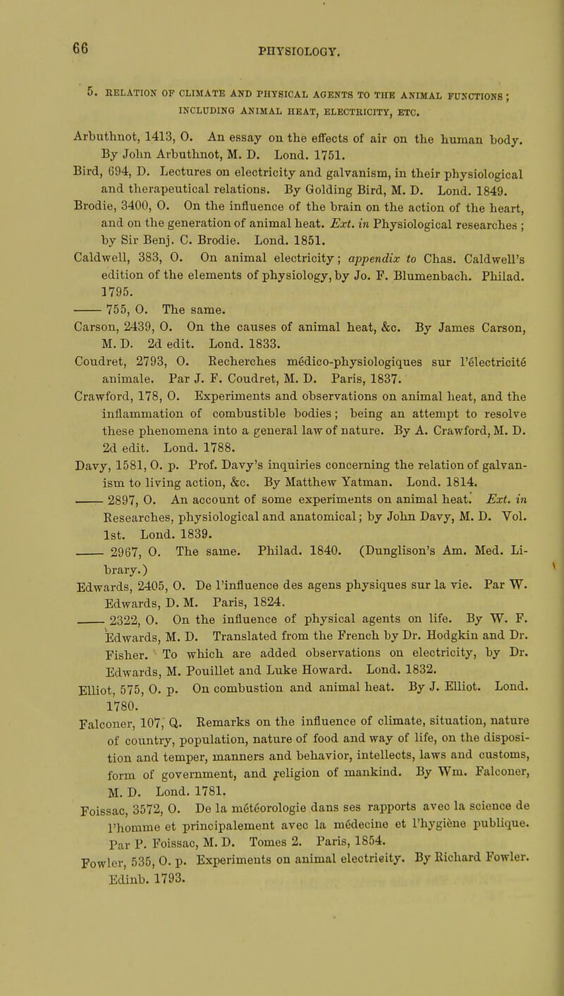 5. DELATION OF CLIMATE AND PHYSICAL AGENTS TO THE ANIMAL FUNCTIONS ; INCLUDING ANIMAL HEAT, ELECTRICITY, ETC. Arbuthnot, 1413, 0. An essay on the effects of air on the human body. By John Arbuthnot, M. D. Lond. 1751. Bird, 694, D. Lectures on electricity and galvanism, in their physiological and therapeutical relations. By Golding Bird, M. D. Lond. 1849. Brodie, 3400, 0. On the influence of the brain on the action of the heart, and on the generation of animal heat. Ext. in Physiological researches ; by Sir Benj. C. Brodie. Lond. 1851. Caldwell, 383, 0. On animal electricity ; appendix to Chas. Caldwell's edition of the elements of physiology, by Jo. F. Blumenbach. Philad. 1795. 755, 0. The same. Carson, 2439, 0. On the causes of animal heat, &c. By James Carson, M. D. 2d edit. Lond. 1833. Coudret, 2793, 0. Recherches médico-physiologiques sur l'électricité animale. Par J. F. Coudret, M. D. Paris, 1837. Crawford, 178, 0. Experiments and observations on animal heat, and the inflammation of combustible bodies ; being an attempt to resolve these phenomena into a general law of nature. By A. Crawford, M. D. 2d edit. Lond. 1788. Davy, 1581, 0. p. Prof. Davy's inquiries concerning the relation of galvan- ism to living action, &c. By Matthew Yatman. Lond. 1814. 2897, 0. An account of some experiments on animal heat. Ext. in Researches, physiological and anatomical ; by John Davy, M. D. Vol. 1st. Lond. 1839. 2967, 0. The same. Philad. 1840. (Dunglison's Am. Med. Li- brary. ) Edwards, 2405, 0. De l'influence des agens physiques sur la vie. Par W. Edwards, D. M. Paris, 1824. 2322, 0. On the influence of physical agents on life. By W. F. Edwards, M. D. Translated from the French by Dr. Hodgkin and Dr. Fisher. v To which are added observations on electricity, by Dr. Edwards, M. Pouillet and Luke Howard. Lond. 1832. Elliot 575, 0. p. On combustion and animal heat. By J. Elliot. Lond. 1780. Falconer, 107, Q. Remarks on the influence of climate, situation, nature of country, population, nature of food and way of life, on the disposi- tion and temper, manners and behavior, intellects, laws and customs, form of government, and religion of mankind. By Wni. Falconer, M. D. Lond. 1781. Foissac, 3572, 0. De la météorologie dans ses rapports avec la science de l'homme et principalement avec la médecine et l'hygiène publique. Par P. Foissac, M. D. Tomes 2. Paris, 1854. Fowler, 535, 0. p. Experiments on animal electricity. By Richard Fowler. Edinb. 1793.