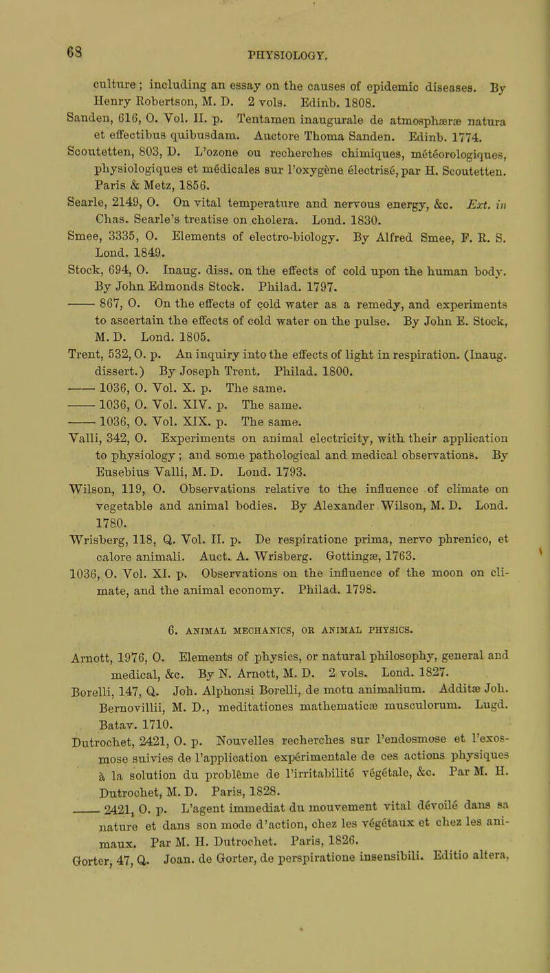 63 culture ; including an essay on the causes of epidemic diseases. By Henry Robertson, M. D. 2 vols. Edinb. 1808. Sanden, G16, 0. Vol. II. p. Tentamen inaugurale de atmosphœne natura et effectibus quibusdani. Auctore Thoma Sanden. Edinb. 1774. Scoutetten, 803, D. L'ozone ou recherches chimiques, météorologiques, physiologiques et médicales sur l'oxygène électrisé, par H. Scoutetten. Paris & Metz, 1856. Searle, 2149, 0. On vital temperature and nervous energy, &c. Ext. in Chas. Searle's treatise on choiera. Lond. 1830. Smee, 3335 , 0. Elements of electro-biology. By Alfred Smee, F. R. S. Lond. 1849. Stock, 694, 0. Inaug. diss, on the effects of cold upon the human body. By John Edmonds Stock. Philad. 1797. 867, 0. On the effects of cold water as a remedy, and experiments to ascertain the effects of cold water on the pulse. By John E. Stock, M. D. Lond. 1805. Trent, 532,0. p. An inquiry into the effects of light in respiration. (Inaug. dissert.) By Joseph Trent. Philad. 1800. 1036, 0. Vol. X. p. The same. 1036, 0. Vol. XIV. p. The same. 1036, 0. Vol. XIX. p. The same. Valli, 342, 0. Experiments on animal electricity, with their application to physiology ; and some pathological and medical observations. By Eusebius Valli, M. D. Lond. 1793. Wilson, 119, 0. Observations relative to the influence of climate on vegetable and animal bodies. By Alexander Wilson, M. D. Lond. 1780. Wrisberg, 118, Q. Vol. II. p. De respiratione prima, nervo phrenico, et calore animali. Auct. A. Wrisberg. Gottingae, 1763. 1036, 0. Vol. XI. p. Observations on the influence of the moon on cli- mate, and the animal economy. Philad. 1798. 6. ANIMAL MECHANICS, OR ANIMAL PHYSICS. Arnott, 1976, 0. Elements of physics, or natural philosophy, general and medical, &c. By N. Arnott, M. D. 2 vols. Lond. 1827. Borelli, 147, Q. Joh. Alphonsi Borelli, de motu animalium. Additœ Job. Bernovillii, M. D., meditationes mathematics) musculorum. Lugd. Batav. 1710. Dutrochet, 2421, 0. p. Nouvelles recherches sur l'endosmose et l'exos- mose suivies de l'application expérimentale de ces actions physiques à la solution du problème de l'irritabilité végétale, &c. Par M. H. Dutrochet, M. D. Paris, 1828. 2421 0. p. L'agent immédiat du mouvement vital dévoilé dans sa nature et dans son mode d'action, chez les végétaux et chez les ani- maux. Par M. H. Dutrochet. Paris, 1826. Gorter, 47, Q. Joan, de Gorter, de perspiratione insensibili. Editio altera.