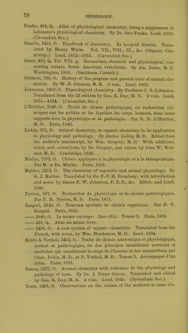 TO Funke, 494, Q. Atlas of physiological chemistry, being a supplement to Lehmann's physiological chemistry. By Dr. Otto Funke. Lond. 1853. (Cavendish Soc.) Gmelin, 3418, 0. Handbook of chemistry. By Leopold Gmelin. Trans- lated by Henry Watts. Vol. VIL, VIII., IX., &c. (Organic Che- mistry.) Lond. 1852—1855. (Cavendish Soc.) Jones, 482, Q. Vol. VIII. p. Researches, chemical and physiological, con- cerning certain North American vertebrata. By Jos. Jones, M. D. Washington, 1856. (Smithson. Contrib.) Johnson, 790, 0. History of the progress and present state of animal che- mistry. By W. B. Johnson, M. B. 3 vols. Lond. 1803. Lehmann, 3433,0. Physiological chemistry. By Professor C. G. Lehmann. Translated from the 2d edition by Geo. E. Day, M. D. 3 vols. Lond. 1851—1854. (Cavendish Soc.) L'Héritier, 3140, O. Traité de chimie pathologique, ou recherches chi- miques sur les solides et les liquides du corps humain, dans leurs rapports avec la physiologie et la pathologie. Par S. D. L'Héritier, M. D. Paris, 1842. Liebig, 613, D. Animal chemistry, or organic chemistry in its application to physiology and pathology. By Justus Liebig, M. D. Edited from the author's manuscript, by Wm. Gregory, M. D. With additions, notes, and corrections, by Dr. Gregory, and others by John W. Web- ster, M. D. Cambridge, 1842. Mialhe, 3702, O. Chimie appliquée à la physiologie et à la thérapeutique. Par M. le Dr. Mialhe. Paris, 1856. Mulder, 3252, 0. The chemistry of vegetable and animal physiology. By G. J. Mulder. Translated by Dr. P. F. H. Fromberg ; with introduction and notes by James F. W. Johnston, F. R. S., &c. Edinb. and Lond. 1849. Nysten, 807, 0. Recherches de physiologie et de chemie pathologiques. Par P. H. Nysten, M. D. Paris, 1811. Raspail, 2546, O. Nouveau système de chimie organique. Par F. V. Raspail. Paris, 1833. 2840, 0. Le môme ouvrage. 2me édit. Tomes 3. Paris, 1838. 410, Q. Atlas au môme livre. 2498, 0. A new system of organic chemistry. Translated from the French, with notes, by Wm. Henderson, M. D. Lond. 1834. Robin & Verdeil, 3432, 0. Traité de chimie anatomique et physiologique, normal et pathologique, ou des principes immédiates normaux et morbides qui constituent le corps de l'homme et des mammifères, par Chas. Robin, M. D., et F. Verdeil, M. D. Tomes 3. Accompagné d'un atlas. Paris, 1853. Simon, 3237, 0. Animal chemistry with reference to the physiology and pathology of man. By Dr. J. Franz Simon. Translated and edited by Geo. E. Day, M. A. 2 vols. Lond. 1845. (Sydenham Soc.) Yeats, 1498, 0. Observations on the claims of the moderns to some dis-