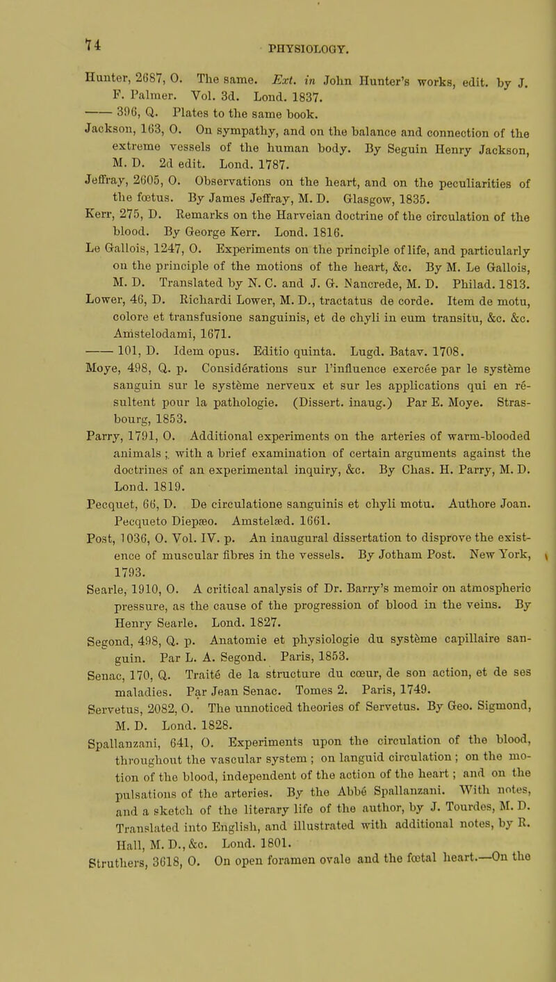 Hunter, 2687, 0. The same. Ext. in John Hunter's works, edit, by J. P. Palmer. Vol. 3d. Lond. 1837. 396, Q. Plates to the same book. Jackson, 163, 0. On sympathy, and on the balance and connection of the extreme vessels of the human body. By Seguin Henry Jackson, M. D. 2d edit. Lond. 1787. Jeffray, 2605, 0. Observations on the heart, and on the peculiarities of the foetus. By James Jeffray, M. D. Glasgow, 1835. Kerr, 275, D. Remarks on the Harveian doctrine of the circulation of the blood. By George Kerr. Lond. 1816. Le Gallois, 1247, 0. Experiments on the principle of life, and particularly on the principle of the motions of the heart, &c. By M. Le Gallois, M. D. Translated by N. C. and J. G. Nancrede, M. D. Philad. 1813. Lower, 46, D. Richardi Lower, M. D., tractatus de corde. Item de motu, colore et transfusione sanguinis, et de chyli in eum transitu, &c. &c. Amstelodami, 1671. 101, D. Idem opus. Editio quinta. Lugd. Batav. 1708. Moye, 498, Q. p. Considérations sur l'influence exercée par le système sanguin sur le système nerveux et sur les applications qui en ré- sultent pour la pathologie. (Dissert, inaug.) Par E. Moye. Stras- bourg, 1853. Parry, 1791, 0. Additional experiments on the arteries of warm-blooded animals ;. with a brief examination of certain arguments against the doctrines of an experimental inquiry, &c. By Chas. H. Parry, M. D. Lond.1819. Pecquet, 66, D. De circulatione sanguinis et chyli motu. Authore Joan. Pecqueto Diepœo. Amstelsed. 1661. Post, 1036, 0. Vol. IV. p. An inaugural dissertation to disprove the exist- ence of muscular fibres in the vessels. By Jotham Post. New York, \ 1793. Searle, 1910, 0. A critical analysis of Dr. Barry's memoir on atmospheric pressure, as the cause of the progression of blood in the veins. By Henry Searle. Lond. 1827. Segond, 498, Q. p. Anatomie et physiologie du système capillaire san- guin. Par L. A. Segond. Paris, 1853. Senac, 170, Q. Traité de la structure du cœur, de son action, et de ses maladies. Par Jean Senac. Tomes 2. Paris, 1749. Servetus, 2082, 0. The unnoticed theories of Servetus. By Geo. Sigmond, M. D. Lond.1828. Spallanzani, 641, 0. Experiments upon the circulation of the blood, throughout the vascular system ; on languid circulation ; on the mo- tion of the blood, independent of the action of the heart ; and on the pulsations of the arteries. By the Abbé Spallanzani. With notes, and a sketch of the literary life of the author, by J. Tourdos, M. D. Translated into English, and illustrated with additional notes, by R. Hall, M. D.,&c. Lond. 1801. Struthers, 3618, 0. On open foramen ovale and the fœtal heart.—On the