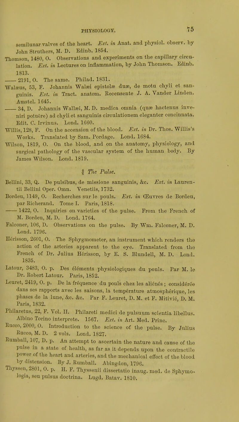 15 semilunar valves of the heart. Ext. in Anat. and physiol. ohserv. by John Struthers, M. D. Edinb. 1854. Thomson, 1480, 0. Observations and experiments on the capillary circu- lation. Ext. in Lectures on inflammation, by John Thomson. Edinb. 1813. 2191,0. The same. Philad. 1831. Walsus, 53, F. Johannis Walsei epistoto dua, de motu chyli et san- guinis. Ext. iti Tract, anatom. Recensente J. A. Vander Linden. Amstel. 1645. 34, D. Johannis Wallœi, M. D. medica omnia (quse hactenus inve- niri potuêre) ad chyli et sanguinis circulationem eleganter concinnata. Edit. C. Irvinus. Lond. 1660. Willis, 128, F. On the accension of the blood. Ext. in Dr. Thos. Willis's Works. Translated by Sam. Pordage. Lond. 1684. Wilson, 1819, 0. On the blood, and on the anatomy, physiology, and surgical pathology of the vascular system of the human body. By James Wilson. Lond. 1819. § The Pulse. Bellini, 33, Q. De pulsibus, de missione sanguinis, &c. Ext. in Lauren- tii Bellini Oper. Omn. Venetiis, 1732. Bordeu, 1149, 0. Recherches sur le pouls. Ext. in Œuvres de Bordeu, par Richerand. Tome I. Paris, 1818. 1422, 0. Inquiries on varieties of the pulse. From the French of M. Bordeu, M. D. Lond. 1764. Falconer, 106, D. Observations on the pulse. By Wm. Falconer, M. D. Lond.1796. Hérisson, 2601, 0. The Sphygmometer, an instrument which renders the action of the arteries apparent to the eye. Translated from the French of Dr. Julius Hérisson, by E. S. Blundell, M. D. Lond. 1835. Latour, 3483, 0. p. Des éléments physiologiques du pouls. Par M. le Dr. Robert Latour. Paris, 1852. Leuret, 2419, 0. p. De la fréquence du pouls chez les aliénés ; considérée dans ses rapports avec les saisons, la température atmosphérique, les phases de la lune, &c. &c. Par F. Leuret, D. M. et F. Mitiviô, D. M. Paris, 1832. Philaretus, 22, F. Vol. II. Philareti medici de pulsuum scientia libellus. Albino Torino interprète. 1567. Ext. in Art. Med. Princ. Rucco, 2000, 0. Introduction to the science of the pulse. By Julius Rucco, M. D. 2 vols. Lond. 1827. Rumball, 107, D. p. An attempt to ascertain the nature and cause of the pulse in a state of health, as far as it depends upon the contractile power of the heart and arteries, and the mechanical effect of the blood by distension. By J. Rumball. Abingdon, 1796. Thyssen, 2801, 0. p. H. F. Thyssenii dissertatio inaug. mod. de Sphymo- logia, sou pulsus cloctrina. Lugd. Batav. 1810.