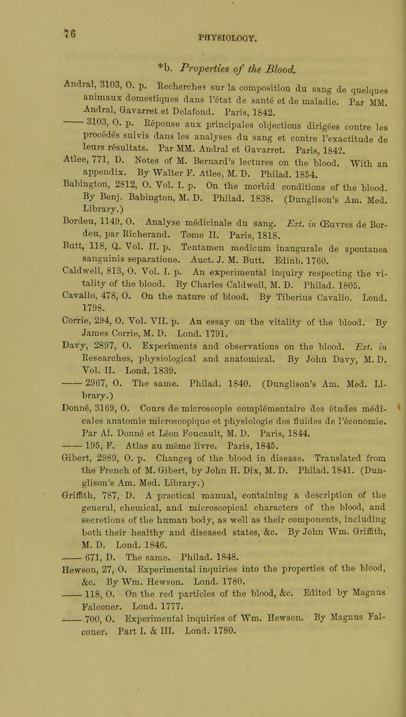 PHYSIOLOGY. *b. Properties of the Blood. Andral, 3103, 0. p. Recherches sur la composition du sang de quelques animaux domestiques dans l'état de santé et de maladie. Par MM. Andral, Gavarret et Delafond. Paris, 1842. 3103, 0. p. Réponse aux principales objections dirigées contre les procédés suivis dans les analyses du sang et contre l'exactitude de leurs résultats. Par MM. Andral et Gavarret. Paris, 1842. Atlee, 771, D. Notes of M. Bernard's lectures on the blood. With an appendix. By Walter F. Atlee, M. D. Philad. 1854. Babington, 2812, 0. Vol. I. p. On the morbid conditions of the blood. By Benj. Babington, M. D. Philad. 1838. (Dunglison's Am. Med. Library.) Bordeu, 1149, 0. Analyse médicinale du sang. Ext. in Œuvres de Bor- deu, par Richerand. Tome II. Paris, 1818. Butt, 118, Q. Vol. II. p. Tentamen medicum inaugurale de spontanea sanguinis separatione. Auct. J. M. Butt. Edinb. 1760. Caldwell, 813, 0. Vol. I. p. An experimental inquiry respecting the vi- tality of the blood. By Charles Caldwell, M. D. Philad. 1805. Cavallo, 478, 0. On the nature of blood. By Tiberius Cavallo. Lond. 1798. Corrie, 294, 0. Vol. VII. p. An essay on the vitality of the blood. By James Corrie, M. D. Lond. 1791. Davy, 2897, 0. Experiments and observations on the blood. Ext. in Researches, physiological and anatomical. By John Davy, M. D. Vol. II. Lond. 1839. 2967, 0. The same. Philad. 1840. (Dunglison's Am. Med. Li- brary.) Donné, 3169, 0. Cours de microscopie complémentaire des études médi- cales anatomie microscopique et physiologie des fluides de l'économie. Par Al. Donné et Léon Foucault, M. D. Paris, 1844. 195, F. Atlas au môme livre. Paris, 1845. Gibert, 2989, 0. p. Changes, of the blood in disease. Translated from the French of M. Gibert, by John H. Dix, M. D. Philad. 1841. (Dun- glison's Am. Med. Library.) Griffith, 787, D. A practical manual, containing a description of the general, chemical, and microscopical characters of the blood, and secretions of the human body, as well as their components, including both their healthy and diseased states, &c. By John Wm. Griffith, M. D. Lond. 1846. 671, D. The same. Philad. 1848. Hewson, 27, 0. Experimental inquiries into the properties of the blood, &c. By Wm. Hewson. Lond. 1780. 118, 0. On the red particles of the blood, &c. Edited by Magnus Falconer. Lond. 1777. 700, 0. Experimental inquiries of Wm. Hewson. By Magims Fal- coner. Part I. & III. Lond. 1780.