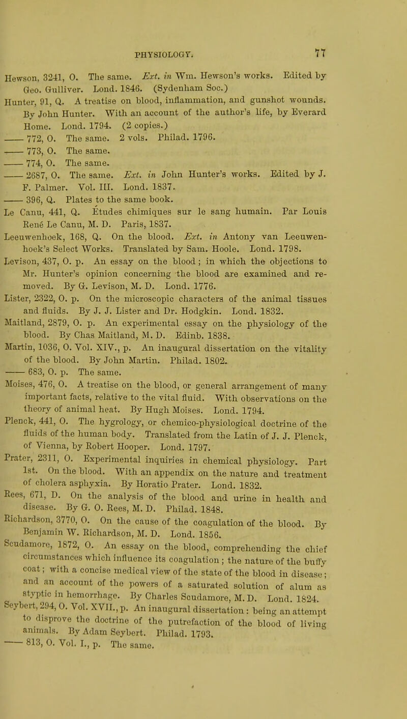 Hewson, 3241, 0. The same. Ext. in Wm. Hewson's works. Edited by Geo. Gulliver. Lond. 1846. (Sydenham Soc.) Hunter, 91, Q. A treatise on blood, inflammation, and gunshot wounds. Bv John Hunter. With an account of the author's life, by Everard Home. Lond. 1794. (2 copies.) 772, 0. The same. 2 vols. Philad. 1796. 773, 0. The same. 774, 0. The same. 2687, 0. The same. Ext. in John Hunter's works. Edited by J. F. Palmer. Vol. ILL Lond. 1837. 396, Q. Plates to the same book. Le Canu, 441, Q. Etudes chimiques sur le sang humain. Par Louis René Le Canu, M. D. Paris, 1837. Leeuwenhoek, 168, Q. On the blood. Ext. in Antony van Leeuwen- hoek's Select Works. Translated by Sam. Hoole. Lond. 1798. Levison, 437, 0. p. An essay on the blood; in which the objections to Mr. Hunter's opinion concerning the blood are examined and re- moved. By G. Levison, M. D. Lond. 1776. Lister, 2322, 0. p. On the microscopic characters of the animal tissues and fluids. By J. J. Lister and Dr. Hodgkin. Lond. 1832. Maitland, 2879, 0. p. An experimental essay on the physiology of the blood. By Chas Maitland, M. D. Edinb. 1838. Martin, 1036, 0. Vol. XIV., p. An inaugural dissertation on the vitality of the blood. By John Martin. Philad. 1802. 683, 0. p. The same. Moises, 476, 0. A treatise on the blood, or general arrangement of many important facts, relative to the vital fluid. With observations on the theory of animal heat. By Hugh Moises. Lond. 1794. Plenck, 441, 0. The hygrology, or chemico-physiological doctrine of the 11 aids of the human body. Translated from the Latin of J. J. Plenck, of Vienna, by Robert Hooper. Lond. 1797. Prater, 2311, 0. Experimental inquiries in chemical physiology. Part 1st. On the blood. With an appendix on the nature and treatment of cholera asphyxia. By Horatio Prater. Lond. 1832. Rees, 671, D. On the analysis of the blood and urine in health and disease. By G. 0. Rees, M. D. Philad. 1848. Richardson, 3770, 0. On the cause of the coagulation of the blood. By Benjamin W. Richardson, M. D. Lond. 1856. Scudamore, 1872, 0. An essay on the blood, comprehending the chief circumstances which influence its coagulation ; the nature of the bully coat ; with a concise medical view of the state of the blood in disease' ; and an account of the powers of a saturated solution of alum as styptic in hemorrhage. By Charles Scudamore, M. D. Lond 1824 Seybert, 294, 0. Vol. XVII., p. An inaugural dissertation : being an attempt to disprove the doctrine of the putrefaction of the blood of living animals. By Adam Seybert. Philad. 1793. 813, 0. Vol. I., p. The same.