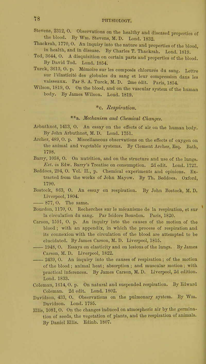 MYSIOLOGY. Stevens, 2312, 0. Observations on the healthy and diseased properties of the blood. By Wm. Stevens, M. D. Lond. 1832. Thackrah, 1770, 0. An inquiry into the nature and properties of the blood, in health, and in disease. By Charles T. Thackrah. Lond. 1819. Tod, 3644, 0. A disquisition on certain parts and properties of the blood. By David Tod. Lond. 1854. Turck, 3613, 0. p. Mémoire sur les composés chlorurés du sang. Lettre sur l'élasticité des globules du sang et leur compression dans les vaisseaux. Par S. A. Turck, M. D. 2me édit. Paris, 1854. Wilson, 1819, 0. On the blood, and on the vascular system of the human body. By James Wilson. Lond. 1819. *c. Respiration. **a. Mechanism and Chemical Changes. Arbuthnot, 1413, 0. An essay on the effects of air on the human body. By John Arbuthnot, M. D. Lond. 1751. Archer, 489, 0. p. Miscellaneous observations on the effects of oxygen on the animal and vegetable systems. By Clement Archer, Esq. Bath, 1798. Barry, 1058, 0. On nutrition, and on the structure and use of the lungs. Ext. in Edw. Barry's Treatise on consumption. 2d edit. Lond. 1727. Beddoes, 294, 0. Vol. II., p. Chemical experiments and opinions. Ex- tracted from the works of John Mayow. By Th. Beddoes. Oxford, 1790. Bostock, 863, 0. An essay on respiration. By John Eostock, M. D. Liverpool, 1804. 877, 0. The same. Bourdon, 1170, 0. Recherches sur le mécanisme de la respiration, et sur la circulation du sang. Par Isidore Bourdon. Paris, 1820. Carson, 1591, 0. p. An inquiry into the causes of the motion of the blood ; with an appendix, in which the process of respiration and its connexion with the circulation of the blood are attempted to be elucidated. By James Carson, M. D. Liverpool, 1815. 1948, 0. Essays on elasticity and on lesions of the lungs. By James Carson, M. D. Liverpool, 1822. 2439, 0. An inquiry into the causes of respiration ; of the motion of the blood; animal heat; absorption; and muscular motion; with practical inferences. By James Carson, M. D. Liverpool, 2d edition. Lond. 1833. Coleman, 1614, 0. p. On natural and suspended respiration. By Edward Coleman. 2d edit. Lond. 1802. Davidson, 433, 0. Observations on the pulmonary system. By Wm. Davidson. Lond. 1795. Ellis, 1081, 0. On the changes induced on atmospheric air by the germina- tion of seeds, the vegetation of plants, and the respiration of animals. By Daniel Ellis. Edinb. 1807.