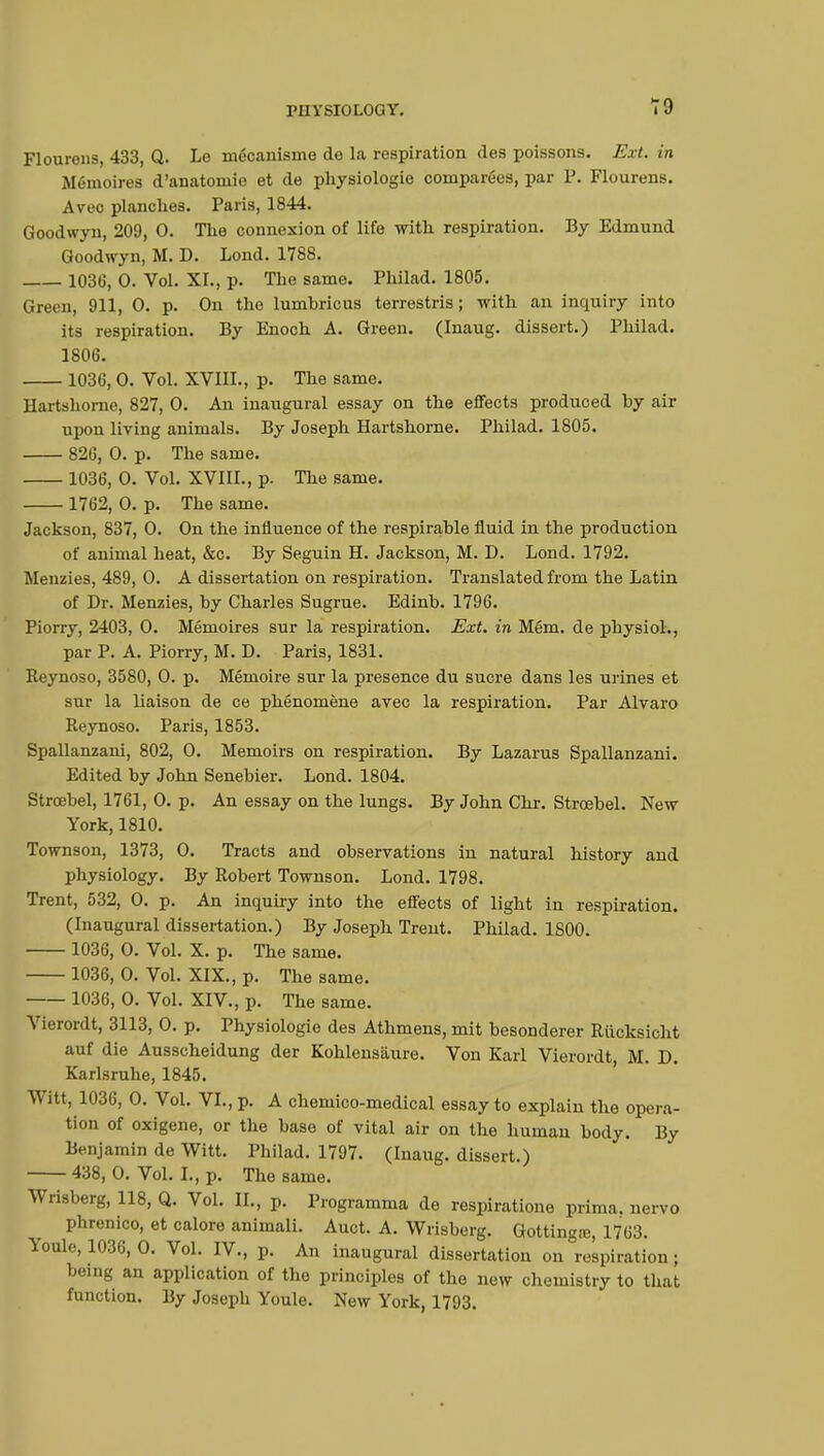Flourens, 433, Q. Le mécanisme de la respiration des poissons. Ext. in Mémoires d'anatomie et de physiologie comparées, par P. Flourens. Avec planches. Paris, 1844. Goodwyn, 209, 0. The connexion of life with respiration. By Edmund Goodwyn, M. D. Lond. 1788. 1036, 0. Vol. XL, p. The same. Philad. 1805. Green, 911, 0. p. On the lumbricus terrestris ; with an inquiry into its respiration. By Enoch A. Green. (Inaug. dissert.) Philad. 1806. 1036,0. Vol. XVIIL, p. The same. Hartshorne, 827, 0. An inaugural essay on the effects produced by air upon living animals. By Joseph Hartshorne. Philad. 1805. 826, 0. p. The same. 1036, 0. Vol. XVIIL, p. The same. 1762, 0. p. The same. Jackson, 837, 0. On the influence of the respirable fluid in the production of animal heat, &c. By Seguin H. Jackson, M. D. Lond. 1792. Menzies, 489, 0. A dissertation on respiration. Translated from the Latin of Dr. Menzies, by Charles Sugrue. Edinb. 1796. Piorry, 2403, 0. Mémoires sur la respiration. Ext. in Mém. de physiol., par P. A. Piorry, M. D. Paris, 1831. Reynoso, 3580, 0. p. Mémoire sur la presence du sucre dans les urines et sur la liaison de ce phénomène avec la respiration. Par Alvaro Reynoso. Paris, 1853. Spallanzani, 802, 0. Memoirs on respiration. By Lazarus Spallanzani. Edited by John Senebier. Lond. 1804. Stroebel, 1761, 0. p. An essay on the lungs. By John Chr. Strœbel. New York, 1810. Townson, 1373, 0. Tracts and observations in natural history and physiology. By Robert Townson. Lond. 1798. Trent, 532, 0. p. An inquiry into the effects of light in respiration. (Inaugural dissertation.) By Joseph Trent. Philad. 1800. 1036, 0. Vol. X. p. The same. 1036, 0. Vol. XIX., p. The same. 1036, 0. Vol. XIV., p. The same. Vierordt, 3113, 0. p. Physiologie des Athmens, mit besonderer Rucksicht auf die Ausscheidung der Kohlensaure. Von Karl Vierordt, M. D. Karlsruhe, 1845. Witt, 1036, 0. Vol. VI., p. A chemico-medical essay to explain the opera- tion of oxigene, or the base of vital air on the human body. By Benjamin de Witt. Philad. 1797. (Inaug. dissert.) 438, 0. Vol. I., p. The same. Wrisberg, 118, Q. Vol. IL, p. Programma de respiratione prima, nervo phrenico, et calore animali. Auct. A. Wrisberg. Gottinga?, 1763. Youle, 1036, 0. Vol. IV., p. An inaugural dissertation on respiration ; being an application of the principles of the new chemistry to that function. By Joseph Youle. New York, 1793.