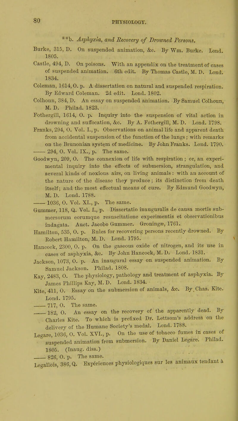 **b. Asphyxia, and Recovery of Drotoned Persons. Burke, 315, D. On suspended animation, &c. By Wm. Burke. Lond. 1805. Castle, 494, D. On poisons. With an appendix on the treatment of cases of suspended animation. 6th edit. By Thomas Castle, M. D. Lond. 1834. Coleman, 1614,0. p. A dissertation on natural and suspended respiration. By Edward Coleman. 2d edit. Lond. 1802. Colhoun, 384, D. An essay on suspended animation. By Samuel Colhoun, M. D. Philad. 1823. Fothergill, 1614, 0. p. Inquiry into the suspension of vital action in drowning and suffocation, &c. By A. Fothergill, M. D. Lond. 1798. Franks, 294, 0. Vol. I., p. Observations on animal life and apparent death from accidental suspension of the function of the lungs ; with remarks on the Brunonian system of medicine. By John Franks. Lond. 1790. 294, 0. Vol. IX., p. The same. Goodwyn, 209, 0. The connexion of life with respiration ; or, an experi- mental inquiry into the effects of submersion, strangulation, and several kinds of noxious airs, on living animals : with an account of the nature of the disease they produce ; its distinction from death itself; and the most effectual means of cure. By Edmund Goodwyn, M. D. Lond. 1788. 1036, 0. Vol. XL, p. The same. Gummer, 118, Q. Vol. I., p. Dissertatio inauguralis de causa mortis sub- mersorum eorumque resuscitatione experimentis et observationibus indagata. Auct. Jacobo Gummer. Groningœ, 1761. Hamilton, 535, 0. p. Rules for recovering persons recently drowned. By Robert Hamilton, M. D. Lond. 1795. Hancock, 2300, 0. p. On the gaseous oxide of nitrogen, and its use in cases of asphyxia, &c. By John Hancock, M. D. Lond. 1831. Jackson, 1073, 0. p. An inaugural essay on. suspended animation. By Samuel Jackson. Philad. 1808. Kay, 2483, 0. The physiology, pathology and treatment of asphyxia. By James Phillips Kay, M. D. Lond. 1834. Kite, 411, 0. Essay on the submersion of animals, &c. By.Chas. Kite. Lond. 1795. 717, 0. The same. 182, 0. An essay on the recovery of the apparently dead. By Charles Kite. To which is prefixed Dr. Lettsom's address on the delivery of the Humane Society's medal. Lond. 1788. Legare, 1036, 0. Vol. XVI., p. On the use of tobacco fumes in cases of suspended animation from submersion. By Daniel Legare. Philad. 1805. (Inaug. diss.) 826, 0. p. The same. Legallois, 386, Q. Experiences physiologiques sur les animaux tendant à