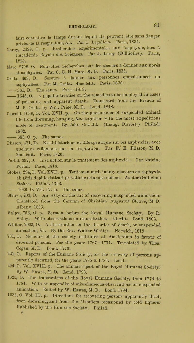 faire connaître le temps durant lequel ils peuvent Être sans danger privés de la respiration, &c. Par C. Legallois. Paris, 1835. Leroy, 2429, 0. p. Recherches expérimentales sur l'asphyxie, lues à l'Académie Royale des Sciences. Par J. Leroy (D'Etiolles). Paris, 1829. Marc, 2798, 0. Nouvelles recherches sur les secours à donner aux noyés et asphyxiés. Par C. C. H. Marc, M. D. Paris, 1835. Orfila, 469, D. Secours à donner aux personnes empoisonnées ou asphyxiées. Par M. Orfila. 4me édit. Paris, 1830. 361, D. The same. Paris, 1818. 1645, 0. A popular treatise on the remedies to be employed in cases of poisoning and apparent death. Translated from the French of M. P. Orfila, by Wm. Price, M. D. Lond. 1818. Oswald, 1036, 0. Vol. XVII. p. On the phenomena of suspended animal life from drowning, hanging, &c, together with the most expeditious mode of treatment. By John Oswald. (Inaug. Dissert.) Philad. 1802. 683, 0. p. The same. Plisson, 471, D. Essai historique et thérapeutique sur les asphyxies, avec quelques réflexions sur la réspiration. Par F.' E. Plisson, M. D. 2me édit. Paris, 1826. Portai, 397, D. Instruction sur le traitement des asphyxiés. Par Antoine Portai. Paris, 1816. Stokes, 294,0. Vol. XVII. p. Tentamen med. inaug. quaedam de asphyxia ab aëris dephlogisticati privatione oriunda tradens. Auctore Gulielmo Stokes. Philad. 1793. 1036, 0. Vol. IV. p. The same. Struve, 203, D. An essay on the art of recovering suspended animation. Translated from the German of Christian Augustus Struve, M. D. Albany, 1803. Valpy, 756, 0. p. Sermon before the Royal Humane Society. By R. Valpy. With observations on resuscitation. 2d edit. Lond. 1802. Whiter, 2003, 0. A dissertation on the disorder of death, or suspended animation, &c. By the Rev. Walter Whiter. Norwich, 1819. 761, 0. Memoirs of the society instituted at Amsterdam in favour of drowned persons. For the years 1767—1771. Translated by Thos. Cogan, M. D. Lond. 1773. 221, 0. Reports of the Humane Society, for the recovery of persons ap- parently drowned, for the years 1785 & 1786. Lond. 294, 0. Vol. XVIII. p. The annual report of the Royal Humane Society. By W. Hawes, M. D. Lond. 1793. 1625, 0. The transactions of the Royal Humane Sooiety, from 1774 to 1784. With an appendix of miscellaneous observations on suspended animation. Edited by W. Hawes, M. D. Lond. 1794. 1036, 0. Vol. III. p. Directions for recovering persons apparently dead, from drowning, and from the disorders occasioned by cold liquors. Published by the Humane Society. Philad. 6