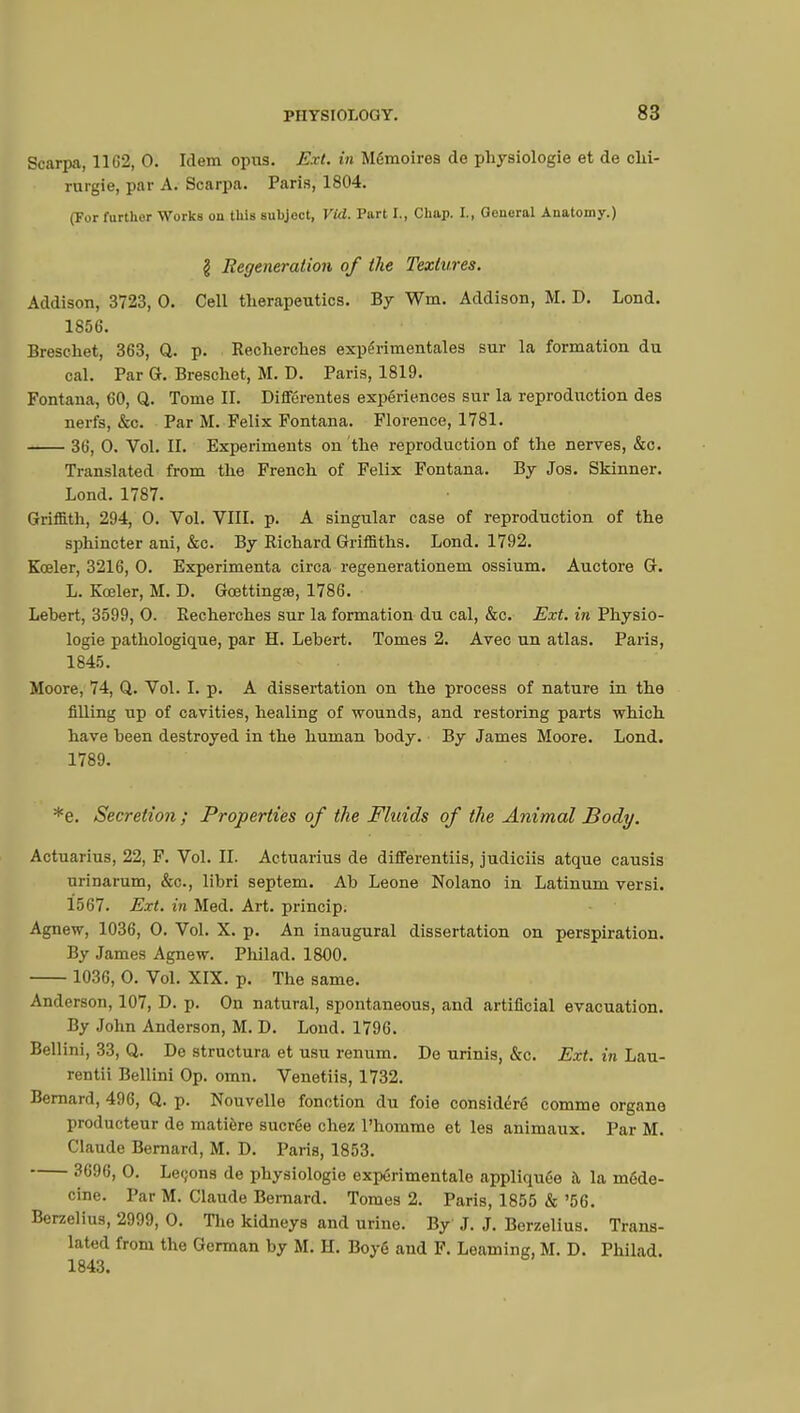 Scarpa, 11G2, 0. Idem opus. Ext. in Mémoires de physiologie et de chi- rurgie, par A. Scarpa. Paris, 1804. (For further Works on this subject, Vid. Part I., Chap. I., General Anatomy.) \ Regeneration of the Textures. Addison, 3723, 0. Cell therapeutics. By Wm. Addison, M. D. Lond. 1856. Breschet, 363, Q. p. Recherches expérimentales sur la formation du cal. Par G. Breschet, M. D. Paris, 1819. Fontana, 60, Q. Tome II. Différentes expériences sur la reproduction des nerfs, &c. Par M. Felix Fontana. Florence, 1781. 36, 0. Vol. II. Experiments on the reproduction of the nerves, &c. Translated from the French of Felix Fontana. By Jos. Skinner. Lond. 1787. Griffith, 294, 0. Vol. VIII. p. A singular case of reproduction of the sphincter ani, &c. By Richard Griffiths. Lond. 1792. Kœler, 3216, 0. Expérimenta circa regenerationem ossium. Auctore G. L. Kœler, M. D. Gœttingae, 1786. Lehert, 3599, 0. Recherches sur la formation du cal, &c. Ext. in Physio- logie pathologique, par H. Lebert. Tomes 2. Avec un atlas. Paris, 1845. Moore, 74, Q. Vol. I. p. A dissertation on the process of nature in the filling up of cavities, healing of wounds, and restoring parts which have been destroyed in the human body. By James Moore. Lond. 1789. *e. Secretion; Properties of the Fluids of the Animal Body. Actuarius, 22, F. Vol. IL Actuarius de differentiis, judiciis atque causis urinarum, &c, libri septem. Ab Leone Nolano in Latinum versi. 1567. Ext. in Med. Art. princip. Agnew, 1036, 0. Vol. X. p. An inaugural dissertation on perspiration. By James Agnew. Philad. 1800. 1036, 0. Vol. XIX. p. The same. Anderson, 107, D. p. On natural, spontaneous, and artificial evacuation. By John Anderson, M. D. Lond. 1796. Bellini, 33, Q. De structura et usu renum. De urinis, &c. Ext. in Lau- rentii Bellini Op. omn. Venetiis, 1732. Bernard, 496, Q. p. Nouvelle fonction du foie considéré comme organe producteur de matière sucrée chez l'homme et les animaux. Par M. Claude Bernard, M. D. Paris, 1853. 3696, 0. Levons de physiologie expérimentale appliquée à la méde- cine. Par M. Claude Bernard. Tomes 2. Paris, 1855 & '56. Berzelius, 2999, 0. The kidneys and urine. By J. J. Berzelius. Trans- lated from the German by M. H. Boyé and F. Learning, M. D. Philad. 1843.