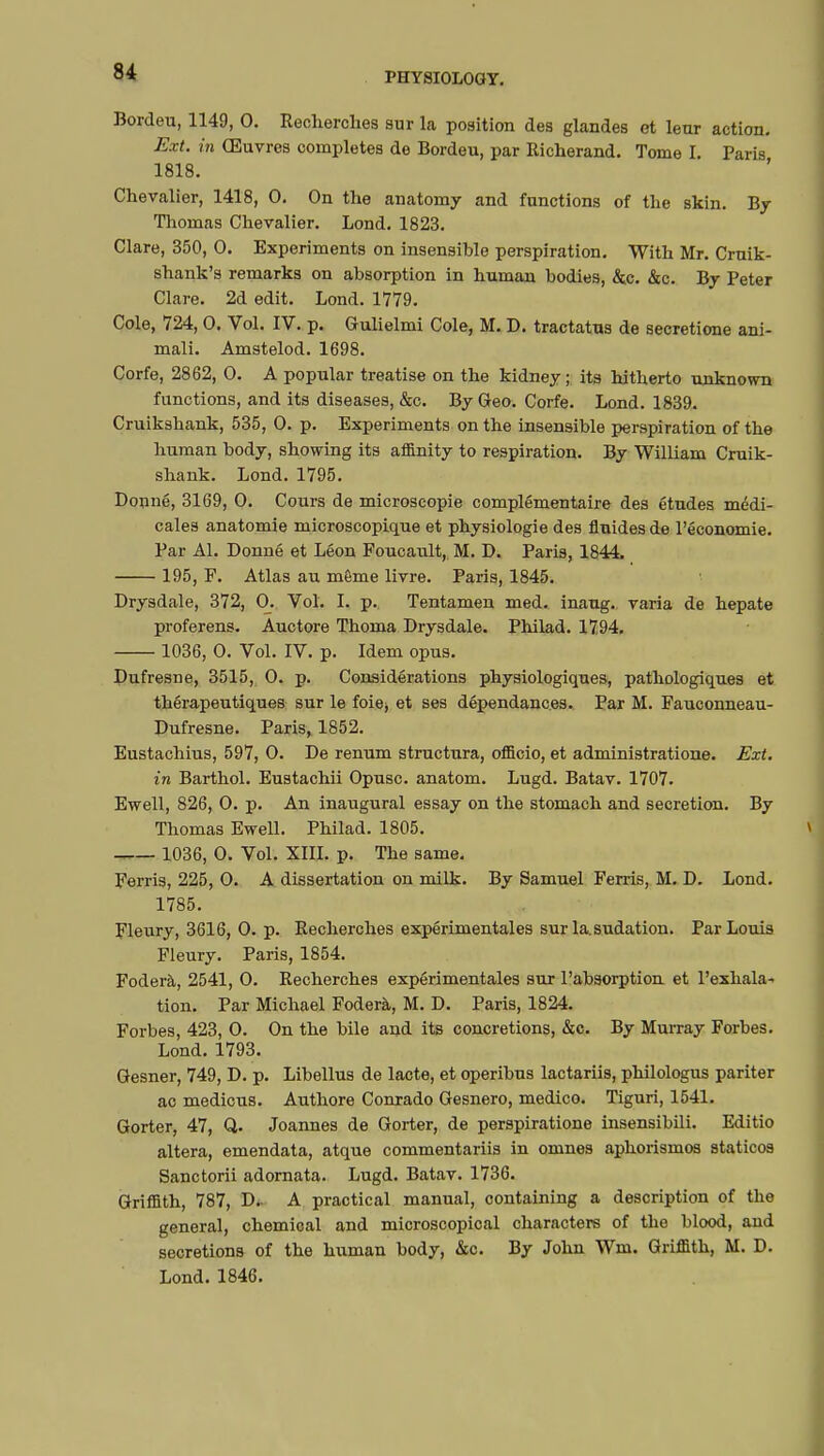 Bordeu, 1149, 0. Recherches sur la position des glandes et leur action. Ext. in Œuvres completes de Bordeu, par Richerand. Tome h Paris 1818. Chevalier, 1418, 0. On the anatomy and functions of the skin. By Thomas Chevalier. Lond. 1823. Clare, 350, 0. Experiments on insensible perspiration. With Mr. Cruik- shank's remarks on absorption in human bodies, &c. &c. By Peter Clare. 2d edit. Lond. 1779. Cole, 724, 0. Vol. IV. p. Gulielmi Cole, M. D. tractatus de secretione ani- mali. Amstelod. 1698. Corfe, 2862, 0. A popular treatise on the kidney; its hitherto unknown functions, and its diseases, &c. By Geo. Corfe. Lond. 1839. Cruikshank, 535, 0. p. Experiments on the insensible perspiration of the human body, showing its affinity to respiration. By William Cruik- shank. Lond. 1795. Donné, 3169, 0. Cours de microscopie complémentaire des études médi- cales anatomie microscopique et physiologie des fluides de l'économie. Par Al. Donné et Léon Foucault, M. D. Paris, 1844. 195, F. Atlas au même livre. Paris, 1845. Drysdale, 372, 0. Vol. I. p. Tentamen med. inaug. varia de hepate proferens. Auctore Thoma Drysdale. Philad. 1794. 1036, 0. Vol. IV. p. Idem opus. Dufresne, 3515, 0. p. Considérations physiologiques, pathologiques et thérapeutiques sur le foie> et ses dépendances. Par M. Fauconneau- Dufresne. Paris, 1852. Eustachius, 597, 0. De renum structura, officio, et administratione. Ext. in Barthol. Eustachii Opusc. anatom. Lugd. Batav. 1707. Ewell, 826, 0. p. An inaugural essay on the stomach and secretion. By Thomas Ewell. Philad. 1805. 1036, 0. Vol. XIII. p. The same. Ferris, 225, 0. A dissertation on milk. By Samuel Ferris, M. D. Lond. 1785. Fleury, 3616, 0. p. Recherches expérimentales sur la.sudation. Par Louis Fleury. Paris, 1854. Foderà, 2541, 0. Recherches expérimentales sur l'absorption et l'exhala- tion. Par Michael Foderà, M. D. Paris, 1824. Forbes, 423, 0. On the bile and its concretions, &c. By Murray Forbes. Lond. 1793. Gesner, 749, D. p. Libellus de lacté, et operibus lactariis, philologus pariter ac medicus. Authore Conrado Gesnero, medico. Tiguri, 1541. Gorter, 47, Q. Joannes de Gorter, de perspiratione insensibili. Editio altera, emendata, atque commentariis in omnes aphorismos staticos Sanctorii adornata. Lugd. Batav. 1736. Griffith, 787, D.. A practical manual, containing a description of the general, chemical and microscopical characters of the blood, and secretions of the human body, &c. By John Wm. Griffith, M. D. Lond.1846.