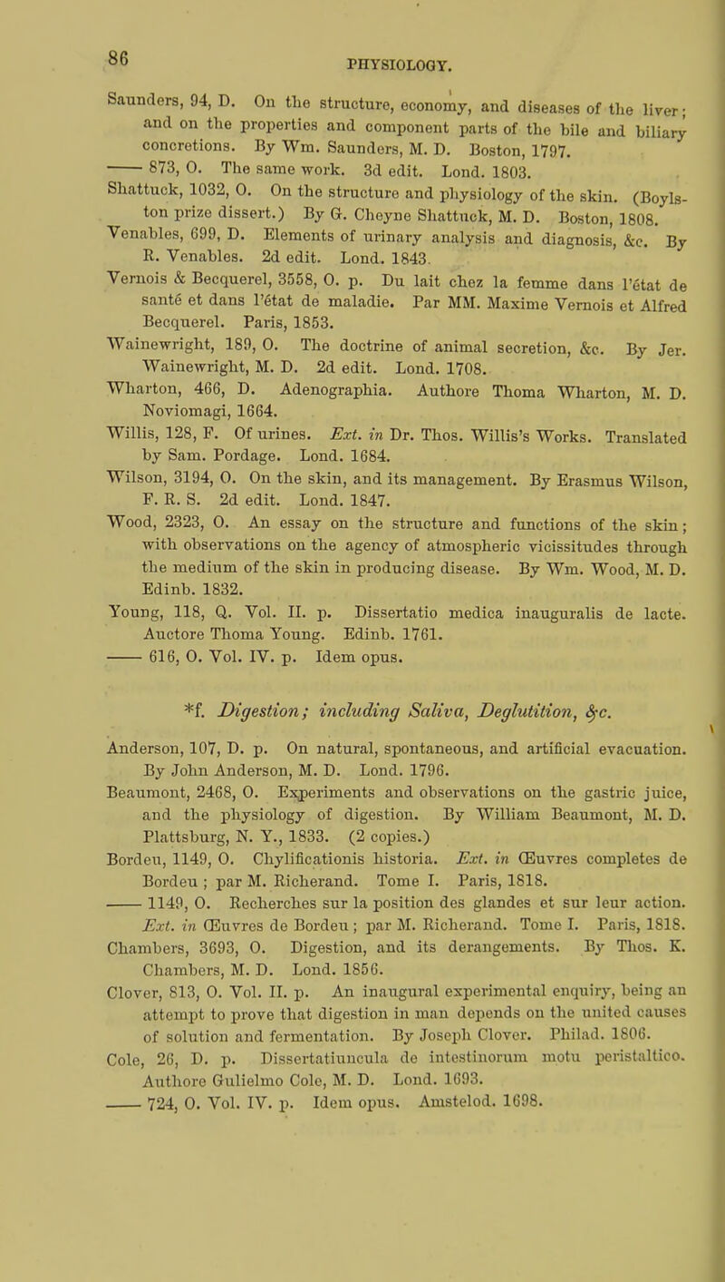 PHYSIOLOGY. Saunders, 94, D. On the structure, economy, and diseases of the liver; and on the properties and component parts of the hile and biliary concretions. By Wm. Saunders, M. D. Boston, 1797. 873, 0. The same work. 3d edit. Lond. 1803. Shattuck, 1032, 0. On the structure and physiology of the skin. (Boyls- ton prize dissert.) By G. Cheyne Shattuck, M. D. Boston, 1808. Venahles, 699, D. Elements of urinary analysis and diagnosis', &c. By R. Venahles. 2d edit. Lond. 1843. Vernois & Becquerel, 3558, 0. p. Du lait chez la femme dans l'état de santé et dans l'état de maladie. Par MM. Maxime Vernois et Alfred Becquerel. Paris, 1853. Wainewright, 189, 0. The doctrine of animal secretion, &c. By Jer. Wainewright, M. D. 2d edit. Lond. 1708. Wharton, 466, D. Adenographia. Authore Thoma Wharton, M. D. Noviomagi, 1664. Willis, 128, F. Of urines. Ext. in Dr. Thos. Willis's Works. Translated by Sam. Pordage. Lond. 1684. Wilson, 3194, 0. On the skin, and its management. By Erasmus Wilson, F. R. S. 2d edit. Lond. 1847. Wood, 2323, 0. An essay on the structure and functions of the skin ; with observations on the agency of atmospheric vicissitudes through the medium of the skin in producing disease. By Wm. Wood, M. D. Edinb. 1832. Young, 118, Q. Vol. II. p. Dissertatio medica inauguralis de lacte. Auctore Thoma Young. Edinb. 1761. 616, 0. Vol. IV. p. Idem opus. *f. Digestion; including Saliva, Deglutition, fyc. Anderson, 107, D. p. On natural, spontaneous, and artificial evacuation. By John Anderson, M. D. Lond. 1796. Beaumont, 2468, 0. Experiments and observations on the gastric juice, and the physiology of digestion. By William Beaumont, M. D. Plattsburg, N. Y., 1833. (2 copies.) Borden, 1149, 0. Chylificationis historia. Ext. in Œuvres completes do Bordeu ; par M. Richerand. Tome I. Paris, 1818. 1149, 0. Recherches sur la position des glandes et sur leur action. Ext. in Œuvres de Bordeu ; par M. Richerand. Tome I. Paris, ISIS. Chambers, 3693, 0. Digestion, and its derangements. By Thos. K. Chambers, M. D. Lond. 1856. Clover, 813, 0. Vol. II. p. An inaugural experimental enquiry, being an attempt to prove that digestion in man depends on the united causes of solution and fermentation. By Joseph Clover. Philad. 1806. Cole, 26, D. p. Dissertatiuncula de intestinorum motu peristaltico. Authore Gulielmo Cole, M. D. Lond. 1693. 724, 0. Vol. IV. p. Idem opus. Amstelod. 1698.