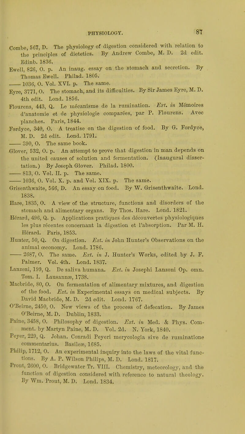 Combe 567, D. The physiology of digestion considered with relation to thé principles of dietetics. By Andrew Combe, M. D. 2d edit. Edinb. 1836. Ewell, 826, 0. p. An inaug. essay on the stomach and secretion. By Thomas Ewell. Philad. 1805. 1036, 0. Vol. XVI. p. The same. Eyre, 3771, 0. The stomach, and its difficulties. By Sir James Eyre, M. D. 4th edit. Lond. 1856. Flourens, 443, Q. Le mécanisme de la rumination. Ext. in Mémoires d'anatomie et de physiologie comparées, par P. Flourens. Avec planches. Paris, 1844. Fordyce, 340, 0. A treatise on the digestion of food. By G. Fordyce, M. D. 2d edit. Lond. 1791. 390, 0. The same book. Glover, 532, 0. p. An attempt to prove that digestion in man depends on the united causes of solution and fermentation. (Inaugural disser- tation.) By Joseph Glover. Philad. 1800. 813, 0. Vol. II. p. The same. 1036, 0. Vol. X. p. and Vol. XIX. p. The same. Grisenthwaite, 566, D. An essay on food. By W. Grisenthwaite. Lond. 1838. Hare, 1835, 0. A view of the structure, functions and disorders of the stomach and alimentary organs. By Thos. Hare. Lond. 1821. Hérard, 496, Q. p. Applications pratiques des découvertes physiologiques les plus récentes concernant la digestion et l'absorption. Par M. H. Hérard. Paris, 1853. Hunter, 50, Q. On digestion. Ext. in John Hunter's Observations on the animal œconomy. Lond. 1786. 2687, 0. The same. Ext. in J. Hunter's Works, edited by J. F. Palmer. Vol. 4th. Lond. 1837. Lanzoni, 199, Q. De saliva humana. Ext. in Josephi Lanzoni Op. omn. Tom. I. Lausannte, 1738. Macbride, 80, 0. On fermentation of alimentary mixtures, and digestion of the food. Ext. in Experimental essays on medical subjects. By David Macbride, M. D. 2d edit. Lond. 1767. O'Beirae, 2450, 0. New views of the process of defecation. By James O'Beirne, M. D. Dublin, 1833. Paine, 3458, 0. Philosophy of digestion. Ext. in Med. & Phys. Com- ment, by Martyn Paine, M. D. Vol. 2d. N. York, 1840. Peyer, 229, Q. Johan. Conradi Peyeri merycologia sive de ruminatione commentarius. Basilere, 1685. Philip, 1712, 0. An experimental inquiry into the laws of the vital func- tions. By A. P. Wilson Philips, M. D. Lond. 1817. Prout, 2600, 0. Bridgewater Tr. VIII. Chemistry, meteorology, and the function of digestion considered with reference to natural theology. By Wm. Prout, M. D. Lond. 1834.