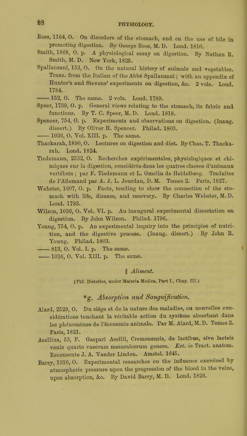 Roes, 1164, 0. On disorders of the stomach, and on the use of bile in promoting digestion. By George Rees, M. D. Lond. 1810. Smith, 1868, 0. p. A physiological essay on digestion. By Nathan R. Smith, M. D. New York, 1825. Spallanzani, 153, 0. On the natural history of animals and vegetables. Trans, from the Italian of the Abbé Spallanzani ; with an appendix of Hunter's and Stevens' experiments on digestion, &c. 2 vols. Lond. 1784. 152, 0. The same. 2 vols. Lond. 1789. Speer, 1739, 0. p. General views relating to the stomach, its fabric and functions. By T. C. Speer, M. D. Lond. 1818. Spenoer, 754, 0. p. Experiments and observations on digestion. (Inaug. dissert.) By Oliver H. Spencer. Philad. 1803. 1036, 0. Vol. XIII. p. The same. Thackarah, 1890,0. Lectures on digestion and diet. By Chas. T. Thacka- rah. Lond. 1824. Tiedemann, 2532, 0. Recherches expérimentales, physiologiques et chi- miques sur la digestion, considérée dans les quatres classes d'animaux vertébrés ; par F. Tiedemann et L. Gmelin de Heidelberg. Traduites de l'Allemand par A. J. L. Jourdan, D. M. Tomes 2. Paris, 1827. Webster, 1607, 0. p. Facts, tending to show the connection of the sto- mach with life, disease, and recovery. By Charles Webster, M. D. Lond. 1793. Wilson, 1036, 0. Vol. VI. p. An inaugural experimental dissertation on digestion. By John Wilson. Philad. 1796. Young, 754, 0. p. An experimental inquiry into the principles of nutri- tion, and the digestive process. (Inaug. dissert.) By John R. Young. Philad. 1803. 813, 0. Vol. I. p. The same. 1036, 0. Vol. XIII. p. The same. § Aliment. (Vid. Dietetics, under Materia Medica, Part I., Chap. III.) *g. Absorption and Sanguification. Alard, 2529, 0. Du siège et de la nature des maladies, ou nouvelles con- sidérations touchant la véritable action du système absorbant dans les phénomènes de l'économie animale. Par M. Alard, M. D. Tomes 2. Paris, 1821. Asellius, 53, F. Gaspari Asellii, Cremonensis, de lactibus, sive lacteis venis quarto vasorum mesaraicorum génère. Ext. in Tract, anatom. Recensente J. A. Vander Linden. Amstel. 1645. Barry, 1910, 0. Experimental researches on the influence exercised by atmospheric pressure upon the progression of the blood in the veins, upon absorption, &o. By David Barry, M. D. Lond. 1826.