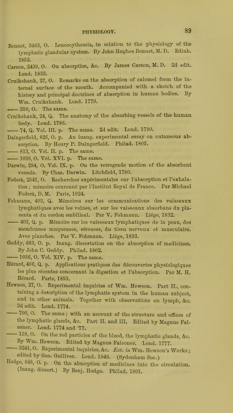 Bennet, 3463, 0. Leucocythemia, In relation to the physiology of the lymphatic glandular system. By John Hughes Bennet, M. D. Edinb. 1852. Carson, 2439, 0. On absorption, &c. By James Carson, M. D. 2d edit. Lond. 1833. Cruikshank, 27, 0. Remarks on the absorption of calomel from the in- ternal surface of the mouth. Accompanied with a sketch of the history and principal doctrines of absorption in human bodies. By Wm. Cruikshank. Lond. 1779. 350, 0. The same. Cruikshank, 24, Q. The anatomy of the absorbing vessels of the human body. Lond. 1786. 74, Q. Vol. III. p. The same. 2d edit. Lond. 1790. Daingerfield, 826, 0. p. An inaug. experimental essay on cutaneous ab- sorption. By Henry P. Daingerfield. Philad. 1805. 813, 0. Vol. II. p. The same. 1036, 0. Vol. XVI. p. The same. Darwin, 294, 0. Vol. IX. p. On the retrograde motion of the absorbent vessels. By Chas. Darwin. Litchfield, 1780. Foderà, 2541, 0. Recherches expérimentales sur l'absorption et l'exhala- tion ; mémoire couronné par l'Institut Royal de France. Par Michael Foderà, D. M. Paris, 1824. Fohmann, 403, Q. Mémoires sur les communications des vaisseaux lymphatiques avec les veines, et sur les vaisseaux absorbans du pla- centa et du cordon ombilical. Par V. Fohmann. Liège, 1832. 403, Q. p. Mémoire sur les vaisseaux lymphatiques de la peau, des membranes muqueuses, séreuses, du tissu nerveux et musculaire. Avec planches. Par V. Fohmann. Liège, 1833. Geddy, 683, 0. p. Inaug. dissertation on the absorption of medicines. By John C. Geddy. Philad. 1802. 1036, 0. Vol. XIV. p. The same. Herard, 496, Q. p. Applications pratiques des découvertes physiologiques les plus récentes concernant la digestion et l'absorption. Par M. H. Hérard. Paris, 1853. Hewson, 27, 0. Experimental inquiries of Wm. Hewson. Part II., con- taining a description of the lymphatic system in the human subject, and in other animals. Together with observations on lymph, &c. 3d edit. Lond. 1774. 700, 0. The same ; with an account of the structure and orSoes of the lymphatic glands, &c. Part II. and III. Edited by Magnus Fal- coner. Lond. 1774 and '77. 118, 0. On the red particles of the blood, the lymphatic glands, &o. By Wm. Hewson. Edited by Magnus Falconer. Lond. 1777. 3241,0. Experimental inquiries, &c. Ext. in Wm. Hewson's Works ; edited by Geo. Gulliver. Lond. 1846. (Sydenham Soo.) Hodge, 648, 0. p. On the absorption of medicines into the circulation. (Inaug. dissert.) By Benj. Hodge. Philad. 1801.