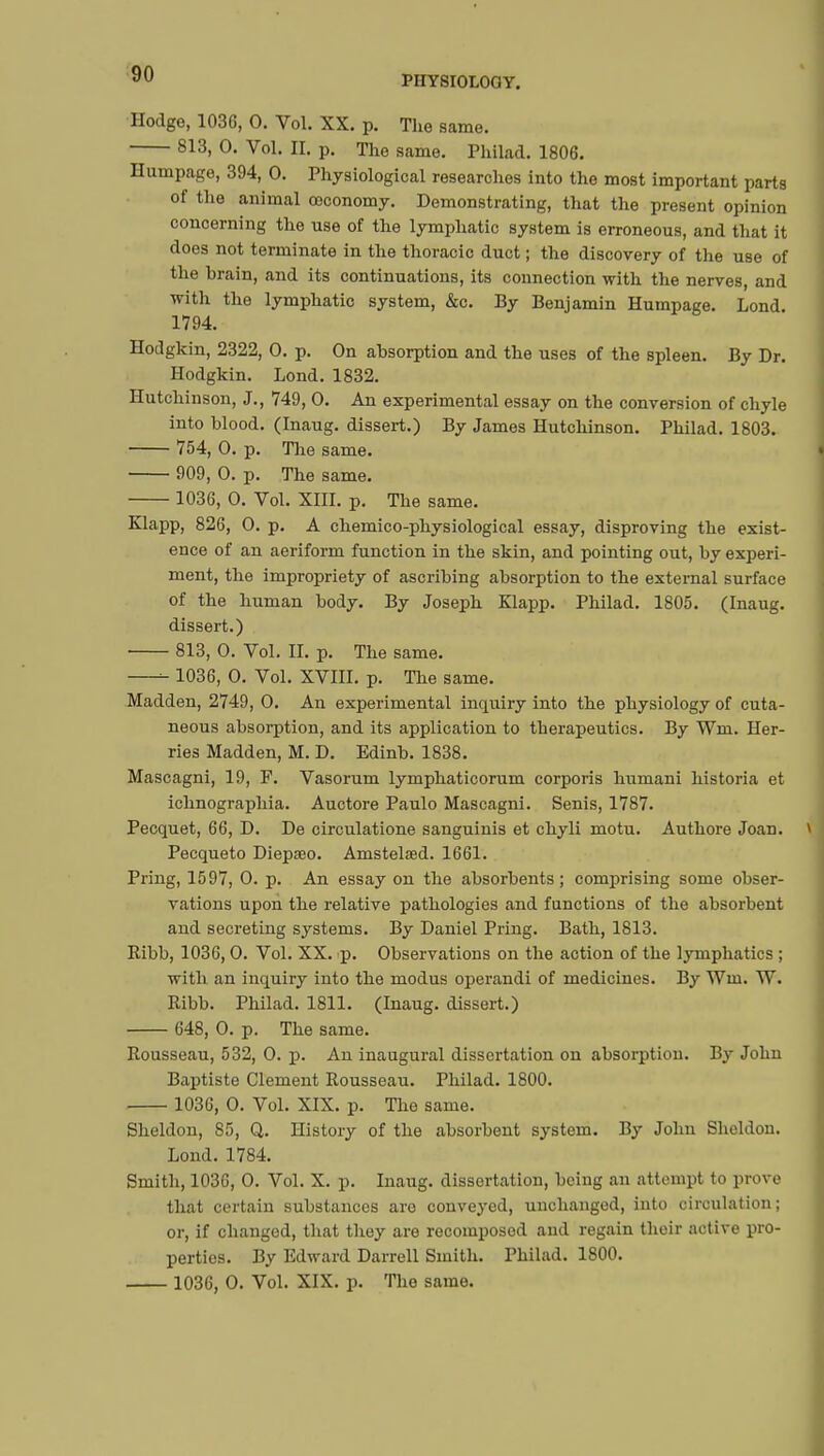 PHYSIOLOGY. Hodge, 103G, 0. Vol. XX. p. The same. 813, 0. Vol. H. p. The same. Philad. 1806. Humpage, 394, 0. Physiological researches into the most important parts of the animal œconomy. Demonstrating, that the present opinion concerning the use of the lymphatic system is erroneous, and that it does not terminate in the thoracic duct ; the discovery of the use of the brain, and its continuations, its connection with the nerves, and with the lymphatic system, &c. By Benjamin Humpage. Lond. 1794. Hodgkin, 2322, 0. p. On absorption and the uses of the spleen. By Dr. Hodgkin. Lond. 1832. Hutchinson, J., 749, 0. An experimental essay on the conversion of chyle into blood. (Inaug. dissert.) By James Hutchinson. Philad. 1803. 754, 0. p. The same. 909, 0. p. The same. 1036, 0. Vol. XIII. p. The same. Klapp, 826, 0. p. A chemico-physiological essay, disproving the exist- ence of an aeriform function in the skin, and pointing out, by experi- ment, the impropriety of ascribing absorption to the external surface of the human body. By Joseph Klapp. Philad. 1805. (Inaug. dissert.) 813, 0. Vol. II. p. The same. 1036, 0. Vol. XVIII. p. The same. Madden, 2749, 0. An experimental inquiry into the physiology of cuta- neous absorption, and its application to therapeutics. By Wm. Her- ries Madden, M. D. Edinb. 1838. Mascagni, 19, F. Vasorum lymphaticorum corporis humani historia et ichnographia. Auctore Paulo Mascagni. Senis, 1787. Pecquet, 66, D. De circulatione sanguinis et chyli motu. Authore Joan. Pecqueto Diepœo. Amstelaed. 1661. Pring, 1597, 0. p. An essay on the absorbents ; comprising some obser- vations upon the relative pathologies and functions of the absorbent and secreting systems. By Daniel Pring. Bath, 1813. Ribb, 1036,0. Vol. XX. p. Observations on the action of the lymphatics ; with an inquiry into the modus operandi of medicines. By Wm. W. Ribb. Philad. 1811. (Inaug. dissert.) 648, 0. p. The same. Rousseau, 532, 0. p. An inaugural dissertation on absorption. By John Baptiste Clement Rousseau. Philad. 1800. 1036, 0. Vol. XIX. p. The same. Sheldon, 85, Q. History of the absorbent system. By John Sheldon. Lond. 1784. Smith, 1036, 0. Vol. X. p. Inaug. dissertation, being an attempt to prove that certain substances are conveyed, unchanged, into circulation; or, if changed, that they are recomposed and regain their active pro- perties. By Edward Darrell Smith. Philad. 1800. 1036, 0. Vol. XIX. p. The same.