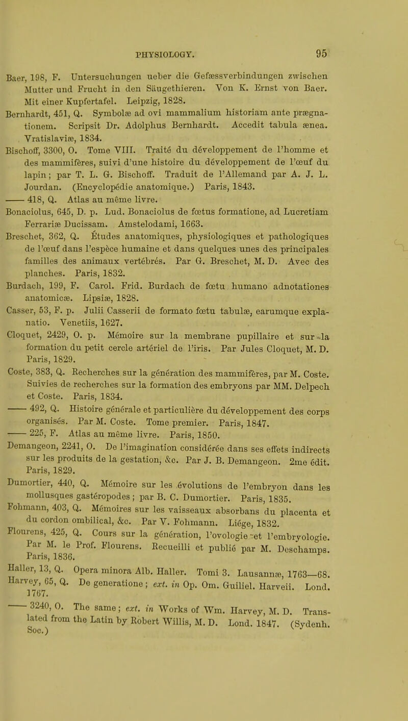 Baer, 198, F. Untersuchungen ueber die Gefsessverbindungen zwischen Mutter und Frucbt in den Siiugetbieren. Von K. Ernst von Baer. Mit einer Kupfertafel. Leipzig, 1828. Bernhardt, 451, Q. Symbolœ ad ovi mammalium historiam ante prsegna- tioneni. Scripsit Dr. Adolplius Bernhardt. Accedit tabula senea. Vratislaviœ, 1834. Bischoff, 3300, 0. Tome VIII. Traité du développement de l'homme et des mammifères, suivi d'une histoire du développement de l'œuf du lapin ; par T. L. G. Bischoff. Traduit de l'Allemand par A. J. L. Jourdan. (Encyclopédie anatomique.) Paris, 1843. 418, Q. Atlas au même livre. Bonaciolus, 645, D. p. Lud. Bonaciolus de fœtus formatione, ad Lucretiam Ferrariœ Ducissam. Amstelodami, 1663. Breschet, 362, Q. Etudes anatomiques, physiologiques et pathologiques de l'œuf dans l'espèce humaine et dans quelques unes des principales familles des animaux vertébrés. Par G. Breschet, M. D. Avec des planches. Paris, 1832. Burdach, 199, F. Carol. Frid. Burdach de fœtu humano adnotationes anatomicœ. Lipsiae, 1828. Casser, 53, F. p. Julii Casserii de formato fœtu tabula?, earumque expla- natio. Venetiis, 1627. Cloquet, 2429, 0. p. Mémoire sur la membrane pupillaire et sur -la formation du petit cercle artériel de l'iris. Par Jules Cloquet, M. D. Paris, 1829. Coste, 383, Q. Recherches sur la génération des mammifères, par M. Coste. Suivies de recherches sur la formation des embryons par MM. Delpech et Coste. Paris, 1834. 492, Q. Histoire générale et particulière du développement des corps organisés. Par M. Coste. Tome premier. Paris, 1847. 225, F. Atlas au môme livre. Paris, 1850. Demangeon, 2241, 0. De l'imagination considérée dans ses effets indirects sur les produits de la gestation, &c. Par J. B. Demangeon. 2me édit. Paris, 1829. Dumortier, 440, Q. Mémoire sur les évolutions de l'embryon dans les mollusques gastéropodes ; par B. C. Dumortier. Paris, 1835. Fohmann, 403, Q. Mémoires sur les vaisseaux absorbans du placenta et du cordon ombilical, &c. Par V. Fohmann. Liège, 1832. Flourens, 425, Q. Cours sur la génération, l'ovologie ~et l'embryologie. Par M. le Prof. Flourens. Recueilli et publié par M. Deschamps. Paris, 1836. r Haller,13,Q. Opera minora Alb. Haller. Tomi 3. Lausanne, 1763-68. Harvey, 65, Q. De generatione ; ext. in Op. Om. Guiliel. Harveii. Lond. 1767. 3240, 0. The same ; ext. in Works of Wm. Harvey, M. D. Trans- lated from the Latin by Robert Willis, M. D. Lond. 1847. (Sydenh Soc.)