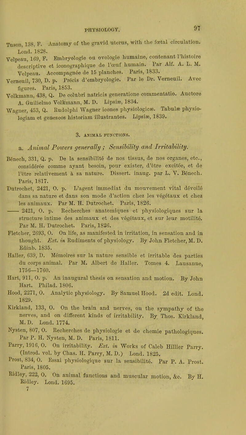 Tuson, 138, F. Anatomy of the gravid uterus, with the foetal circulation. Loud. 1828. Velpeau, 1(59, F. Embryologie ou ovologie humaine, contenant l'histoire descriptive et iconographique de l'œuf humain. Par Alf. A. L. M. Velpeau. Accompagnée de 15 planches. Paris, 1833. Verneuil, 730, D. p. Précis d'embryologie. Par le Dr. Verneuil. Avec figures. Paris, 1853. Volkmann, 438, Q. De colubri natricis geueratione commentatio. Auctoro A. Guilielmo Volkmann, M. D. Lipsiaî, 1834. Wagner, 453, Q. Rudolphi Wagner ioones physiologie». Tabulai physio- logiam et geneseos historiam illustrantes. Lipsiœ, 1839. 3. ANIMAL FUNCTIONS. a. Animal Poioers generally ; Sensibility and Irritability. Bénech, 331, Q. p. De la sensibilité de nos tissus, de nos organes, etc., considérée comme ayant besoin, pour exister, d'être excitée, et de l'être relativement à sa nature. Dissert, inaug. par L. V. Bénech. Paris, 1817. Dutrochet, 2421, 0. p. L'agent immédiat du mouvement vital dévoilé dans sa nature et dans son mode d'action chez les végétaux et chez les animaux. Par M. H. Dutrochet. Paris, 1826. 2421, 0. p. Recherches anatomiques et physiologiques sur la structure intime des animaux et des végétaux, et sur leur motilité. Par M. H. Dutrochet. Paris, 1826. Fletcher, 2693, 0. On life, as manifested in irritation, in sensation and in thought. Ext. in Rudiments of physiology. By John Fletcher, M. D. Edinb. 1835. Haller, 639, D. Mémoires sur la nature sensible et irritable des parties du corps animal. Par M. Albert de Haller. Tomes 4. Lausanne, 1756—1760. Hart, 911, 0. p. An inaugural thesis on sensation and motion. By John Hart. Philad. 1806. Hood, 2271, 0. Analytic physiology. By Samuel Hood. 2d edit. Lond. 1829. Kirkland, 133, 0. On the brain and nerves, on the sympathy of the nerves, and on different kinds of irritability. By Thos. Kirkland, M. D. Lond. 1774. Nysten, 807, 0. Recherches de physiologie et de chemie pathologiques. Par P. H. Nysten, M. D. Paris, 1811. Parry, 1916, 0. On irritability. Ext. in Works of Caleb Hillier Parry. (Introd. vol. by Chas. H. Parry, M. D.) Lond. 1825. Prost, 834, 0. Essai physiologique sur la sensibilité. Par P. A. Prost. Paris, 1805. Ridley, 222, 0. On animal functions and muscular motion, &c. By H. Ridley. Lond. 1695. 7