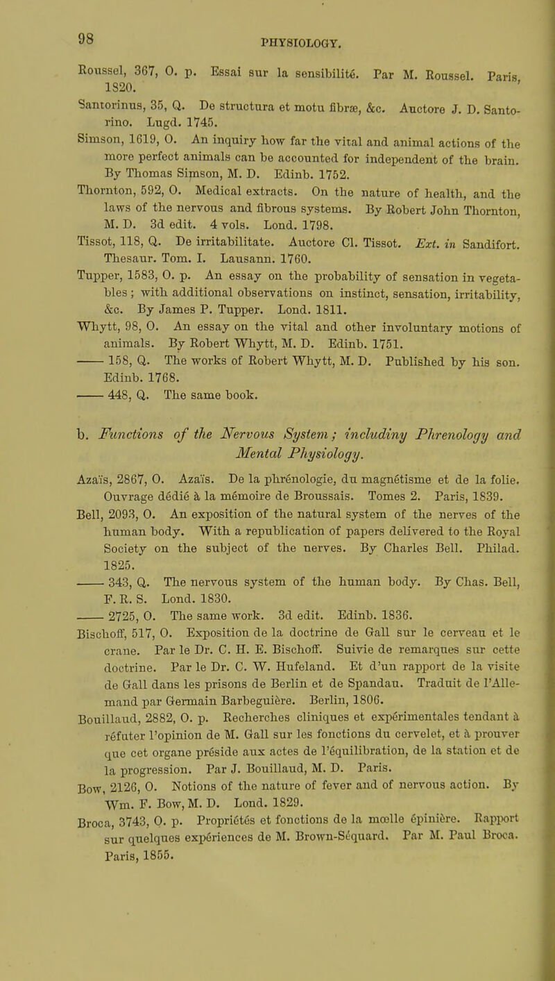 Roussel, 367, 0. p. Essai sur la sensibilité. Par M. Roussel. Paris 1820. Santorinus, 35, Q. De structura et motu fibrœ, &c. Auctore J. D. Santo- rino. Lugd. 1745. Simson, 1619, 0. An inquiry how far the vital and animal actions of the more perfect animals can be accounted for independent of the brain. By Thomas Simson, M. D. Edinb. 1752. Thornton, 592, 0. Medical extracts. On tbe nature of health, and the laws of the nervous and fibrous systems. By Robert John Thornton, M. D. 3d edit. 4 vols. Lond. 1798. Tissot, 118, Q. De irritabilitate. Auctore CI. Tissot. Ext. in Sandifort. Thesaur. Tom. I. Lausann. 1760. Tupper, 1583, 0. p. An essay on the probability of sensation in vegeta- bles ; with additional observations on instinct, sensation, irritability, &c. By James P. Tupper. Lond. 1811. Whytt, 98, 0. An essay on the vital and other involuntary motions of animals. By Robert Whytt, M. D. Edinb. 1751. 158, Q. The works of Robert Whytt, M. D. Published by his son. Edinb. 1768. 448, Q. The same book. b. Functions of the Nervous System; includiny Phrenology and Mental Physiology. Azaïs, 2867, 0. Azaïs. De la phrénologie, du magnétisme et de la folie. Ouvrage dédié à la mémoire de Broussais. Tomes 2. Paris, 1S39. Bell, 2093, 0. An exposition of the natural system of the nerves of the human body. With a republication of papers delivered to the Royal Society on the subject of the nerves. By Charles Bell. Philad. 1825. 343, Q. The nervous system of the human body. By Chas. Bell, F. R. S. Lond. 1830. 2725, 0. The same work. 3d edit. Edinb. 1836. Bischoff, 517, 0. Exposition de la doctrine de Gall sur le cerveau et le crane. Par le Dr. C. H. E. Bischoff. Suivie de remarques sur cette doctrine. Par le Dr. C. W. Hufeland. Et d'un rapport de la visite de Gall dans les prisons de Berlin et de Spandau. Traduit de l'Alle- mand par Germain Barbeguière. Berlin, 1806. Bouillaud, 2882, 0. p. Recherches cliniques et expérimentales tendant à réfuter l'opinion de M. Gall sur les fonctions du cervelet, et a prouver que cet organe préside aux actes de l'équilibration, de la station et de la progression. Par J. Bouillaud, M. D. Paris. Bow, 2126, 0. Notions of the nature of fever and of nervous action. By Wm. F. Bow, M. D. Lond. 1829. Broca, 3743, 0. p. Propriétés et fonctions de la mœlle épinière. Rapport sur quelques expériences de M. Brown-Sûquard. Par M. Paul Broca. Paris, 1855.