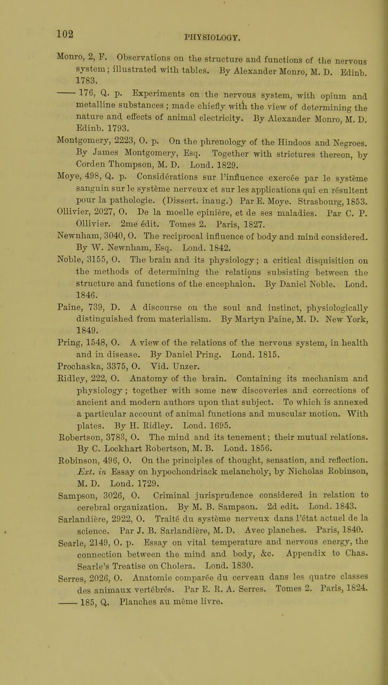 PHYSIOLOGY. Monro, 2, F. Observations on the structure and functions of the nervous system ; illustrated with tables. By Alexander Monro, M. D. Edinb 1783. 176, Q. p. Experiments on the nervous system, with opium and metalline substances ; made chiefly with the view of determining the nature and effects of animal electricity. By Alexander Monro, M. D. Edinb. 1793. Montgomery, 2223, 0. p. On the phrenology of the Hindoos and Negroes. By James Montgomery, Esq. Together with strictures thereon, by Corden Thompson, M. D. Lond. 1829. Moye, 498, Q. p. Considérations sur l'influence exercée par le système sanguin sur le système nerveux et sur les applications qui en résultent pour la pathologie. (Dissert, inaug.) Par E. Moye. Strasbourg, 1853. Ollivier, 2027, 0. De la moelle epinière, et de ses maladies. Par C. P. Ollivier. 2mé édit. Tomes 2. Paris, 1827. Newnham, 3040, 0. The reciprocal influence of body and mind considered. By W. Newnham, Esq. Lond. 1842. Noble, 3155, 0. The brain and its physiology ; a critical disquisition on the methods of determining the relations subsisting between the structure and functions of the encephalon. By Daniel Noble. Lond. 1846. Paine, 739, D. A discourse on the soul and instinct, physiologically distinguished from materialism. By Martyn Paine, M. D. New York, 1849. Pring, 1548, 0. A view of the relations of the nervous system, in health and in disease. By Daniel Pring. Lond. 1815. Prochaska, 3375, 0. Vid. Unzer. Ridley, 222, 0. Anatomy of the brain. Containing its mechanism and physiology ; together with some new discoveries and corrections of ancient and modern authors upon that subject. To which is annexed a particular account of animal functions and muscular motion. With plates. By H. Ridley. Lond. 1695. Robertson, 3783, 0. The mind and its tenement ; their mutual relations. By C. Lockhart Robertson, M. B. Lond. 1856. Robinson, 496, 0. On the principles of thought, sensation, and reflection. Ext. in Essay on hypochondriack melancholy, by Nicholas Robinson, M. D. Lond. 1729. Sampson, 3026, 0. Criminal jurisprudence considered in relation to cerebral organization. By M. B. Sampson. 2d edit. Lond. 1843. Sarlandière, 2922, 0. Traité du système nerveux dans l'état actuel de la science. Par J. B. Sarlandière, M. D. Avec planches. Paris, 1840. Searle, 2149, 0. p. Essay on vital temperature and nervous energy, the connection between the mind and body, &c. Appendix to Chas. Searle's Treatise on Cholera. Lond. 1830. Serres, 2026, 0. Anatomie comparée du cerveau dans les quatre classes des animaux vertébrés. Par E. R. A. Serres. Tomes 2. Paris, 1824. 185, Q. Planches au môme livre.