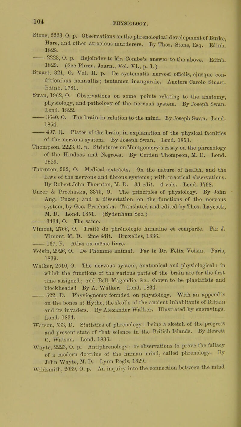 Stone, 2223, 0. p. Observations on the phrenological development of Burke, Hare, and other atrocious murderers. By Thos. Stone, Esq. Edinb' 1828. 2223, 0. p. Rejoinder to Mr. Combe's answer to the above. Edinb. 1829. (See Phren. Journ., Vol. VI., p. 1.) Stuart, 321, 0. Vol. II. p. De systematis nervosi officiis, ejusque con- ditionibus nonnullis ; tentamen inaugurale. Auctore Carolo Stuart. Edinb. 1781. Swan, 19G2, 0. Observations on some points relating to the anatomy, physiology, and pathology of the nervous system. By Joseph Swan. Lond. 1822. 3640, 0. The brain in relation to the mind. By Joseph Swan. Lond. 1854. 497, Q. Plates of the brain, in explanation of the physical faculties of the nervous system. By Joseph Swan. Lond. 1853. Thompson, 2223,0. p. Strictures on Montgomery's essay on the phrenology of the Hindoos and Negroes. By Corden Thompson, M. D. Lond. 1829. Thornton, 592, 0. Medical extracts. On the nature of health, and the laws of the nervous and fibrous systems ; with practical observations. By Robert John Thornton, M. D. 3d edit. 4 vols. Lond. 1798. Unzer & Prochaska, 3375, 0. The principles of physiology. By John Aug. Unzer ; and a dissertation on the functions of the nervoxis system, by Geo. Prochaska. Translated and edited by Thos. Laycock, M. D. Lond. 1851. (Sydenham Soc.) 3434, 0. The same. Vimont, 2766, O. Traité de phrénologie humaine et comparée. Par J. Vimont, M. D. 2me édit. Bruxelles, 1836. 167, F. Atlas au môme livre. Voisin, 2926, 0. De l'homme animal. Par le Dr. Felix Voisin. Paris, 1839. Walker, 2510, 0. The nervous system, anatomical and physiological : in which the functions of the various parts of the brain are for the first time assigned; and Bell, Magendie, &c, shown to be plagiarists and blockheads ! By A. Walker. Lond. 1834. 522, D. Physiognomy founded on physiology. With an appendix on the bones at Hythe, the skulls of the ancient inhabitants of Britain and its invaders. By Alexander Walker. Illustrated by engravings. Lond.1834. Watson, 533, D. Statistics of phrenology ; being a sketch of the progress and present state of that science in the British Islands. By Hewett C. Watson. Lond. 1836. Wayte, 2223, 0. p. Antiphrenology ; or observations to prove the fallacy of a modern doctrine of the human mind, called phrenology. By John Wayte, M. D. Lynn-Regis, 1829. Wildsmith, 2089, 0. p. An inquiry into the connection between the mind