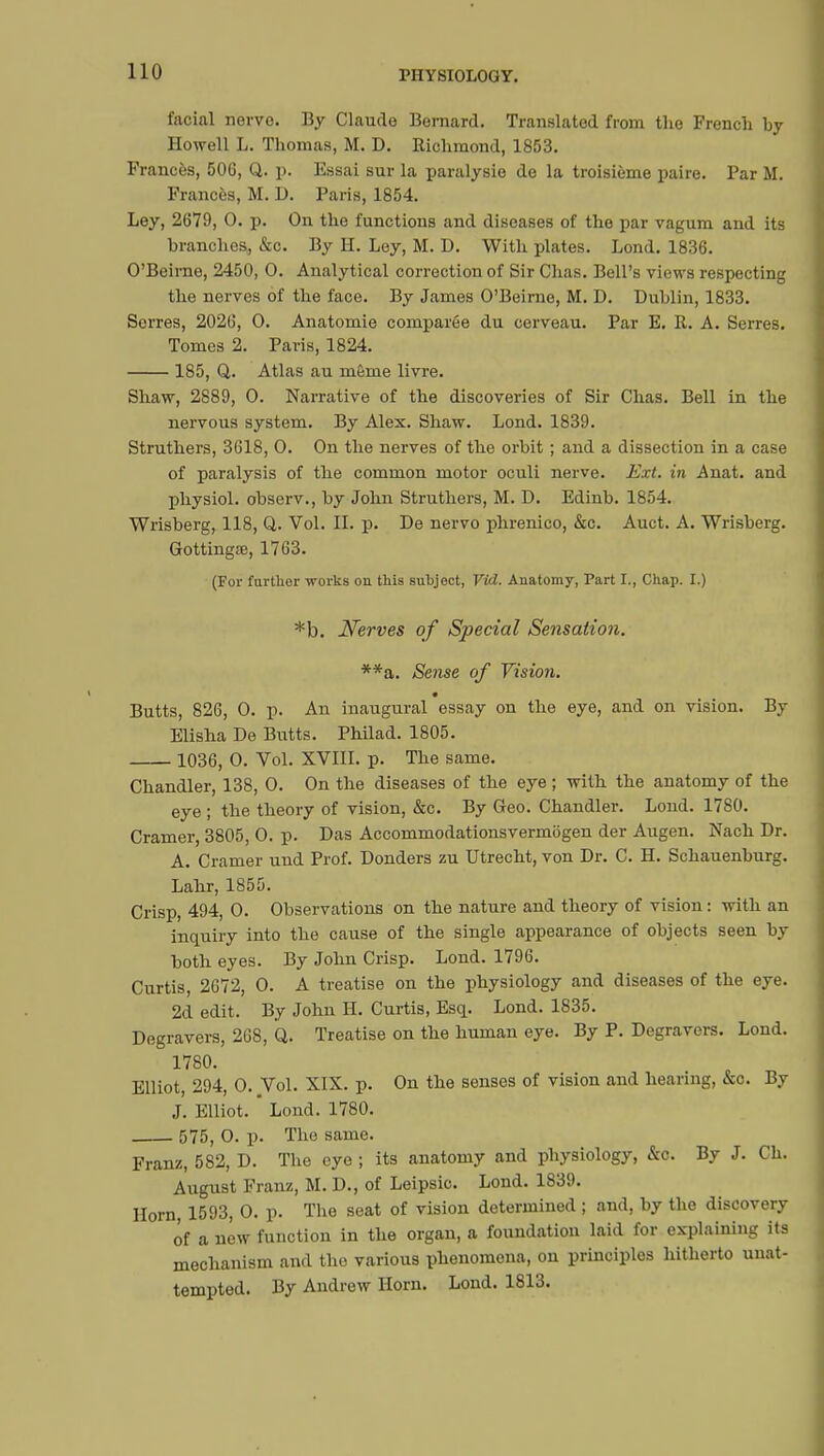 facial nervo. By Claude Bernard. Translated from the French by Howell L. Thomas, M. D. Richmond, 1853. Frances, 500, Q. p. Essai sur la paralysie de la troisième paire. Par M. Frances, M. D. Paris, 1854. Ley, 2679, 0. p. On the functions and diseases of the par vagum and its branches, &c. By H. Ley, M. D. With plates. Lond. 1836. O'Beime, 2450, 0. Analytical correction of Sir Chas. Bell's views respecting the nerves of the face. By James O'Beime, M. D. Dublin, 1833. Serres, 2026, 0. Anatomie comparée du cerveau. Par E. R. A. Serres. Tomes 2. Paris, 1824. 185, Q. Atlas au même livre. Shaw, 2889, 0. Narrative of the discoveries of Sir Chas. Bell in the nervous system. By Alex. Shaw. Lond. 1839. Struthers, 3618, 0. On the nerves of the orbit ; and a dissection in a case of paralysis of the common motor oculi nerve. Ext. in Anat. and physiol. observ., by John Struthers, M. D. Edinb. 1854. Wrisberg, 118, Q. Vol. II. p. De nervo phrenico, &c. Auct. A. Wrisberg. Gottingœ, 1763. (For further works ou this subject, Vid. Anatomy, Part I., Chap. I.) *b. Nerves of Special Sensation. **a. Sense of Vision. m Butts, 826, 0. p. An inaugural essay on the eye, and on vision. By Elisha De Butts. Philad. 1805. 1036, 0. Vol. XVIII. p. The same. Chandler, 138, 0. On the diseases of the eye ; with the anatomy of the eye ; the theory of vision, &c. By Geo. Chandler. Lond. 1780. Cramer, 3805, 0. p. Das Accommodationsvermbgen der Augen. Nach Dr. A. Cramer und Prof. Donders zu Utrecht, von Dr. C. H. Schauenburg. Lahr, 1855. Crisp, 494, 0. Observations on the nature and theory of vision : with an inquiry into the cause of the single appearance of objects seen by both eyes. By John Crisp. Lond. 1796. Curtis, 2672, 0. A treatise on the physiology and diseases of the eye. 2d edit. By John H. Curtis, Esq. Lond. 1835. Degravers, 268, Q. Treatise on the human eye. By P. Degravers. Lond. 1780. Elliot, 294, 0. Vol. XIX. p. On the senses of vision and hearing, &c. By J. Elliot. Lond. 1780. 575, O. p. The same. Franz, 582, D. The eye ; its anatomy and physiology, &c. By J. Ch. August Franz, M. D., of Leipsic. Lond. 1839. Horn 1593, 0. p. The seat of vision determined ; and, by the discovery of a new function in the organ, a foundation laid for explaining its mechanism and the various phenomena, on principles hitherto unat- tempted. By Andrew Horn. Lond. 1813.