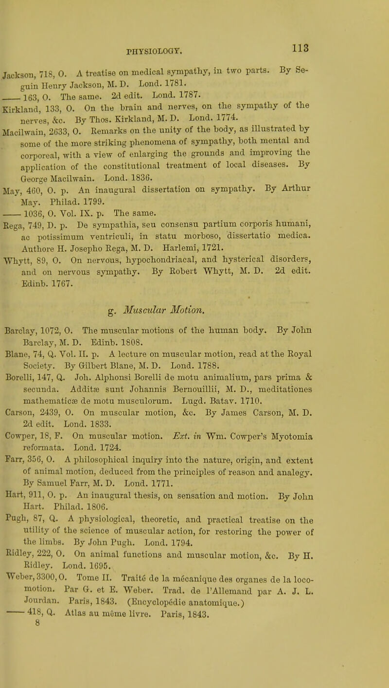 Jackson, 718, 0. A treatise on medical sympathy, in two parts. By Se- guin Henry Jackson, M. D. Lond. 1781. 163, 0. The same. 2d edit. Lond. 1787. Kirkland, 133, 0. On the brain and nerves, on the sympathy of the nerves, &c. By Thos. Kirkland, M. D. Lond. 1774. Macilwain, 2G33, 0. Remarks on the unity of the body, as illustrated by some of the more striking phenomena of sympathy, both mental and corporeal, with a view of enlarging the grounds and improving the application of the constitutional treatment of local diseases. By George Macilwain. Lond. 1836. May, 460, 0. p. An inaugural dissertation on sympathy. By Arthur May. Philad. 1799. 1036, 0. Vol. IX. p. The same. Bega, 749, D. p. De sympathia, sen consensu partium corporis humani, ac potissimum ventriculi, in statu morboso, dissertatio medica. Authore H. Josepho Rega, M. D. Harlemi, 1721. Whytt, 89, 0. On nervous, hypochondriacal, and hysterical disorders, and on nervous sympathy. By Robert Whytt, M. D. 2d edit. Edinb. 1767. g. Muscular Motion. Barclay, 1072, 0. The muscular motions of the human body. By John Barclay, M. D. Edinb. 1808. Blane, 74, Q. Vol. II. p. A lecture on muscular motion, read at the Royal Society. By Gilbert Blane, M. D. Lond. 1788. Borelli, 147, Q. Job. Alphonsi Borelli de motu animalium, pars prima & secunda. Additœ sunt Johannis Bernouillii, M. D., meditationes mathematical de motu musculorum. Lugd. Batav. 1710. Carson, 2439, 0. On muscular motion, &c. By James Carson, M. D. 2d edit. Lond. 1833. Cowper, 18, F. On muscular motion. Ext. in Wm. Cowper's Myotomia reformata. Lond. 1724. Farr, 356, 0. A philosophical inquiry into the nature, origin, and extent of animal motion, deduced from the principles of reason and analogy. By Samuel Farr, M. D. Loud. 1771. Hart, 911, 0. p. An inaugural thesis, on sensation and motion. By John Hart. Philad. 1806. Pugh, 87, Q. A physiological, theoretic, and practical treatise on the utility of the science of muscular action, for restoring the power of the limbs. By John Pugh. Lond. 1794. Ridley, 222, 0. On animal functions and muscular motion, &c. By H. Ridley. Lond. 1695. Weber, 3300,0. Tome II. Traité de la mécanique des organes de la loco- motion. Par G. et E. Weber. Trad, de PAllemand par A. J. L. Jourdan. Paris, 1843. (Encyclopédie anatomique.) 418, Q. Atlas au même livre. Paris, 1843. 8