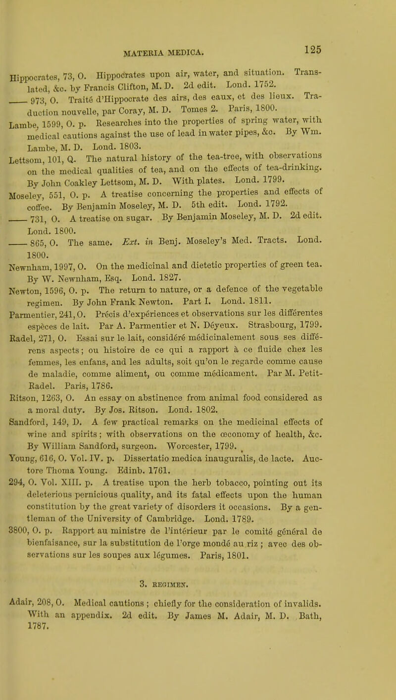 Hippocrates, 73, 0. Hippocrates upon air, water, and situation. Trans- lated, &o. by Francis Clifton, M. D. 2d edit. Loud. 1752. 973( o. Traité d'Hippocrate des airs, des eaux, et des lioux. Tra- duction nouvelle, par Coray, M. D. Tomes 2. Paris, 1800. Lambe, 1599, 0. p. Researches into the properties of spring water, with medical cautions against the use of lead in water pipes, &c. By Wm. Lambe, M. D. Lond. 1803. Lettsom, 101, Q. The natural history of the tea-tree, with observations on the medical qualities of tea, and on the effects of tea-drinking. By John Coakley Lettsom, M. D. With plates. Lond. 1799. Moseley, 551, 0. p. A treatise concerning the properties and effects of coffee. By Benjamin Moseley, M. D. 5th edit. Lond. 1792. 731, 0. A treatise on sugar. By Benjamin Moseley, M. D. 2d edit. Lond. 1800. 8G5, 0. The same. Ext. in Benj. Moseley's Med. Tracts. Lond. 1800. Newnham, 1997, 0. On the medicinal and dietetic properties of green tea. By W. Newnham, Esq. Lond. 1827. Newton, 1596, 0. p. The return to nature, or a defence of the vegetable regimen. By John Frank Newton. Part I. Lond. 1811. Parmentier, 241,0. Précis d'expériences et observations sur les différentes espèces de lait. Par A. Parmentier et N. Déyeux. Strasbourg, 1799. Radel, 271, 0. Essai sur le lait, considéré médicinalement sous ses diffé- rens aspects ; ou histoire de ce qui a rapport à ce fluide chez les femmes, les enfans, and les adults, soit qu'on le regarde comme cause de maladie, comme aliment, ou comme médicament. Par M. Petit- Radel. Paris, 1786. Ritson, 1263, 0. An essay on abstinence from animal food considered as a moral duty. By Jos. Ritson. Lond. 1802. Sandford, 149, D. A few practical remarks on the medicinal effects of wine and spirits ; with observations on the ceconomy of health, &c. By William Sandford, surgeon. Worcester, 1799. Young, 616, 0. Vol. IV. p. Dissertatio medica inauguralis, de lacte. Auc- tore Thoma Young. Edinb. 1761. 294, 0. Vol. XIII. p. A treatise upon the herb tobacco, pointing out its deleterious pernicious quality, and its fatal effects upon the human constitution by the great variety of disorders it occasions. By a gen- tleman of the University of Cambridge. Lond. 1789. 3800, 0. p. Rapport au ministre de l'intérieur par le comité général de bienfaisance, sur la substitution de l'orge mondé au riz ; avec des ob- servations sur les soupes aux légumes. Paris, 1801. 3. REGIMEN. Adair, 208, 0. Medical cautions ; chiefly for the consideration of invalids. With an appendix. 2d edit. By James M. Adair, M. D. Bath, 1787.