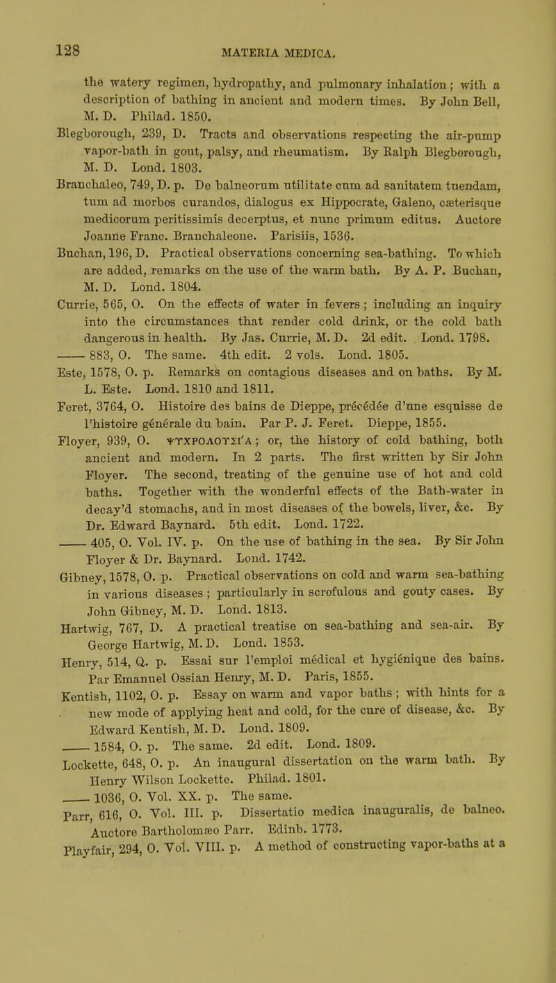 the watery regimen, hydropathy, and pulmonary inhalation ; with a description of bathing in ancient and modern times. By John Bell, M. D. Philad. 1850. Bleghorough, 239, D. Tracts and observations respecting the air-pnmp vapor-bath in gout, palsy, and rheumatism. By Ralph Bleghorough, M. D. Lond. 1803. Branchaleo, 749, D. p. De balneorum utilitate cum ad sanitatem tuendam, turn ad morbos curandos, dialogus ex Hippocrate, Galeno, caHerisque medicorum peritissimis decerptus, et nunc primum editus. Auctore Joanne Franc. Branchaleone. Parisiis, 1536. Buchan, 196, D. Practical observations concerning sea-bathing. To which are added, remarks on the use of the warm bath. By A. P. Buchan, M. D. Lond. 1804. Currie, 565, 0. On the effects of water in fevers ; including an inquiry into the circumstances that render cold drink, or the cold bath dangerous in health. By Jas. Currie, M. D. 2d edit. Lond. 1798. 883, 0. The same. 4th edit. 2 vols. Lond. 1805. Este, 1578, 0. p. Remarks on contagious diseases and on baths. By M. L. Este. Lond. 1810 and 1811. Feret, 3764, 0. Histoire des bains de Dieppe, précédée d'une esquisse de l'histoire générale du bain. Par P. J. Feret. Dieppe, 1855. Floyer, 939, 0. ¥TXPOAOY1i'a ; or, the history of cold bathing, both ancient and modern. In 2 parts. The first written by Sir John Floyer. The second, treating of the genuine use of hot and cold baths. Together with the wonderful effects of the Bath-water in decay'd stomachs, and in most diseases of the bowels, liver, &c. By Dr. Edward Baynard. 5th edit. Lond. 1722. 405, 0. Vol. IV. p. On the use of bathing in the sea. By Sir John Floyer & Dr. Baynard. Lond. 1742. Gibney, 1578, 0. p. Practical observations on cold and warm sea-bathing in various diseases ; particularly in scrofulous and gouty cases. By John Gibney, M. D. Lond. 1813. Hartwig, 767, D. A practical treatise on sea-bathing and sea-air. By George Hartwig, M. D. Lond. 1853. Henry, 514, Q. p. Essai sur l'emploi médical et hygiénique des bains. Par Emanuel Ossian Henry, M. D. Paris, 1855. Kentish, 1102, 0. p. Essay on warm and vapor baths ; with hints for a new mode of applying heat and cold, for the cure of disease, &c. By Edward Kentish, M. D. Lond. 1809. 1584, 0. p. The same. 2d edit. Lond. 1809. Lockette, 648, 0. p. An inaugural dissertation on the warm bath. By Henry Wilson Lockette. Philad. 1801. 1036, 0. Vol. XX. p. The same. Parr, 616, 0. Vol. III. p. Dissertatio medica inauguralis, de halneo. Auctore Bartholomœo Parr. Edinb. 1773. Playfair, 294, 0. Vol. VIII. p. A method of constructing vapor-baths at a