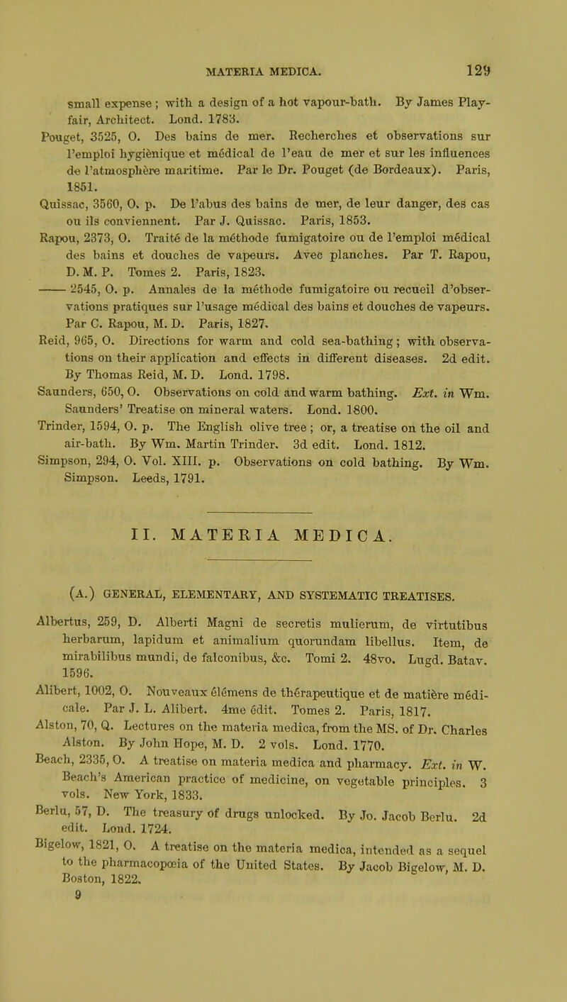 small expense ; with a design of a hot vapour-hath. By James Play- fair, Architect. Lond. 1783. Pouget, 3525, 0. Des hains do mer. Recherches et observations sur l'emploi hygiénique et médical de l'eau de mer et sur les influences de l'atmosphère maritime. Par le Dr. Pouget (de Bordeaux). Paris, 1851. Quissac, 3560, 0. p. De l'abus des bains de mer, de leur danger, des cas ou ils conviennent. Par J. Quissac. Paris, 1853. Rapou, 2373, 0. Traité de la méthode fumigatoire ou de l'emploi médical des bains et douches de vapeurs. Avec planches. Par T. Rapou, D. M. P. Tomes 2. Paris, 1823. 2545, 0. p. Annales de la méthode fumigatoire ou recueil d'obser- vations pratiques sur l'usage médical des bains et douches de vapeurs. Par C. Rapou, M. D. Paris, 1827. Reid, 965, 0. Directions for warm and cold sea-bathing ; with observa- tions on their application and effects in different diseases. 2d edit. By Thomas Reid, M. D. Lond. 1798. Saunders, 650,0. Observations on cold and warm bathing. Ext. in Wm. Saunders' Treatise on mineral waters. Lond. 1800. Trinder, 1594, 0. p. The English olive tree ; or, a treatise on the oil and air-bath. By Wm. Martin Trinder. 3d edit. Lond. 1812. Simpson, 294, 0. Vol. XIII. p. Observations on cold bathing. By Wm. Simpson. Leeds, 1791. II. MATERIA MEDICA. (a.) general, elementary, and systematic treatises. Albertus, 259, D. Alberti Magni de secretis mulierum, de virtutibus herbarum, lapidum et animalium quorundam libellus. Item, de mirabilibus mundi, de falconibus, &c. Tomi 2. 48vo. Lugd. Batav. 1596. Alibert, 1002, 0. Nouveaux élémens de thérapeutique et de matière médi- cale. Par J. L. Alibert. 4me édit. Tomes 2. Paris, 1817. Alston, 70, Q. Lectures on the materia medica, from the MS. of Dr. Charles Alston. By John Hope, M. D. 2 vols. Lond. 1770. Beach, 2335,0. A treatise on materia medica and pharmacy. Ext. in W. Beach's American practico of medicine, on vegetable principles. 3 vols. New York, 1833. Berlu, 57, D. The treasury of drugs unlocked. By Jo. Jacob Berlu 2d edit. Lond. 1724. Bigelow, 1821, 0. A treatise on the materia medica, intended as a sequel to the pharmacopoeia of the United States. By Jacob Bigelow, M. D. Boston, 1822. 9