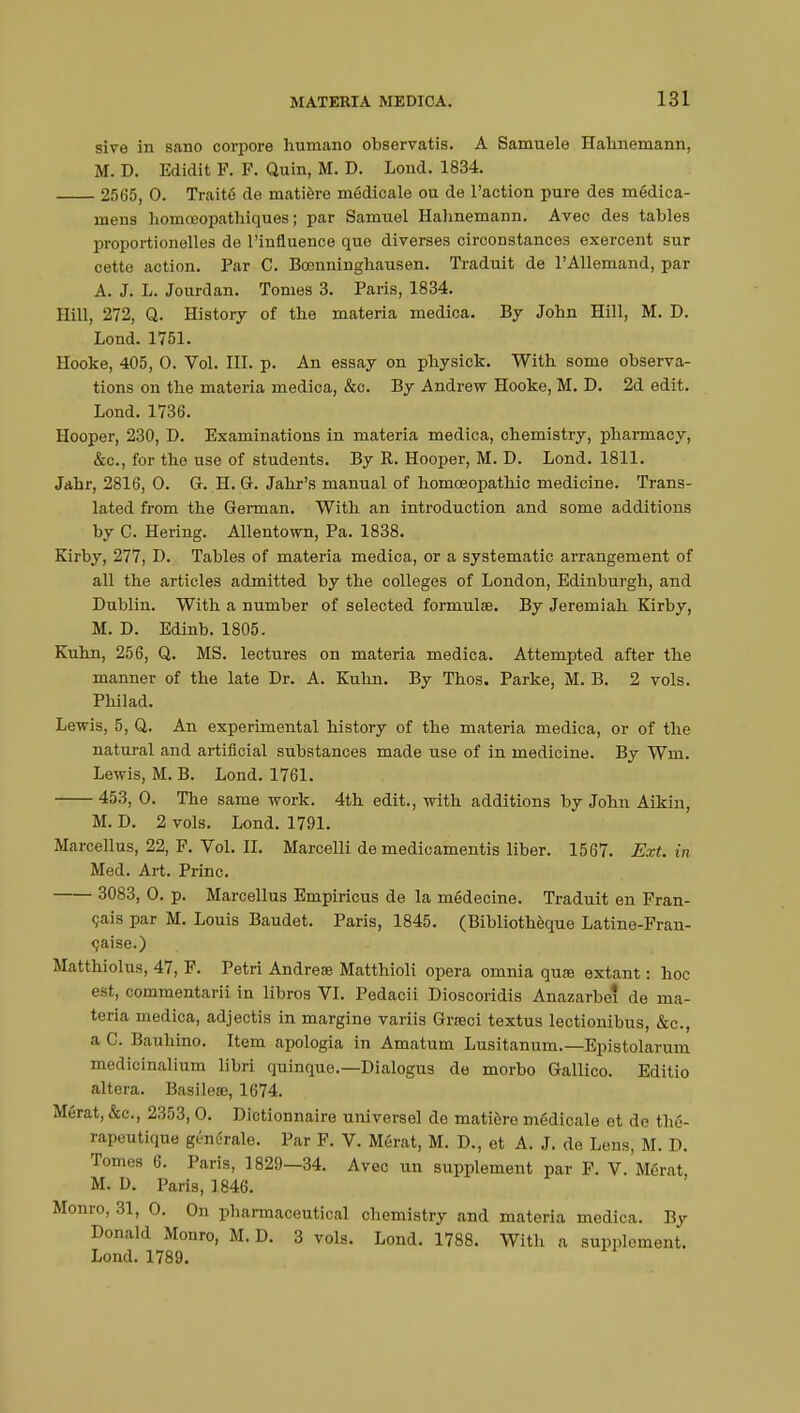 sive in sano corpore humano observatis. A Samuele Hahnemann, M. D. Edidit F. F. Quin, M. D. Loud. 1834. 2565, 0. Traité de matière médicale ou de l'action pure des médica- mens homœopathiques ; par Samuel Hahnemann. Avec des tables proportionelles de l'influence que diverses circonstances exercent sur cette action. Par C. Bœnninghausen. Traduit de l'Allemand, par A. J. L. Jourdan. Tomes 3. Paris, 1834. Hill, 272, Q. History of the materia medica. By John Hill, M. D. Lond. 1751. Hooke, 405, 0. Vol. III. p. An essay on physick. With some observa- tions on the materia medica, &c. By Andrew Hooke, M. D. 2d edit. Lond. 1736. Hooper, 230, D. Examinations in materia medica, chemistry, pharmacy, &c, for the use of students. By R. Hooper, M. D. Lond. 1811. Jahr, 2816, 0. G. H. G. Jahr's manual of homoeopathic medicine. Trans- lated from the German. With an introduction and some additions by C. Hering. Allentown, Pa. 1838. Kirby, 277, D. Tables of materia medica, or a systematic arrangement of all the articles admitted by the colleges of London, Edinburgh, and Dublin. With a number of selected formulae. By Jeremiah Kirby, M. D. Edinb. 1805. Kuhn, 256, Q. MS. lectures on materia medica. Attempted after the manner of the late Dr. A. Kuhn. By Thos. Parke, M. B. 2 vols. Philad. Lewis, 5, Q. An experimental history of the materia medica, or of the natural and artificial substances made use of in medicine. By Win. Lewis, M. B. Lond. 1761. 453, 0. The same work. 4th edit., with additions by John Aikin, M. D. 2 vols. Lond. 1791. Marcellus, 22, F. Vol. II. Marcelli de medicamentis liber. 1567. Ext. in Med. Art. Princ. 3083, 0. p. Marcellus Empiricus de la médecine. Traduit en Fran- çais par M. Louis Baudet. Paris, 1845. (Bibliothèque Latine-Fran- çaise.) Matthiolus, 47, F. Petri Andrese Matthioli opera omnia quœ extant : hoc est, commentarii in libros VI. Pedacii Dioscoridis Anazarbe? de ma- teria medica, adjectis in margine variis Grœci textus lectionibus, &c, a C. Bauhino. Item apologia in Amatum Lusitanum.—Epistolarum medicinalium libri quinque.—Dialogus de morbo Gallico. Editio altera. Basileœ, 1674. Mérat, &c, 2353,0. Dictionnaire universel de matière médicale et de thé- rapeutique génurale. Par F. V. Mérat, M. D., et A. J. de Lens, M. D. Tomes 6. Paris, 1829—34. Avec un supplement par F. V. Mérat, M. D. Paris, 1846. Monro, 31, 0. On pharmaceutical chemistry and materia medica. By Donald Monro, M. D. 3 vols. Lond. 1788. With a supplement. Lond. 1789.