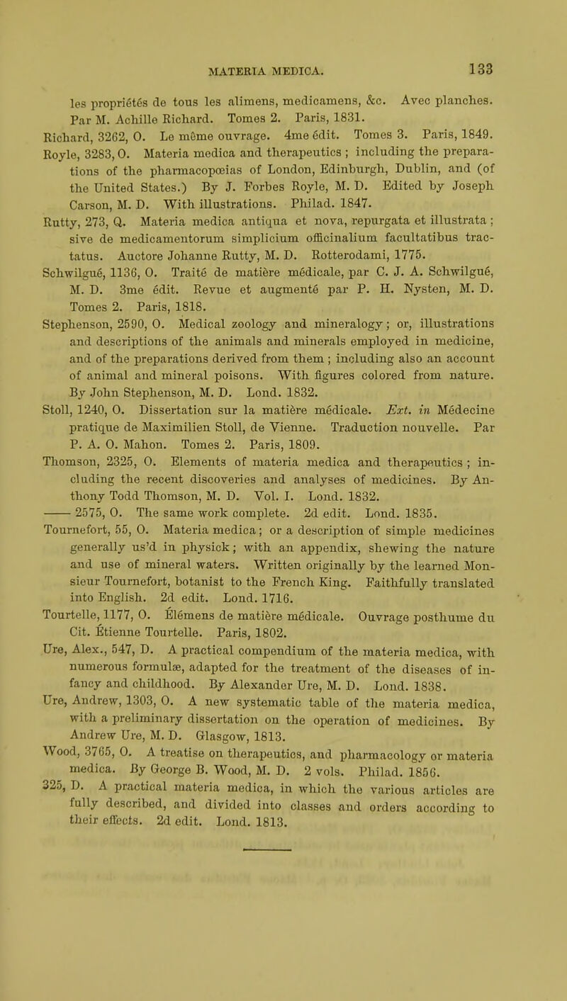 les propriétés de tous les alimens, medicamens, &c. Avec planches. Par M. Achille Richard. Tomes 2. Paris, 1831. Richard, 3262, 0. Le môme ouvrage. 4me édit. Tomes 3. Paris, 1849. Royle, 3283,0. Materia medica and therapeutics ; including the prepara- tions of the pharmacopoeias of London, Edinburgh, Dublin, and (of the United States.) By J. Forbes Royle, M. D. Edited by Joseph Carson, M. D. With illustrations. Philad. 1847. Rutty, 273, Q. Materia medica antiqua et nova, repurgata et illustrata ; sive de medicamentorum simplicium officinalium facultatibus trac- tatus. Auctore Johanne Rutty, M. D. Rotterodami, 1775. Schwilgué, 1136, 0. Traité de matière médicale, par C. J. A. Schwilgué, M. D. 3me édit. Revue et augmenté par P. H. Nysten, M. D. Tomes 2. Paris, 1818. Stephenson, 2590, 0. Medical zoology and mineralogy ; or, illvistrations and descriptions of the animals and minerals employed in medicine, and of the preparations derived from them ; including also an account of animal and mineral poisons. With figures colored from nature. By John Stephenson, M. D. Lond. 1832. Stoll, 1240, 0. Dissertation sur la matière médicale. Ext. in Médecine pratique de Maximilien Stoll, de Vienne. Traduction nouvelle. Par P. A. 0. Mahon. Tomes 2. Paris, 1809. Thomson, 2325 , 0. Elements of materia medica and therapeutics ; in- cluding the recent discoveries and analyses of medicines. By An- thony Todd Thomson, M. D. Vol. I. Lond. 1832. 2575, 0. The same work complete. 2d edit. Lond. 1835. Tournefort, 55, 0. Materia medica ; or a description of simple medicines generally us'd in physick ; with an appendix, shewing the nature and use of mineral waters. Written originally by the learned Mon- sieur Tournefort, botanist to the French King. Faithfully translated into English. 2d edit. Lond. 1716. Tourtelle, 1177, 0. Élémens de matière médicale. Ouvrage posthume du Cit. Etienne Tourtelle. Paris, 1802. Ure, Alex., 547, D. A practical compendium of the materia medica, with numerous formulas, adapted for the treatment of the diseases of in- fancy and childhood. By Alexander Ure, M. D. Lond. 1838. Ure, Andrew, 1303, 0. A new systematic table of the materia medica, with a preliminary dissertation on the operation of medicines. By Andrew Ure, M. D. Glasgow, 1813. Wood, 3765, 0. A treatise on therapeutics, and pharmacology or materia medica. By George B. Wood, M. D. 2 vols. Philad. 1856. 325, D. A practical materia medica, in which the various articles are fully described, and divided into classes and orders according to their effects. 2d edit. Lond. 1813.