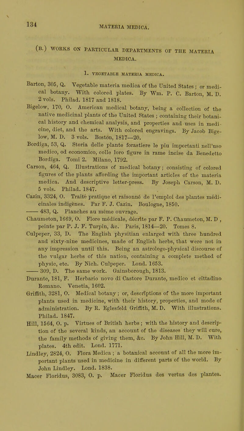 MATERIA MEDICA. (B.) WORKS ON PARTICULAR DEPARTMENTS OF THE MATERIA MEDICA. 1. VEGETABLE MATERIA MEDICA. Barton, 305, Q. Vegetable materia medica of the United States ; or medi- cal botany. With colored plates. By Wm. P. C. Barton, M. D. 2 vols. Philad. 1817 and 1818. Bigelow, 170, 0. American medical botany, being a collection of the native medicinal plants of the United States ; containing their botani- cal history and chemical analysis, and properties and uses in medi- cine, diet, and the arts. With colored engravings. By Jacob Bige- low, M. D. 3 vols. Boston, 1817—20. Bordiga, 53, Q. Storia délie plante forastiere le piu importanti nell'nso medico, od economico, colle loro figure in rame incise da Benedetto Bordiga. Tomi 2. Milano, 1792. Carson, 464, Q. Illustrations of medical botany; consisting of colored figures of the plants affording the important articles of the materia medica. And descriptive letter-press. By Joseph Carson, M. D. 5 vols. Philad. 1847. Cazin, 3324, 0. Traité pratique et raisonné de l'emploi des plantes médi- cinales indigènes. Par F. J. Cazin. Boulogne, 1850. 483, Q. Planches au même ouvrage. Chaumeton, 1669, O. Flore médicale, décrite par F. P. Chaumeton, M. D , peinte par P. J. F. Turpin, &c. Paris, 1814—20. Tomes 8. Culpeper, 33, D. The English physitian enlarged with three hundred and sixty-nine medicines, made of English herbs, that were not in any impression until this. Being an astrologo-physical discourse of the vulgar herbs of this nation, containing a complete method of physic, etc. By Nich. Culpeper. Lond. 1653. 309, D. The same work. Gainsborough, 1813. Durante, 181, F. Herbario novo di Castore Durante, medico et cittadino Romano. Venetia, 1602. Griflith, 3281, O. Medical botany ; or, descriptions of the more important plants used in medicine, with their history, properties, and mode of administration. By R. Eglesfeld Griffith, M. D. With illustrations. Philad. 1847. Hill, 1564, O. p. Virtues of British herbs ; with the history and descrip- tion of the several kinds, an account of the diseases they will cure, the family methods of giving them, &c. By John Hill, M. D. With plates. 4th edit. Lond. 1771. Lindley, 2824, 0. Flora Medica ; a botanical account of all the more im- portant plants used in medicine in different parts of the world. By John Lindley. Lond. 1838. Macer Floridus, 3083, 0. p. Macer Floridus des vertus des plantes.