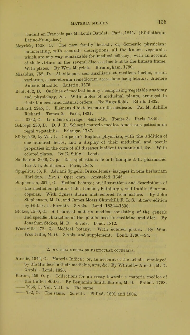 Traduit en Français par M. Louis Baudet. Paris, 1845. (Bibliothèque Latine-Française. ) Meyrick, 1528, 0. The new family herbal; or, domestic physician; enumerating, with accurate descriptions, all the known vegetables which are any way remarkable for medical efficacy ; with an account of their virtues in the several diseases incident to the human frame. With plates. By Wm. Meyrick. Birmingham, 1790. Mizaldus, 752, D. Alexikepus, seu auxiliaris et medicus hortus, rerum variarum, et secretorum remediorum accessione locupletatus. Auctore Antonio Mizaldo. Lutetiœ, 1575. Reid, 452, D. Outlines of medical botany ; comprising vegetable anatomy and physiology, &c. With tables of medicinal plants, arranged in their Linnsean and natural orders. By Hugo Reid. Edinb. 1832. Richard, 2245, 0. Elémens d'histoire naturelle médicale. Par M. Achille Richard. Tomes 2. Paris, 1831. 3262, 0. Le même ouvrage. 4me édit. Tomes 3. Paris, 1849. Schoepf, 280, D. D. J. D. Schoepf materia medica Americana potissimum regni vegetabilis. Erlangee, 1787. Sibly, 269, Q. Vol. I. Culpeper's English physician, with the addition of one hundred herbs, and a display of their medicinal and occult properties in the cure of all diseases incident to mankind, &c. With colored plates. By E. Sibly. Lond. Soubeiran, 3666, 0. p. Des applications de la botanique à la pharmacie. Par J. L. Soubeiran. Paris, 1855. Spigelius, 53, F. Adriani Spigelii, Bruxellensis, isagoges in rem herbariam libri duo. Ext. in Oper. omn. Amstelod. 1645. Stephenson, 2519, 0. Medical botany ; or, illustrations and descriptions of the medicinal plants of the London, Edinburgh, and Dublin Pharma- copoeias. With figures drawn and colored from nature. By John Stephenson, M. D., and James Morss Churchill, F. L. S. A new edition by Gilbert T. Burnett. 3 vols. Lond. 1832—1836. Stokes, 1560, 0. A botanical materia medica, consisting of the generic and specific characters of the plants used in medicine and diet. By Jonathan Stokes, M. D. 4 vols. Lond. 1812. Woodville, 72, Q. Medical botany. With colored plates. By Wm. Woodville, M. D. 3 vols, and supplement. Lond. 1790—94. 2. MATERIA MEDICA OF PARTICULAR COUNTRIES. Ainslie, 1944, 0. Materia Indica ; or, an account of the articles employed by the Hindoos in their medicine, arts, &o. By Whitelaw Ainslie, M. D. 2 vols. Lond. 1826. Barton, 459, 0. p. Collections for an essay towards a materia medica of the United States. By Benjamin Smith Barton, M. D. Philad. 1798. 1036, 0. Vol. VIII. p. The same. 792, 0. The same. 2d edit. Philad. 1801 and 1804.