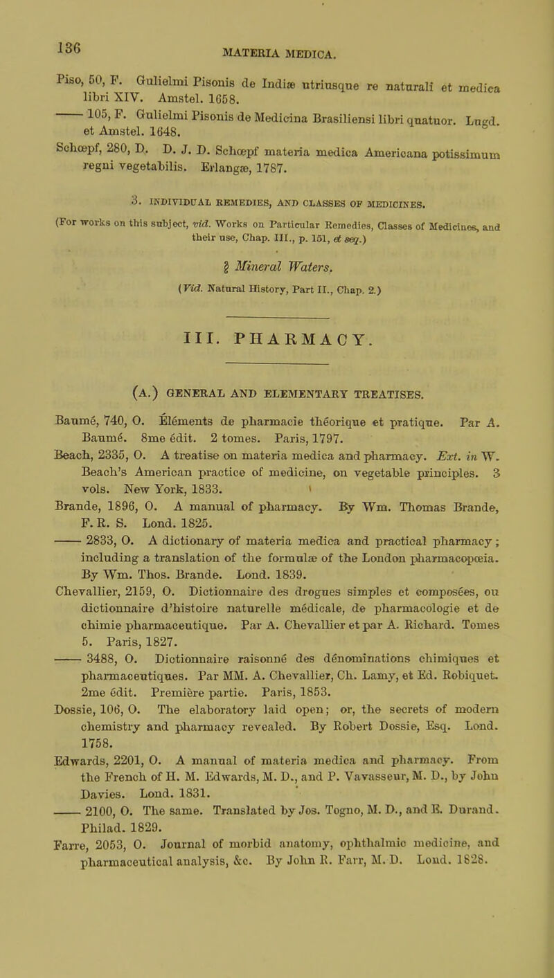MATERIA MEDICA. Piso, 50, F. Gulielmi Pisonis de Indiie utriusque re naturali et medica libri XIV. Ainstel. 1658. 105, F. Gnlielmi Pisonis de Medicina Brasiliensi libri quatuor. Lued et Amstel. 1648. Schcepf, 280, D. D. J. D. Schœpf materia medica Americana potissimum regni vegetabilis. Erlangœ, 1787. 3. INDIVIDUAL REMEDIES, AND CLASSES OP MEDICINES. (For works on this subjoct, vid. Works on Particular Remedies, Classes of Medicines, and their use, Chap. III., p. 151, et seq.) \ Mineral Waters. {Vid. Natural History, Part II., Chap. 2.) III. PHARMACY. (a.) general and elementary treatises. Banmé, 740, 0. Éléments de pharmacie théorique et pratique. Par A. Banmé. 8me édit. 2 tomes. Paris, 1797. Beach, 2335, O. A treatise on materia medica and pharmacy. Ext. in W. Beach's American practice of medicine, on vegetable principles. 3 vols. New York, 1833. I Brande, 1896, O. A manual of pharmacy. By Wm. Thomas Brande, F. R. S. Lond. 1825. 2833, O. A dictionary of materia medica and practical pharmacy ; including a translation of the formula? of the London pharmacopoeia. By Wm. Thos. Brande. Lond. 1839. Chevallier, 2159, O. Dictionnaire des drogues simples et composées, ou dictionnaire d'histoire naturelle médicale, de pharmacologie et de chimie pharmaceutique. Par A. Chevallier et par A. Richard. Tomes 5. Paris, 1827. 3488, O. Dictionnaire raisonné des dénominations chimiques et pharmaceutiques. Par MM. A. Chevallier, Ch. Lamy, et Ed. Robiquet 2me édit. Première partie. Paris, 1853. Dossie, 106, O. The elaboratory laid open ; or, the secrets of modem chemistry and pharmacy revealed. By Robert Dossie, Esq. Lond. 1758. Edwards, 2201, O. A manual of materia medica and pharmacy. From the French of H. M. Edwards, M. D., and P. Vavasseur, M. D., by John Davies. Lond. 1831. 2100, O. The same. Translated by Jos. Togno, M. D., and E. Durand. Philad. 1829. Farre, 2053, O. Journal of morbid anatomy, ophthalmic medicine, and pharmaceutical analysis, &c. By John R. Fai r, M. D. Loud. 1828.