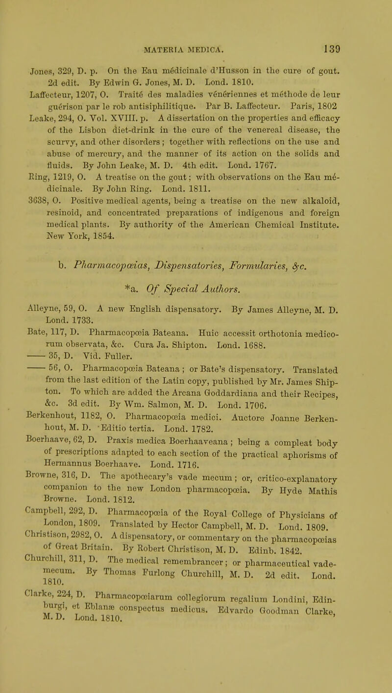 Jones, 329, D. p. On the Eau médicinale d'Husson in tlio cure of gout. 2d edit. By Edwin G. Jones, M. D. Lond. 1810. Laffecteur, 1207, 0. Traité des maladies vénériennes et méthode de leur guérison par le rob antisiphilitique. Par B. Laffecteur. Paris, 1802 Leake, 294, 0. Vol. XVIII. p. A dissertation on the properties and efficacy of the Lisbon diet-drink in the cure of the venereal disease, the scurvy, and other disorders ; together with reflections on the use and abuse of mercury, and the manner of its action on the solids and fluids. By John Leake, M. D. 4th edit. Lond. 1767. Ring, 1219, O. A treatise on the gout ; with observations on the Eau mé- dicinale. By John Ring. Lond. 1811. 3G38, 0. Positive medical agents, being a treatise on the new alkaloid, resinoid, and concentrated preparations of indigenous and foreign medical plants. By authority of the American Chemical Institute. New York, 1854. b. Pharmacopoeias, Dispensatories, Formularies, fyc. *a. Of Special Authors. Alleyne, 59, 0. A new English dispensatory. By James Alleyne, M. D. Lond. 1733. Bate, 117, D. Pharmacopoeia Bateana. Huic accessit orthotonia medico- rum observata, &c. Cura Ja. Shipton. Lond. 1688. 35, D. Vid. Fuller. 56, 0. Pharmacopoeia Bateana ; or Bate's dispensatory. Translated from the last edition of the Latin copy, published by Mr. James Ship- ton. To which are added the Arcana Goddardiana and their Recipes, &c. 3d edit. By Wm. Salmon, M. D. Lond. 1706. Berkenhout, 1182, 0. Pharmacopoeia medici. Auctore Joanne Berken- hout, M. D. -Editio tertia. Lond. 1782. Boerhaave, 62, D. Praxis medica Boerhaaveana ; being a compleat body of prescriptions adapted to each section of the practical aphorisms of Hermannus Boerhaave. Lond. 1716. Browne, 316, D. The apothecary's vade mecum ; or, critico-explanatory companion to the new London pharmacopoeia. By Hyde Mathis Browne. Lond. 1812. Campbell, 292, D. Pharmacopoeia of the Royal College of Physicians of London, 1809. Translated by Hector Campbell, M. D. Lond. 1809. Christison, 2982, 0. A dispensatory, or commentary on the pharmacopoeias of Great Britain. By Robert Christison, M. D. Edinb. 1842. Churchill, 311, D. The medical remembrancer ; or pharmaceutical vade- mecum. By Thomas Furlong Churchill, M. D. 2d edit. Lond. loll). Clarke, 224, D. Pharmacopooiarum collegiorum regalium Londini, Edin- burgh et Eblanœ conspectus medicus. Edvardo Goodman Clarke, M. D. Lond. 1810.