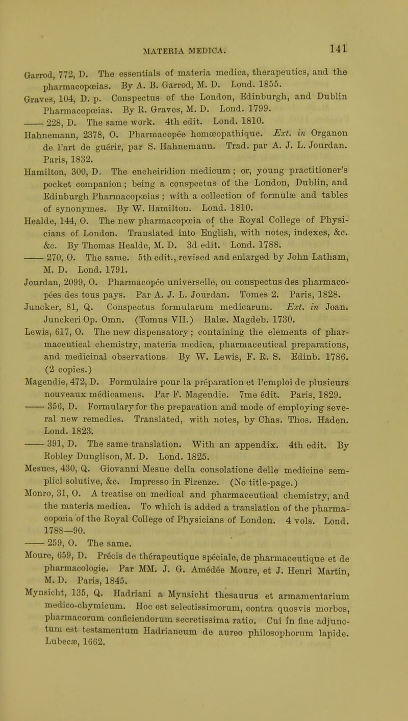 Oarrod, 772, D. The essentials of materia medica, therapeutics, and the pharmacopoeias. By A. B. Garrod, M. D. Lond. 1855. Graves, 104, D. p. Conspectus of the London, Edinburgh, and Dublin Pharmacopoeias. By R. Graves, Ms D. Lond. 1799. 228, D. The same work. 4th edit. Lond. 1810. Hahnemann, 2378, 0. Pharmacopée homceopathique. Ext. in Organon de l'art de guérir, par S. Hahnemann. Trad, par A. J. L. Jourdan. Paris, 1832. Hamilton, 300, D. The encheiridion medicum ; or, young practitioner's pocket companion ; being a conspectus of the London, Dublin, and Edinburgh Pharmacopoeias ; with a collection of formulae and tables of synonymes. By W. Hamilton. Lond. 1810. Healde, 144, O. The new pharmacopoeia of the Royal College of Physi- cians of London. Translated into English, with notes, indexes, &c. &c. By Thomas Healde, M. D. 3d edit. Lond. 1788. 270, O. The same. 5th edit., revised and enlarged by John Latham, M. D. Lond. 1791. Jourdan, 2099, O. Pharmacopée universelle, ou conspectus des pharmaco- pées des tous pays. Par A. J. L. Jourdan. Tomes 2. Paris, 1828. Juncker, 81, Q. Conspectus formularum medicarum. Ext. in Joan. JunckeriOp. Omn. (Tomus VII.) Halee. Magdeb. 1730. Lewis, 617, 0. The new dispensatory ; containing the elements of phar- maceutical chemistry, materia medica, pharmaceutical preparations, and medicinal observations. By W. Lewis, F. R. S. Edinb. 1786. (2 copies.) Magendie, 472, D. Formulaire pour la préparation et l'emploi de plusieurs nouveaux médicamens. Par F. Magendie. 7me édit. Paris, 1829. 356, D. Formulary for the preparation and mode of employing seve- ral new remedies. Translated, with notes, by Chas. Thos. Haden. Loud. 1823. 391, D. The same translation. With an appendix. 4th edit. By Robley Dunglison, M. D. Lond. 1825. Mesues, 430, Q. Giovanni Mesue della consolatione delle medicine sem- plici solutive, &c. Impresso in Firenze. (No title-page.) Monro, 31, 0. A treatise on medical and pharmaceutical chemistry, and the materia medica. To which is added a translation of the pharma- copoeia of the Royal College of Physicians of London. 4 vols. Lond. 1788—90. 259, 0. The same. Moure, 659, D. Précis de thérapeutique spéciale, de pharmaceutique et de pharmacologie. Par MM. J. G. Amédée Moure, et J. Henri Martin, M. D. Paris, 1845. Mynsicht, 135, Q. Hadriani a Mynsicht thesaurus et armamentarium medico-chymicum. Hoc est selectissimorum, contra quosvis morbos, pharmacorum conficiendorum secretissima ratio. Cui in fine adjunc- tum est testamentum Hadrianeum de aureo philosophorum lapide. Lubecse, 1662.