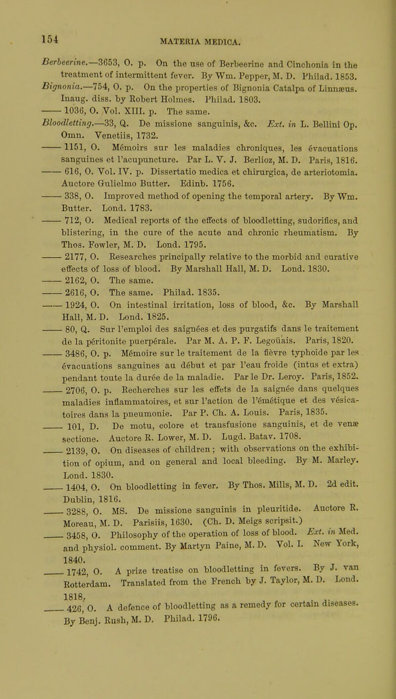 Berbeerine.—3653, 0. p. On the use of Berbeerine and Cinchonia in the treatment of intermittent fever. By Wm. Pepper, M. D. Philad. 1853. Bignonia.—754, 0. p. On the properties of Bignonia Catalpa of Linnœus. Inaug. diss, by Robert Holmes. Philad. 1803. 1036, 0. Vol. XIII. p. The same. Bloodletting.—33, Q. De missione sanguinis, &c. Ext. in L. Bellini Op. Omn. Venetiis, 1732. 1151, 0. Memoirs sur les maladies chroniques, les évacuations sanguines et l'acupuncture. Par L. V. J. Berlioz, M. D. Paris, 1816. 616, 0. Vol. IV. p. Dissertatio medica et chirurgica, de arteriotomia. Auctore Gulielmo Butter. Edinb. 1756. 338, 0. Improved method of opening the temporal artery. By Wm. Butter. Lond. 1783. 712, 0. Medical reports of the effects of bloodletting, sudorifics, and blistering, in the cure of the acute and chronic rheumatism. By Thos. Fowler, M. D. Lond. 1795. 2177, 0. Researches principally relative to the morbid and curative effects of loss of blood. By Marshall Hall, M. D. Lond. 1830. 2162, 0. The same. 2616, 0. The same. Philad. 1835. 1924, 0. On intestinal irritation, loss of blood, &c. By Marshall Hall, M. D. Lond. 1825. 80, Q. Sur l'emploi des saignées et des purgatifs dans le traitement de la péritonite puerpérale. Par M. A. P. F. Legoûais. Paris, 1820. 3486, 0. p. Mémoire sur le traitement de la fièvre typhoide par les évacuations sanguines au début et par l'eau froide (intus et extra) pendant toute la durée de la maladie. Parle Dr. Leroy. Paris, 1852. 2706, 0. p. Recherches sur les effets de la saignée dans quelques maladies inflammatoires, et sur l'action de l'émétique et des vésica- toires dans la pneumonie. Par P. Ch. A. Louis. Paris, 1835. 101, D. De motu, colore et trausfusione sanguinis, et de venœ sectione. Auctore R. Lower, M. D. Lugd. Batav. 1708. 2139, 0. On diseases of children ; with observations on the exhibi- tion of opium, and on general and local bleeding. By M. Marley. Lond. 1830. 1404, 0. On bloodletting in fever. By Thos. Mills, M. D. 2d edit. Dublin, 1816. 3288, 0. MS. De missione sanguinis in pleuritide. Auctore R. Moreau, M. D. Parisiis, 1630. (Ch. D. Meigs scripsit.) 3458, 0. Philosophy of the operation of loss of blood. Ext. in Med. and physiol. comment. By Martyn Paine, M. D. Vol. I. New York, 1840. 1742, 0. A prize treatise on bloodletting in fevers. By J. van Rotterdam. Translated from the French by J. Taylor, M. D. Lond. 1818. . 426, 0. A defence of bloodletting as a remedy for certain diseases. By Benj. Rush, M. D. Philad. 1796.