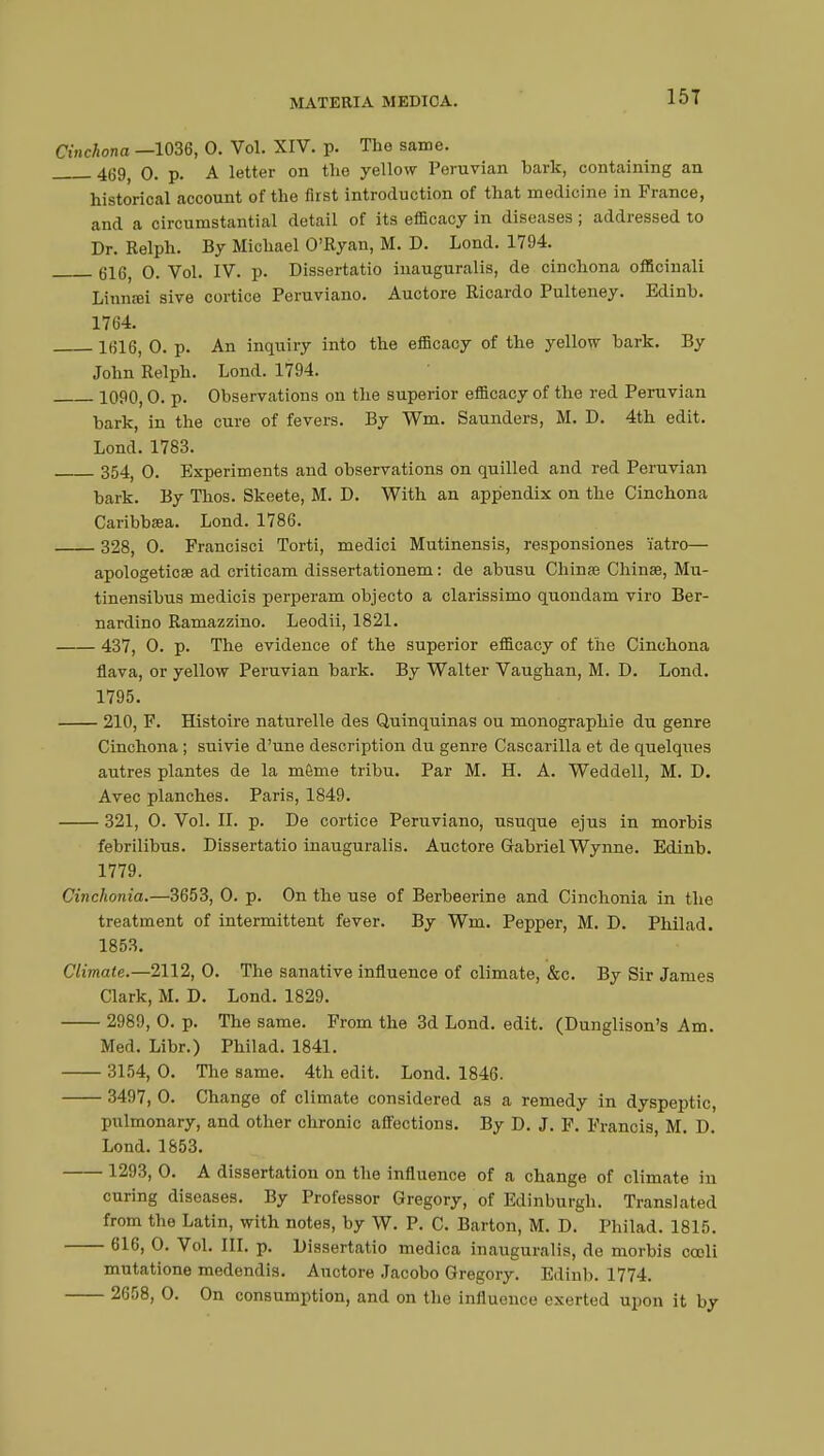 15T Cinchona —1036, 0. Vol. XIV. p. The same. 469> o. p. A letter on the yellow Peruvian hark, containing an historical account of the first introduction of that medicine in France, and a circumstantial detail of its efficacy in diseases ; addressed to Dr. Relph. By Michael O'Ryan, M. D. Lond. 1794. Gl(33 o. Vol. IV. p. Dissertatio inauguralis, de cinchona officinali Linnœi sive cortice Peruviano. Auctore Ricardo Pulteney. Edinh. 1764. ltU6, 0. p. An inquiry into the efficacy of the yellow hark. By John Relph. Lond. 1794. 1090, 0. p. Observations ou the superior efficacy of the red Peruvian hark, in the cure of fevers. By Wm. Saunders, M. D. 4th edit. Lond. 1783. 354( 0. Experiments and observations on quilled and red Peruvian bark. By Thos. Skeete, M. D. With an appendix on the Cinchona Caribbsea. Lond. 1786. 328, 0. Francisci Torti, medici Mutinensis, responsiones i'atro— apologeticee ad criticam dissertationem : de abusu China? China?, Mu- tinensibus medicis perperam objecto a clarissimo quondam viro Ber- nardino Ramazzino. Leodii, 1821. 437, 0. p. The evidence of the superior efficacy of the Cinchona flava, or yellow Peruvian bark. By Walter Vaughan, M. D. Lond. 1795. 210, F. Histoire naturelle des Quinquinas ou monographie du genre Cinchona ; suivie d'une description du genre Cascarilla et de quelques autres plantes de la môme tribu. Par M. H. A. Weddell, M. D. Avec planches. Paris, 1849. 321, O. Vol. IL p. De cortice Peruviano, usuque ejus in morbis febrilibus. Dissertatio inauguralis. Auctore Gabriel Wynne. Edinb. 1779. Cinchonia.—3653, O. p. On the use of Berbeerine and Cinchonia in the treatment of intermittent fever. By Wm. Pepper, M. D. Philad. 1853. Climate.—2112, 0. The sanative influence of climate, &c. By Sir James Clark, M. D. Lond. 1829. 2989, 0. p. The same. From the 3d Lond. edit. (Dunglison's Am. Med. Libr.) Philad. 1841. 3154, 0. The same. 4th edit. Lond. 1846. 3497, 0. Change of climate considered as a remedy in dyspeptic, pulmonary, and other chronic affections. By D. J. F. Francis M. D. Lond. 1853. 1293, 0. A dissertation on the influence of a change of climate in curing diseases. By Professor Gregory, of Edinburgh. Translated from the Latin, with notes, by W. P. C. Barton, M. D. Philad. 1815. 616, 0. Vol. III. p. Dissertatio medica inauguralis, de morbis cooli mutatione medendis. Auctore Jacobo Gregory. Edinb. 1774. 2608, 0. On consumption, and on the influence exerted upon it by