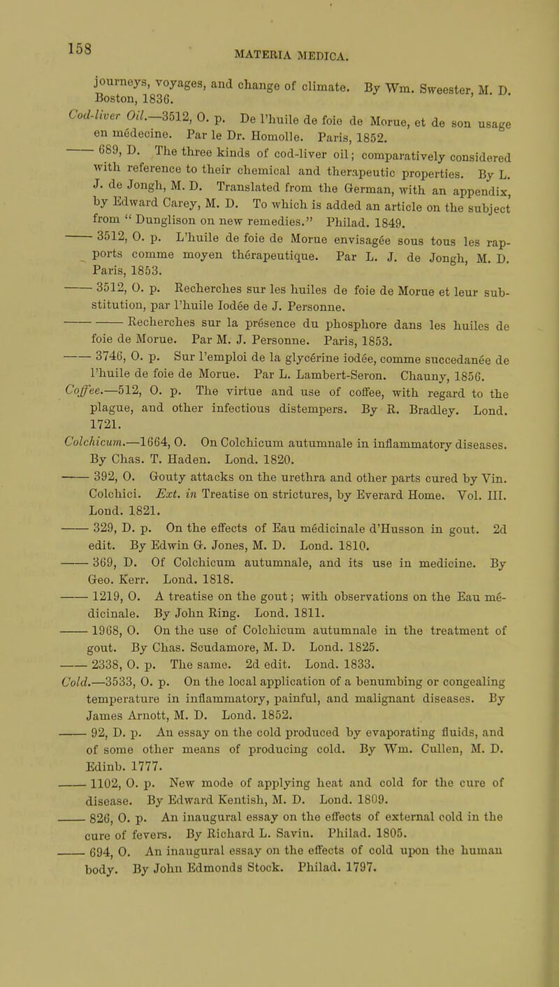 MATERIA MEDICA. journeys, voyages, and change of climate. By Wm, Sweester, M. D Boston, 183G. Cod-liver 0*7.-3512, 0. p. De l'huile de foie de Morue, et de son usage en médecine. Par le Dr. Homolle. Paris, 1852. 689, D. The three kinds of cod-liver oil ; comparatively considered with reference to their chemical and therapeutic properties. By L. J. de Jongh, M. D. Translated from the German, with an appendix', by Edward Carey, M. D. To which is added an article on the subject from  Dunglison on new remedies. Philad. 1849. 3512, 0. p. L'huile de foie de Morue envisagée sous tous les rap- ports comme moyen thérapeutique. Par L. J. de Jongh, M. D. Paris, 1853. 3512, 0. p. Recherches sur les huiles de foie de Morue et leur sub- stitution, par l'huile Iodée de J. Personne. Recherches sur la présence du phosphore dans les huiles de foie de Morue. Par M. J. Personne. Paris, 1853. 3746, 0. p. Sur l'emploi de la glycérine iodée, comme succédanée de l'huile de foie de Morue. Par L. Lambert-Seron. Chauny, 1856. Coffee.—512, 0. p. The virtue and use of coffee, with regard to the plague, and other infectious distempers. By R. Bradley. Lond. 1721. Colchicum.—1664, 0. On Colchicum autumnale in inflammatory diseases. By Chas. T. Haden. Lond. 1820. 392, 0. Gouty attacks on the urethra and other parts cured by Vin. Colchici. Ext. in Treatise on strictures, by Everard Home. Vol. III. Lond. 1821. 329, D. p. On the effects of Eau médicinale d'Husson in gout. 2d edit. By Edwin G. Jones, M. D. Lond. 1810. 369, D. Of Colchicum autumnale, and its use in medicine. By Geo. Kerr. Lond. 1818. 1219, 0. A treatise on the gout ; with observations on the Eau mé- dicinale. By John Ring. Lond. 1811. 1968, 0. On the use of Colchicum autumnale in the treatment of gout. By Chas. Scudamore, M. D. Lond. 1825. 2338, 0. p. The same. 2d edit. Lond. 1833. Cold.—3533, 0. p. On the local application of a benumbing or congealing temperature in inflammatory, painful, and malignant diseases. By James Arnott, M. D. Lond. 1852. 92, D. p. An essay on the cold produced by evaporating fluids, and of some other means of producing cold. By Wm. Cullen, M. D. Edinb. 1777. 1102, 0. p. New mode of applying heat and cold for the cure of disease. By Edward Kentish, M. D. Lond. 1809. 826, 0. p. An inaugural essay on the effects of external cold in the cure of fevers. By Richard L. Savin. Philad. 1805. 694, 0. An inaugural essay on the effects of cold upon the human body. By John Edmonds Stock. Philad. 1797.