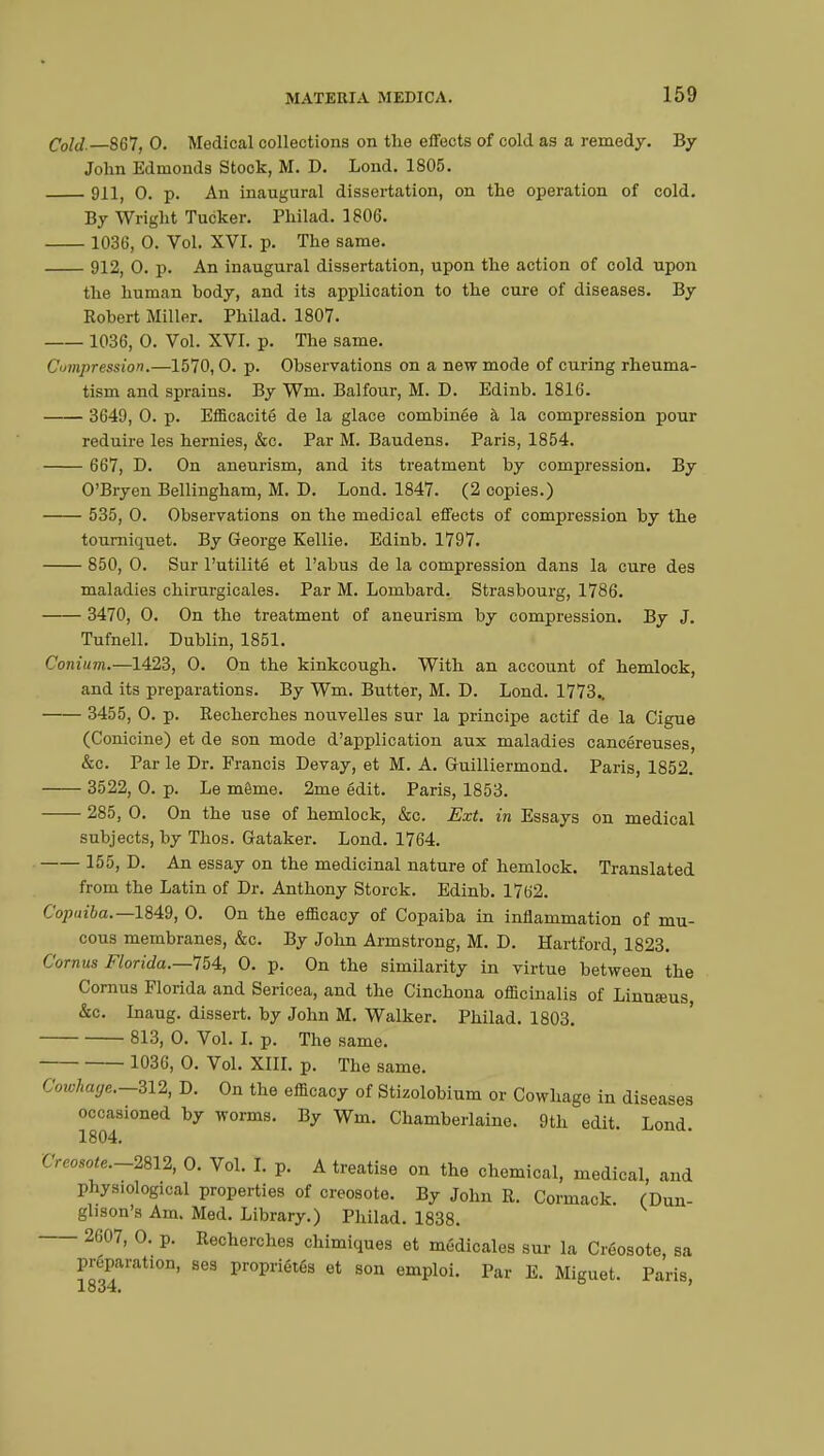 Cold.—867, 0. Medical collections on the effects of cold as a remedy. By John Edmonds Stock, M. D. Lond. 1805. 911( 0. p. An inaugural dissertation, on the operation of cold. By Wright Tucker. Philad. 1806. 1036, O. Vol. XVI. p. The same. 912, 0. p. An inaugural dissertation, upon the action of cold upon the human body, and its application to the cure of diseases. By Kobert Miller. Philad. 1807. 1036, O. Vol. XVI. p. The same. Compression.—1570,0. p. Observations on a new mode of curing rheuma- tism and sprains. By Wm. Balfour, M. D. Edinb. 1816. 3649, 0. p. Efficacité de la glace combinée à la compression pour réduire les hernies, &c. Par M. Baudens. Paris, 1854. 667, D. On aneurism, and its treatment by compression. By O'Bryen Bellingham, M. D. Lond. 1847. (2 copies.) 535, 0. Observations on the medical effects of compression by the tourniquet. By George Kellie. Edinb. 1797. 850, 0. Sur l'utilité et l'abus de la compression dans la cure des maladies chirurgicales. Par M. Lombard. Strasbourg, 1786. 3470, O. On the treatment of aneurism by compression. By J. Tufnell. Dublin, 1851. Conium.—1423, 0. On the kinkcough. With an account of hemlock, and its preparations. By Wm. Butter, M. D. Lond. 1773.. 3455, O. p. Recherches nouvelles sur la principe actif de la Ciguë (Conicine) et de son mode d'application aux maladies cancéreuses, &c. Par le Dr. Francis Devay, et M. A. Guilliermond. Paris, 1852. 3522, O. p. Le même. 2me édit. Paris, 1853. 285, 0. On the use of hemlock, &c. Ext. in Essays on medical subjects, by Thos. Gataker. Lond. 1764. 155, D. An essay on the medicinal nature of hemlock. Translated from the Latin of Dr. Anthony Storck. Edinb. 1762. Copaiba.—1849, 0. On the efficacy of Copaiba in inflammation of mu- cous membranes, &c. By John Armstrong, M. D. Hartford, 1823. Cornus Florida.—754, 0. p. On the similarity in virtue between the Cornus Florida and Sericea, and the Cinchona officinalis of Linuseus, &c. Inaug. dissert, by John M. Walker. Philad. 1803. 813, 0. Vol. I. p. The same. 1036, 0. Vol. XIII. p. The same. ( bwAage.—312, D. On the efficacy of Stizolobium or Cowhage in diseases occasioned by worms. By Wm. Chamberlaine. 9th edit. Lond 1804. Creosote.-28l2, 0. Vol. I. p. A treatise on the chemical, medical, and physiological properties of creosote. By John R. Cormack. (Dun- glison's Am. Med. Library.) Philad. 1838. 2607, O. p. Recherches chimiques et médicales sur la Créosote, sa preparation, ses propriétés et son emploi. Par E. Miguet. Paris 1834.