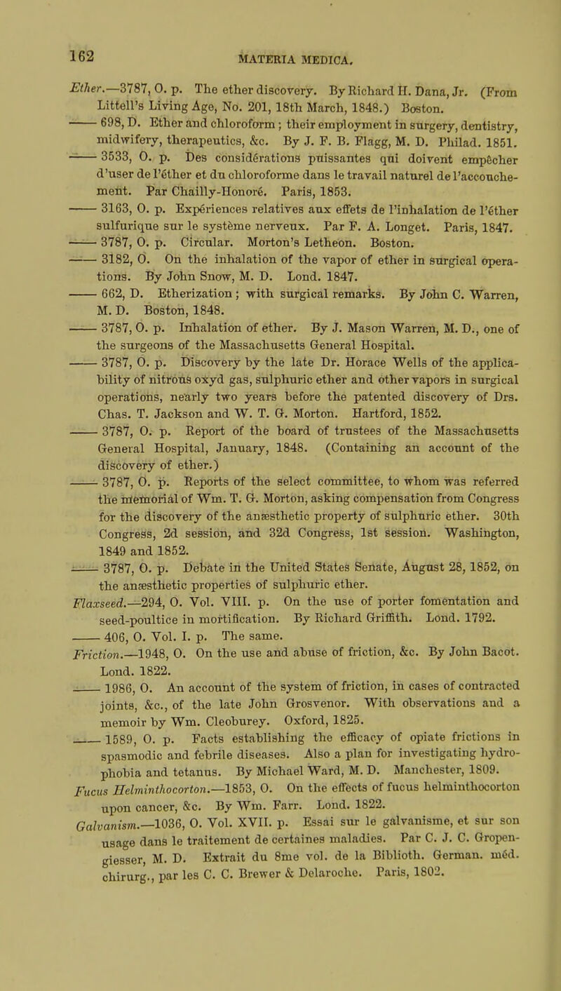 Ether.—3787, 0. p. The ether discovery. By Richard II. Dana, Jr. (From LittelPs Living Age, No. 201, 18th March, 1848.) Boston. 698, D. Ether and chloroform ; their employment in snrgery, dentistry, midwifery, therapeutics, &c. By J. F. B. Flagg, M. D. Philad. 1851. 3533, 0. p. î)es considérations paissantes qui doivent empêcher d'user de l'éther et du chloroforme dans le travail naturel de l'accouche- ment. Par Chailly-Honoré. Paris, 1853. 3163, 0. p. Expériences relatives aux effets de l'inhalation de l'éther sulfurique sur le système nerveux. Par F. A. Longet. Paris, 1847. 3787, 0. p. Circular. Morton's Letheon. Boston. 3182, 0. On the inhalation of the vapor of ether in surgical opera- tions. By John Snow, M. D. Lond. 1847. 662, D. Etherization ; with surgical remarks. By John C. Warren, M. D. Boston, 1848. 3787, 0. p. Inhalation of ether. By J. Mason Warren, M. D., one of the surgeons of the Massachusetts General Hospital. 3787, O. p. Discovery by the late Dr. Horace Wells of the applica- bility of nitrous oxyd gas, sulphuric ether and other vapors in surgical operations, nearly two years before the patented discovery of Drs. Chas. T. Jackson and W. T. G. Morton. Hartford, 1852. 3787, 0. p. Report of the board of trustees of the Massachusetts General Hospital, January, 1848. (Containing an account of the discovery of ether.) 3787, 0. p. Reports of the select committee, to whom was referred the memorial of Wm. T. G. Morton, asking compensation from Congress for the discovery of the anaesthetic property of sulphuric ether. 30th Congress, 2d session, and 32d Congress, 1st session. Washington, 1849 and 1852. 3787, 0. p. Debate in the United States Senate, August 28,1852, on the anaesthetic properties of sulphuric ether. Flaxseed.—294, 0. Vol. VIII. p. On the use of porter fomentation and seed-poultice in mortification. By Richard Griffith. Lond. 1792. 406, 0. Vol. I. p. The same. Friction.—1948, 0. On the use and abuse of friction, &c. By John Bacot. Lond. 1822. 1986, 0. An account of the system of friction, in cases of contracted joints, &c, of the late John Grosvenor. With observations and a memoir by Wm. Cleoburey. Oxford, 1825. 1589, 0. p. Facts establishing the efficacy of opiate frictions in spasmodic and febrile diseases. Also a plan for investigating hydro- phobia and tetanus. By Michael Ward, M. D. Manchester, 1809. Fucus Helminthocorton.—1853, 0. On the effects of fucus helminthocorton upon cancer, &c. By Wm. Farr. Lond. 1822. Galvanism.—1036, 0. Vol. XVII. p. Essai sur le galvanisme, et sur son usage dans le traitement de certaines maladies. Par C. J. C. Gropen- giesser, M. D. Extrait du 8me vol. de la Biblioth. German, inéd. chirurg., par les C. C. Brewer & Delaroche. Paris, 1802.