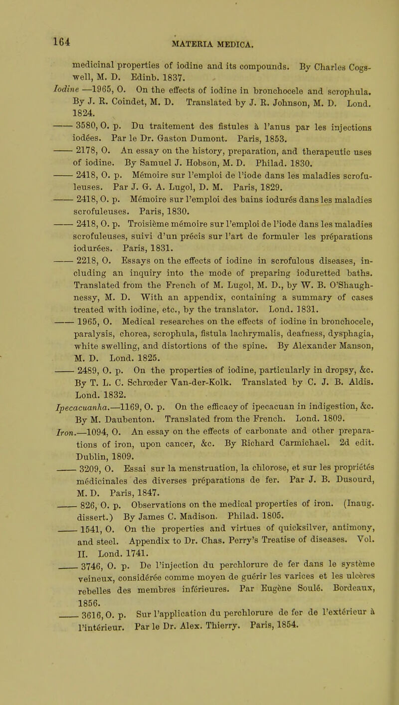 medicinal properties of iodine and its compounds. By Charles Cogs- well, M. D. Edinb. 1837. Iodine —1965, 0. On the effects of iodine in bronchocele and scrophula. By J. R. Coindet, M. D. Translated by J. R. Johnson, M. D. Lond. 1824. 3580,0. p. Du traitement des fistules à l'anus par les injections iodées. Par le Dr. Gaston Dumont. Paris, 1853. 2178, 0. An essay on the history, preparation, and therapeutic uses of iodine. By Samuel J. Hobson, M. D. Philad. 1830. 2418, 0. p. Mémoire sur l'emploi de l'iode dans les maladies scrofu- leuses. Par J. G. A. Lugol, D. M. Paris, 1829. 2418,0. p. Mémoire sur l'emploi des bains iodurés dans les maladies scrofuleuses. Paris, 1830. 2418, 0. p. Troisième mémoire sur l'emploi de l'iode dans les maladies scrofuleuses, suivi d'un précis sur l'art de formuler les préparations iod urées. Paris, 1831. 2218, 0. Essays on the effects of iodine in scrofulous diseases, in- cluding an inquiry into the mode of preparing ioduretted baths. Translated from the French of M. Lugol, M. D., by W. B. O'Shaugh- nessy, M. D. With an appendix, containing a summary of cases treated with iodine, etc., by the translator. Lond. 1831. 1965, 0. Medical researches on the effects of iodine in bronchocele, paralysis, chorea, scrophula, fistula lachrymalis, deafness, dysphagia, white swelling, and distortions of the spine. By Alexander Manson, M. D. Lond. 1825. 2489, 0. p. On the properties of iodine, particularly in dropsy, &c. By T. L. C. Schroeder Van-der-Kolk. Translated by C. J. B. Aldis. Lond. 1832. Ipecacuanha.—1169, 0. p. On the efficacy of ipecacuan in indigestion, &c. By M. Daubenton. Translated from the French. Lond. 1809. Iron.—1094, 0. An essay on the effects of carbonate and other prepara- tions of iron, upon cancer, &c. By Richard Carmichael. 2d edit. Dublin, 1809. 3209, 0. Essai sur la menstruation, la chlorose, et sur les propriétés médicinales des diverses préparations de fer. Par J. B. Dusourd, M. D. Paris, 1847. 826, 0. p. Observations on the medical properties of iron. (Inaug. dissert.) By James C. Madison. Philad. 1805. 1541, 0. On the properties and virtues of quicksilver, antimony, and steel. Appendix to Dr. Chas. Perry's Treatise of diseases. Vol. II. Lond. 1741. 3746, 0. p. De l'injection du perchlorure de fer dans le système veineux, considérée comme moyen de guérir les varices et les ulcères rebelles des membres inférieures. Par Eugène Soulé. Bordeaux, 1856. 3616,0. p. Sur l'application du perchlorure de fer de l'extérieur à l'intérieur. Par le Dr. Alex. Thierry. Paris, 1854.