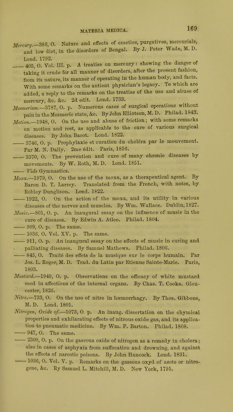 Mercury -386, 0. Nature and effects of emetics, purgatives, mercurials, and low diet, in the disorders of Bengal. By J. Peter Wade, M. D. Lond. 1792. 405) o. Vol. III. p. A treatise on mercury : showing the danger of taking it crude for all manner of disorders, after the present fashion, from its nature, its manner of operating in the human hody, and facts. With some remarks on the antient physician's legacy. To which are added, a reply to the remarks on the treatise of the use and abuse of mercury, &c. &c. 2d edit. Lond. 1733. Mesmerism.—3787, 0. p. Numerous cases of surgical operations without pain in the Mesmeric state, &c. By John Elliotson, M. D. Philad. 1843. Motion.—1948, 0. On the use and abuse of friction ; with some remarks on motion and rest, as applicable to the cure of various surgical diseases. By John Bacot. Lond. 1822. 3746, 0. p. Prophylaxie et curation du choléra par le mouvement. Par M. N. Daily. 2me édit. Paris, 1856. 3370, 0. The prevention and cure of many chronic diseases by movements. By W. Roth, M. D. Lond. 1851. Vide Gymnastics. Moxa.—1979, 0. On the use of the moxa, as a therapeutical agent. By Baron D. T. Larrey. Translated from the French, with notes, by Robley Dunglison. Lond. 1822. 1922, 0. On the. action of the moxa, and its utility in various diseases of tbe nerves and muscles. By Wm. Wallace. Dublin, 1827. Ifusic.—801, 0. p. An inaugural essay on the influence of music in the cure of diseases. By Edwin A. Atlee. Philad. 1804. 909, 0. p. The same. 1036, 0. Vol. XV. p. The same. 911, 0. p. An inaugural essay on the effects of music in curing and palliating diseases. By Samuel Mathews. Philad. 1806. 845, 0. Traité des effets de la musique sur le corps humain. Par Jos. L. Roger, M. D. Trad, du Latin par Etienne Sainte-Marie. Paris, 1803. Mustard.—1949, 0. p. Observations on the efficacy of white mustard seed in affections of the internal organs. By Chas. T. Cooke. Glou- cester, 1826. Nitre.—733, 0. On the use of nitre in hœmorrhagy. By Thos. Gibbons, M. D. Lond. 1801. Nitrogen, Oxide of.—1073, 0. p. An inaug. dissertation on the chymical properties and exhilarating effects of nitrous oxide gas, and its applica- tion to pneumatic medicine. By Wm. P. Barton. Philad. 1808. 947, 0. The same. 2300, 0. p. On the gaseous oxide of nitrogen as a remedy in cholera ; also in cases of asphyxia from suffocation and drowning, and against the effects of narcotic poisons. By John Hancock. Lond. 1831. 1036, 0. Vol. V. p. Remarks on the gaseous oxyd of azote or nitro- gene, &c. Ry Samuel L. Mitchill, M. D. New York, 1795.