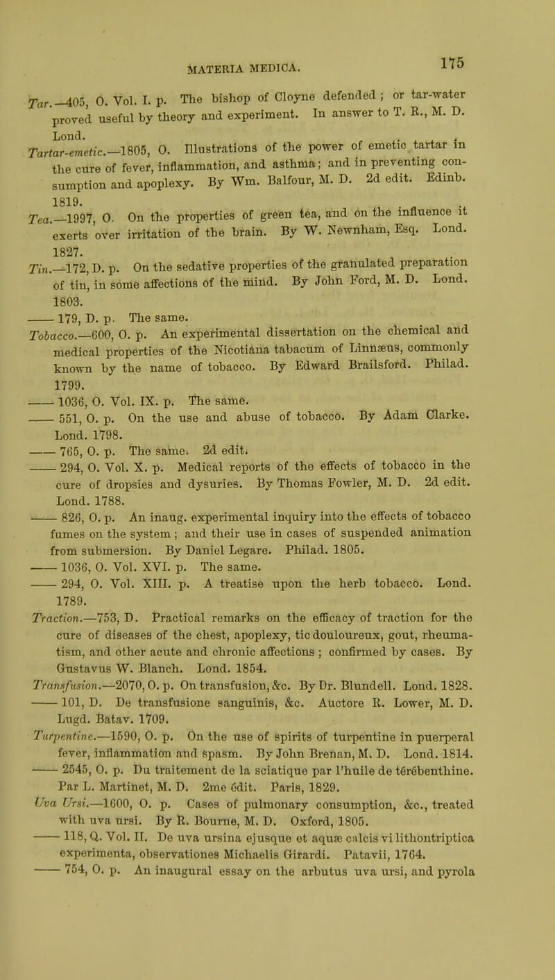 TV.-405, 0. Vol. I. p. The bishop of Cloyno defended ; or tar-water proved useful by theory and experiment. In answer to T. R., M. D. Lond. Tartar-emetic—1805, 0. Illustrations of the power of emetic tartar in the cure of fever, inflammation, and asthma; and in preventing con- sumption and apoplexy. By Wm. Balfour, M. D. 2d edit. Edinb. 1819. , ■ Tea.—1997, 0. On the properties of green tea, and on the influence it ' exerts over irritation of the brain. By W. Newnham, Esq. Lond. 1827. Tin.—172, D. p. On the sedative properties of the granulated preparation of tin', in some affections of the mind. By John Ford, M. D. Lond. 1803. 179, D. p. The same. Tobacco.—600, 0. p. An experimental dissertation on the chemical and medical properties of the Nieotiana tabacum of Linnaeus, commonly known by the name of tobacco. By Edward Brailsford. Philad. 1799. 1036, 0. Vol. IX. p. The same. 551, 0. p. On the use and abuse of tobacco. By Adam Clarke. Lond. 1798. 765, 0. p. The saine. 2d edit. 294, 0. Vol. X. p. Medical reports of the effects of tobacco in the cure of dropsies and dysuries. By Thomas Fowler, M. D. 2d edit. Lond. 1788. 826, 0. p. An inaug. experimental inquiry into the effects of tobacco fumes on the system ; and their use in cases of suspended animation from submersion. By Daniel Legare. Philad. 1805. 1036, 0. Vol. XVI. p. The same. 294, 0. Vol. XIII. p. A treatise upon the herb tobacco. Lond. 1789. Traction.—753, D. Practical remarks on the efficacy of traction for the cure of diseases of the chest, apoplexy, tic douloureux, gout, rheuma- tism, and other acute and chronic affections ; confirmed by cases. By Gustavus W. Blanch. Lond. 1854. Transfusion.—2070,0. p. On transfusion, &c. By Dr. Blundell. Lond. 1828. 101, D. De transfusione sanguinis, &c. Auctore R. Lower, M. D. Lugd. Batav. 1709. Turpentine.—1590, 0. p. On the use of spirits of turpentine in puerperal fever, inflammation and spasm. By John Brenan, M. D. Lond. 1814. 2545, 0. p. Du traitement de la sciatique par l'huile de térébenthine. Par L. Martinet, M. D. 2me édit. Paris, 1829. Uva Ursi.—1600, O. p. Cases of pulmonary consumption, &c, treated with uva ursi. By R. Bourne, M. D. Oxford, 1805. 118, Q. Vol. II. De uva ursina ejusque et aquœ culcis vi lithontriptica expérimenta, observationes Michaelis Girardi. Patavii, 1764. 754, 0. p. An inaugural essay on the arbutus uva ursi, and pyrola