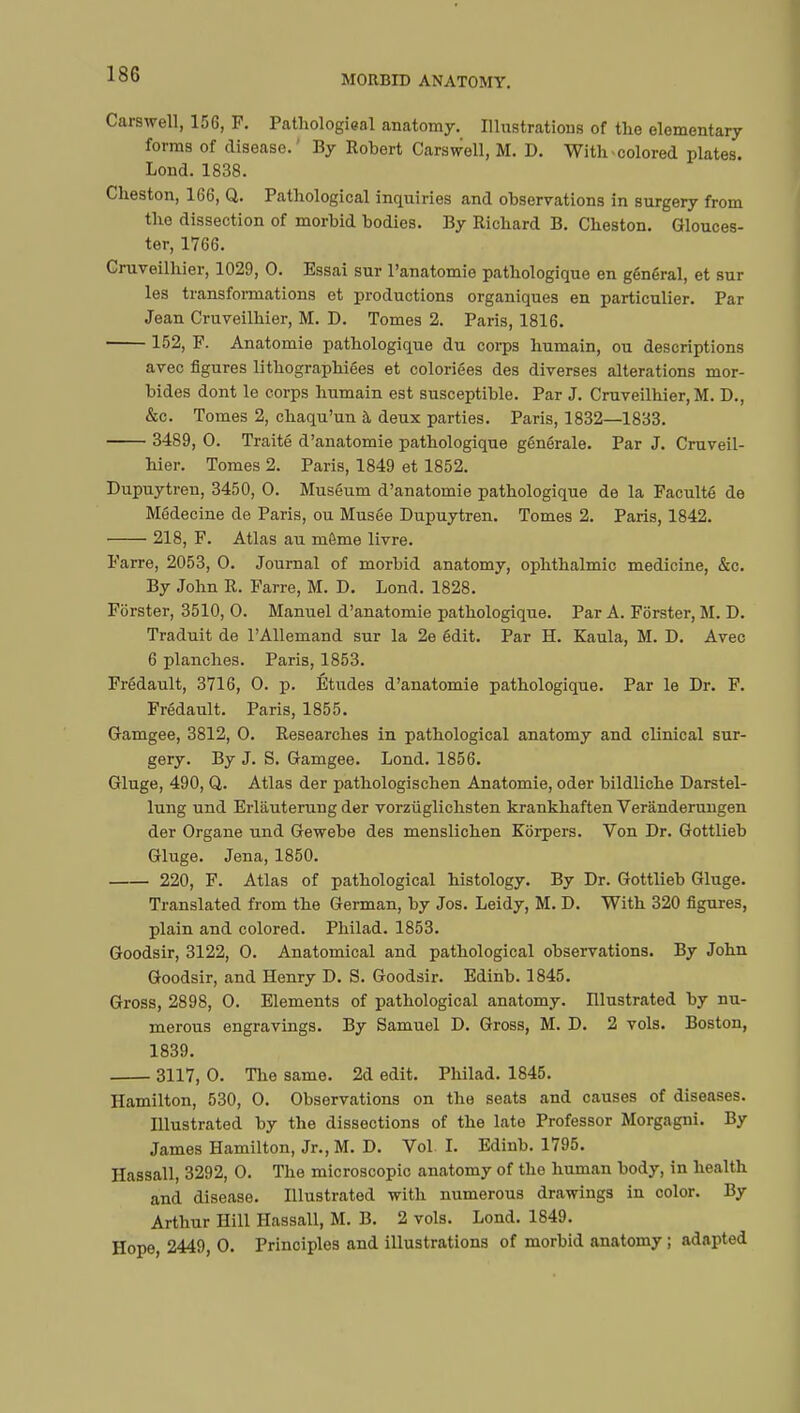 Carswell, 156, F. Pathologieal anatomy. Illustrations of the elementary forms of disease.' By Robert Carswell, M. D. With-colored plates. Lond. 1838. Cheston, 166, Q. Pathological inquiries and observations in surgery from the dissection of morbid bodies. By Richard B. Cheston. Glouces- ter, 1766. Cruveilhier, 1029, 0. Essai sur l'anatomie pathologique en général, et sur les transformations et productions organiques en particulier. Par Jean Cruveilhier, M. D. Tomes 2. Paris, 1816. 152, F. Anatomie pathologique du corps humain, ou descriptions avec figures lithographiées et coloriées des diverses alterations mor- bides dont le corps humain est susceptible. Par J. Cruveilhier, M. D., &c. Tomes 2, chaqu'un à deux parties. Paris, 1832—1833. 3489, 0. Traité d'anatomie pathologique générale. Par J. Cruveil- hier. Tomes 2. Paris, 1849 et 1852. Dupuytren, 3450, 0. Muséum d'anatomie pathologique de la Faculté de Médecine de Paris, ou Musée Dupuytren. Tomes 2. Paris, 1842. 218, F. Atlas au môme livre. Farre, 2053, 0. Journal of morbid anatomy, ophthalmic medicine, &c. By John R. Farre, M. D. Lond. 1828. Fôrster, 3510, 0. Manuel d'anatomie pathologique. Par A. Fôrster, M. D. Traduit de l'Allemand sur la 2e édit. Par H. Kaula, M. D. Avec 6 planches. Paris, 1853. Frédault, 3716, 0. p. Études d'anatomie pathologique. Par le Dr. F. Frédault. Paris, 1855. Gamgee, 3812, 0. Researches in pathological anatomy and clinical sur- gery. By J. S. Gamgee. Lond. 1856. Gluge, 490, Q. Atlas der pathologischen Anatomie, oder bildliche Darstel- lung und Erliiuterung der vorzùglichsten krankhaften Veranderungen der Organe und Gewebe des menslichen Korpers. Von Dr. Gottlieb Gluge. Jena, 1850. 220, F. Atlas of pathological histology. By Dr. Gottlieb Gluge. Translated from the German, by Jos. Leidy, M. D. With 320 figures, plain and colored. Philad. 1853. Goodsir, 3122, 0. Anatomical and pathological observations. By John Goodsir, and Henry D. S. Goodsir. Edinb. 1845. Gross, 2898, 0. Elements of pathological anatomy. Illustrated by nu- merous engravings. By Samuel D. Gross, M. D. 2 vols. Boston, 1839. 3117, 0. The same. 2d edit. Philad. 1845. Hamilton, 530, 0. Observations on the seats and causes of diseases. Illustrated by the dissections of the late Professor Morgagni. By James Hamilton, Jr., M. D. Vol. I. Edinb. 1795. Hassall, 3292, 0. The microscopic anatomy of the human body, in health and disease. Illustrated with numerous drawings in color. By Arthur Hill Hassall, M. B. 2 vols. Lond. 1849. Hope, 2449, 0. Principles and illustrations of morbid anatomy ; adapted