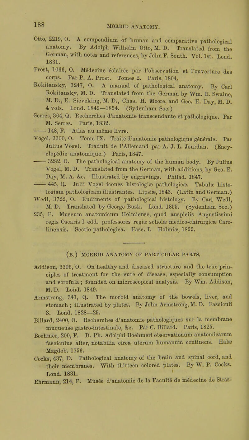 Otto, 2219, 0. A compendium of human and comparative pathological anatomy. By Adolph Wilhelm Otto, M. D. Translated from the German, with notes and references, by John F. South. Vol. 1st. Lond 1831. Prost, 1066, 0. Médecine éclairée par l'observation et l'ouverture des corps. Par P. A. Prost. Tomes 2. Paris, 1804. Rokitansky, 3247, 0. A manual of pathological anatomy. By Carl Rokitansky, M. D. Translated from the German by Wm. E. Swaine, M. D., E. Sieveking, M. D., Chas. H. Moore, and Geo. E. Day, M. D. 4 vols. Lond. 1849—1854. (Sydenham Soc.) Serres, 364, Q. Recherches d'anatomie transcendante et pathologique. Par M. Serres. Paris, 1832. 148, F. Atlas au môme livre. Vogel, 3300, O. Tome IX. Traité d'anatomie pathologique générale. Par Julius Vogel. Traduit de l'Allemand par A. J. L. Jourdan. (Ency- clopédie anatomique.) Paris, 1847. 3282, 0. The pathological anatomy of the human body. By Julius Vogel, M. D. Translated from the German, with additions, by Geo. E. Day, M. A. &c. Illustrated by engravings. Philad. 1847. 445, Q. Julii Vogel icones histologic pathologicae. Tabulae histo- logiam pathologicam illustrantes. Lipsiœ, 1843. (Latin and German.) Wedl, 3722, 0. Rudiments of pathological histology. By Carl Wedl, M. D. Translated by George Busk. Lond. 1855. (Sydenham Soc.) 235, F. Museum anatomicum Holmiense, quod auspiciis Augustissimi regis Oscaris I edd. professores regiœ scholae medico-chirurgicœ Caro- linensis. Sectio pathologica. Fasc. I. Holmiae, 1855. (b.) morbid anatomy OF PARTICULAR parts. Addison, 3306, 0. On healthy and diseased structure and the true prin- ciples of treatment for the cure of disease, especially consumption and scrofula ; founded on microscopical analysis. By Wm. Addison, M. D. Lond. 1849. Armstrong, 341, Q. The morbid anatomy of the bowels, liver, and stomach ; illustrated by plates. By John Armstrong, M. D. Fasciculi 3. Lond. 1828—29. Billard, 2400, 0. Recherches d'anatomie pathologiques sur la membrane muqueuse gastro-intestinale, &c. Par C. Billard. Paris, 1825. Boehmer, 200, F. D. Ph. Adolphi Boehmeri observationum anatomicarum fasciculus alter, notabilia circa uterum humanum continens. Halœ Magdeb. 1756. Cocks, 437, D. Pathological anatomy of the brain and spinal cord, and their membranes. With thirteen colored plates. By W. P. Cooks. Lond. 1831. Ehrmann, 214, F. Musée d'anatomie de la Faculté de médecine de Stras-