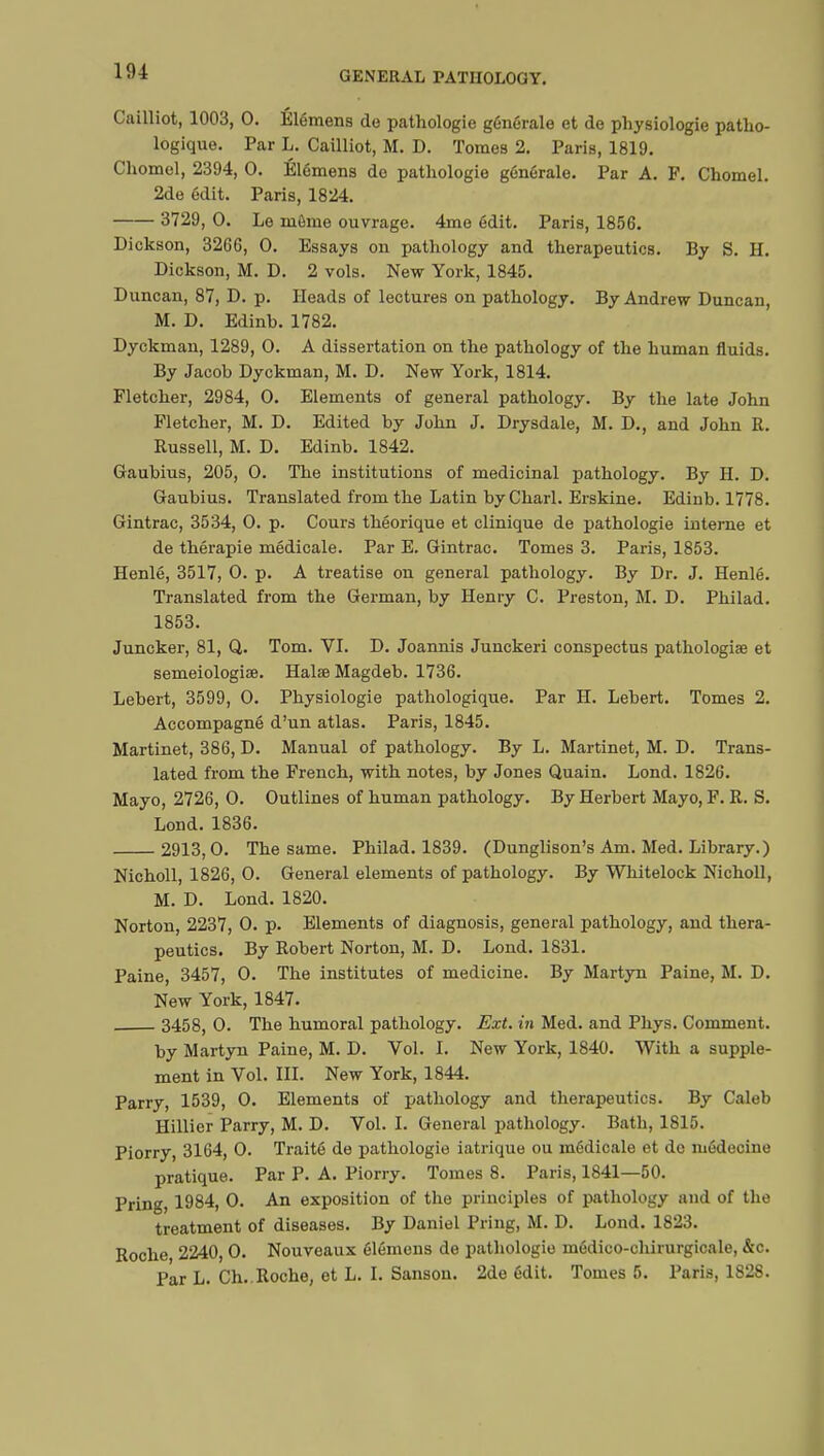 Cailliot, 1003, 0. Élémens do pathologie générale et de physiologie patho- logique. Par L. Cailliot, M. D. Tomes 2. Paris, 1819. Chomel, 2394, 0. Élémens do pathologie générale. Par A. P. Chomel. 2de édit. Paris, 1824. 3729, 0. Le môme ouvrage. 4mo édit. Paris, 1856. Dickson, 3266, 0. Essays on pathology and therapeutics. By S. H. Dickson, M. D. 2 vols. New York, 1845. Duncan, 87, D. p. Heads of lectures on pathology. By Andrew Duncan, M. D. Edinb. 1782. Dyckman, 1289, 0. A dissertation on the pathology of the human fluids. By Jacob Dyckman, M. D. New York, 1814. Fletcher, 2984, 0. Elements of general pathology. By the late John Fletcher, M. D. Edited by John J. Drysdale, M. D., and John R. Russell, M. D. Edinb. 1842. Gaubius, 205, 0. The institutions of medicinal pathology. By H. D. Gaubius. Translated from the Latin by Charl. Erskine. Edinb. 1778. Gintrac, 3534, 0. p. Cours théorique et clinique de pathologie interne et de thérapie médicale. Par E. Gintrac. Tomes 3. Paris, 1853. Henlé, 3517, 0. p. A treatise ou general pathology. By Dr. J. Henlé. Translated from the German, by Henry C. Preston, M. D. Philad. 1853. Juncker, 81, Q. Tom. VI. D. Joannis Junckeri conspectus pathologiae et semeiologise. Halse Magdeb. 1736. Lebert, 3599, 0. Physiologie pathologique. Par H. Lebert. Tomes 2. Accompagné d'un atlas. Paris, 1845. Martinet, 386, D. Manual of pathology. By L. Martinet, M. D. Trans- lated from the French, with notes, by Jones Quain. Lond. 1826. Mayo, 2726, 0. Outlines of human pathology. By Herbert Mayo, F. R. S. Lond. 1836. 2913,0. The same. Philad. 1839. (Dunglison's Am. Med. Library.) Nicholl, 1826, 0. General elements of pathology. By Whitelock Nicholl, M. D. Lond. 1820. Norton, 2237, 0. p. Elements of diagnosis, general pathology, and thera- peutics. By Robert Norton, M. D. Lond. 1831. Paine, 3457, 0. The institutes of medicine. By Martyn Paine, M. D. New York, 1847. 3458, 0. The humoral pathology. Ext. in Med. and Phys. Comment. by Martyn Paine, M. D. Vol. I. New York, 1840. With a supple- ment in Vol. III. New York, 1844. Parry, 1539, 0. Elements of pathology and therapeutics. By Caleb Hillier Parry, M. D. Vol. I. General pathology. Bath, 1815. Piorry, 3164, 0. Traité de pathologie iatrique ou médicale et do médecine pratique. Par P. A. Piorry. Tomes 8. Paris, 1841—50. Pring, 1984, 0. An exposition of the principles of pathology and of the treatment of diseases. By Daniel Pring, M. D. Lond. 1823. Roche 2240, 0. Nouveaux élémens de pathologie médico-chirurgicale, &c. Par L. Ch..Roche, et L. I. Sanson. 2de édit. Tomes 5. Paris, 1828.