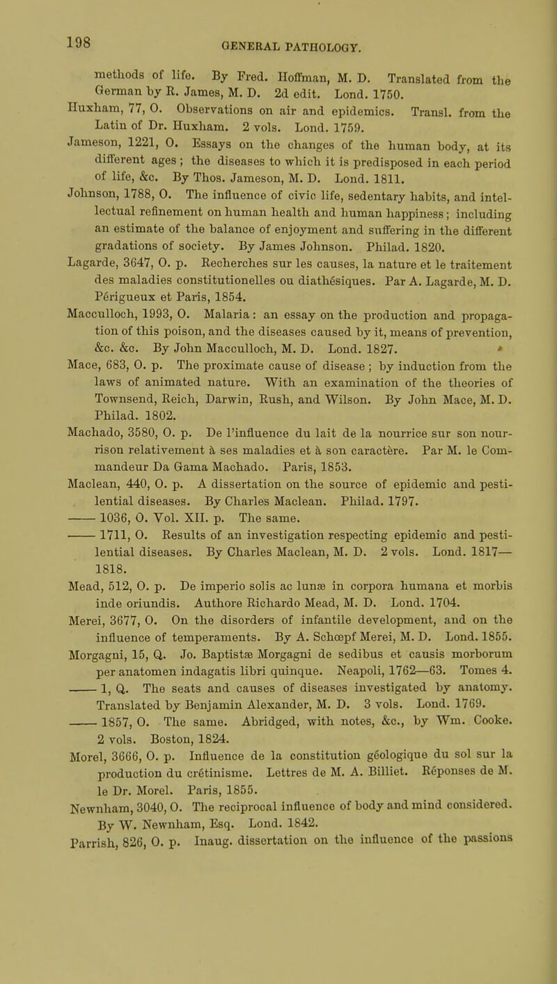 methods of life. By Fred. Hoffman, M. D. Translated from the German by R. James, M. D. 2d edit. Lond. 1750. Iluxham, 77, 0. Observations on air and epidemics. Transi, from the Latin of Dr. Huxham. 2 vols. Lond. 1759. Jameson, 1221, 0. Essays on the changes of the human body, at its different ages ; the diseases to which it is predisposed in each period of life, &c. By Thos. Jameson, M. D. Lond. 1811. Johnson, 1788, 0. The influence of civic life, sedentary habits, and intel- lectual refinement on human health and human happiness ; including an estimate of the balance of enjoyment and suffering in the different gradations of society. By James Johnson. Philad. 1820. Lagarde, 3647, 0. p. Recherches sur les causes, la nature et le traitement des maladies constitutionelles ou diathésiques. Par A. Lagarde, M. D. Périgueux et Paris, 1854. Macculloch, 1993, 0. Malaria : an essay on the production and propaga- tion of this poison, and the diseases caused by it, means of prevention, &c. &c. By John Macculloch, M. D. Lond. 1827. « Mace, 683, 0. p. The proximate cause of disease ; by induction from the laws of animated nature. With an examination of the theories of Townsend, Reich, Darwin, Rush, and Wilson. By John Mace, M. D. Philad. 1802. Machado, 3580, 0. p. De l'influence du lait de la nourrice sur son nour- rison relativement à ses maladies et à son caractère. Par M. le Com- mandeur Da Gama Machado. Paris, 1853. Maclean, 440, 0. p. A dissertation on the source of epidemic and pesti- lential diseases. By Charles Maclean. Philad. 1797. 1036, 0. Vol. XII. p. The same. 1711, 0. Results of an investigation respecting epidemic and pesti- lential diseases. By Charles Maclean, M. D. 2 vols. Lond. 1817— 1818. Mead, 512, 0. p. De imperio solis ac lunœ in corpora humana et morbis inde oriundis. Authore Richardo Mead, M. D. Lond. 1704. Merei, 3677, O. On the disorders of infantile development, and on the influence of temperaments. By A. Schœpf Merei, M. D. Lond. 1855. Morgagni, 15, Q. Jo. Baptistae Morgagni de sedibus et causis morborum per anatomen indagatis libri quinque. Neapoli, 1762—63. Tomes 4. 1, Q. The seats and causes of diseases investigated by anatomy. Translated by Benjamin Alexander, M. D. 3 vols. Lond. 1769. 1857, 0. The same. Abridged, with notes, &c, by Wm. Cooke. 2 vols. Boston, 1824. Morel, 3666, 0. p. Influence de la constitution géologique du sol sur la production du crétinisme. Lettres de M. A. Billiet. Réponses de M. le Dr. Morel. Paris, 1855. Newnham, 3040,0. The reciprocal influence of body and mind considered. By W. Newnham, Esq. Lond. 1842. Parrish, 826, 0. p. Inaug. dissertation on the influence of the passions